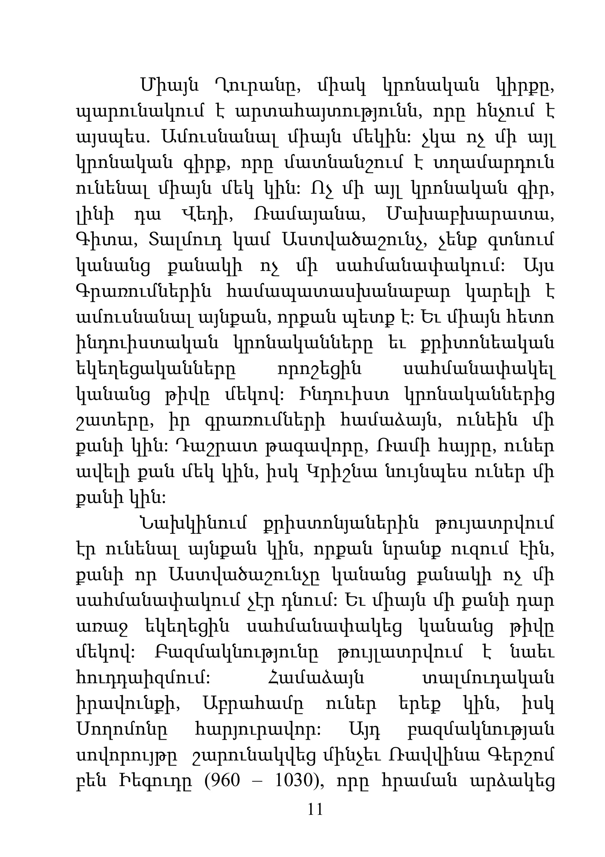 11
Միայն Ղուրանը, միակ կրոնական կիրքը,
պարունակում է արտահայտությունն, որը հնչում է
այսպես. Ամուսնանալ միայն մեկին: չկա ոչ մի այլ
կրոնական գիրք, որը մատնանշում է տղամարդուն
ունենալ միայն մեկ կին: Ոչ մի այլ կրոնական գիր,
լինի դա Վեդի, Ռամայանա, Մախաբխարատա,
Գիտա, Տալմուդ կամ Աստվածաշունչ, չենք գտնում
կանանց քանակի ոչ մի սահմանափակում: Այս
Գրառումներին համապատասխանաբար կարելի է
ամուսնանալ այնքան, որքան պետք է: Եւ միայն հետո
ինդուիստական կրոնականները եւ քրիտոնեական
եկեղեցականները որոշեցին սահմանափակել
կանանց թիվը մեկով: Ինդուիստ կրոնականներից
շատերը, իր գրառումների համաձայն, ունեին մի
քանի կին: Դաշրատ թագավորը, Ռամի հայրը, ուներ
ավելի քան մեկ կին, իսկ Կրիշնա նույնպես ուներ մի
քանի կին:
Նախկինում քրիստոնյաներին թույատրվում
էր ունենալ այնքան կին, որքան նրանք ուզում էին,
քանի որ Աստվածաշունչը կանանց քանակի ոչ մի
սահմանափակում չէր դնում: Եւ միայն մի քանի դար
առաջ եկեղեցին սահմանափակեց կանանց թիվը
մեկով: Բազմակնությունը թույլատրվում է նաեւ
հուդդաիզմում: Համաձայն տալմուդական
իրավունքի, Աբրահամը ուներ երեք կին, իսկ
Սողոմոնը հարյուրավոր: Այդ բազմակնության
սովորույթը շարունակվեց մինչեւ Ռավվինա Գերշոմ
բեն Իեգուդը (960 – 1030), որը հրաման արձակեց
 