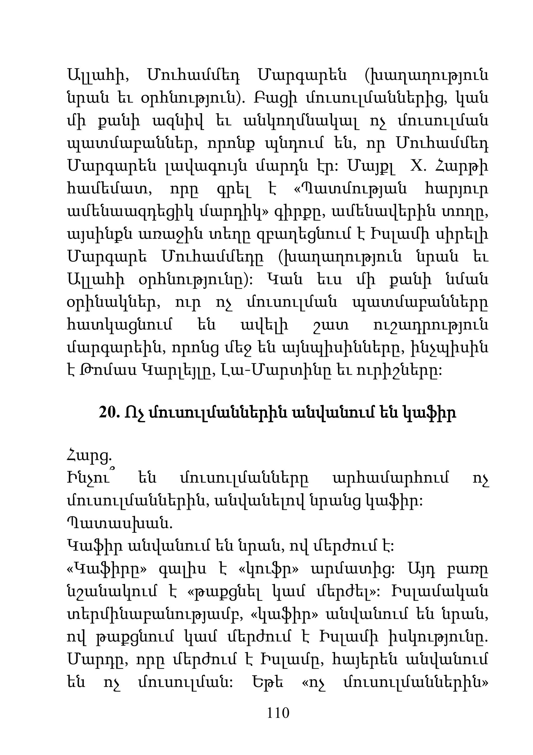 110
Ալլահի, Մուհամմեդ Մարգարեն (խաղաղություն
նրան եւ օրհնություն). Բացի մուսուլմաններից, կան
մի քանի ազնիվ եւ անկողմնակալ ոչ մուսուլման
պատմաբաններ, որոնք պնդում են, որ Մուհամմեդ
Մարգարեն լավագույն մարդն էր: Մայքլ Х. Հարթի
համեմատ, որը գրել է «Պատմության հարյուր
ամենաազդեցիկ մարդիկ» գիրքը, ամենավերին տողը,
այսինքն առաջին տեղը զբաղեցնում է Իսլամի սիրելի
Մարգարե Մուհամմեդը (խաղաղություն նրան եւ
Ալլահի օրհնությունը): Կան եւս մի քանի նման
օրինակներ, ուր ոչ մուսուլման պատմաբանները
հատկացնում են ավելի շատ ուշադրություն
մարգարեին, որոնց մեջ են այնպիսինները, ինչպիսին
է Թոմաս Կարլեյլը, Լա-Մարտինը եւ ուրիշները:
20. Ոչ մուսուլմաններին անվանում են կաֆիր
Հարց.
Ինչու՞ են մուսուլմանները արհամարհում ոչ
մուսուլմաններին, անվանելով նրանց կաֆիր:
Պատասխան.
Կաֆիր անվանում են նրան, ով մերժում է:
«Կաֆիրը» գալիս է «կուֆր» արմատից: Այդ բառը
նշանակում է «թաքցնել կամ մերժել»: Իսլամական
տերմինաբանությամբ, «կաֆիր» անվանում են նրան,
ով թաքցնում կամ մերժում է Իսլամի իսկությունը.
Մարդը, որը մերժում է Իսլամը, հայերեն անվանում
են ոչ մուսուլման: Եթե «ոչ մուսուլմաններին»
 