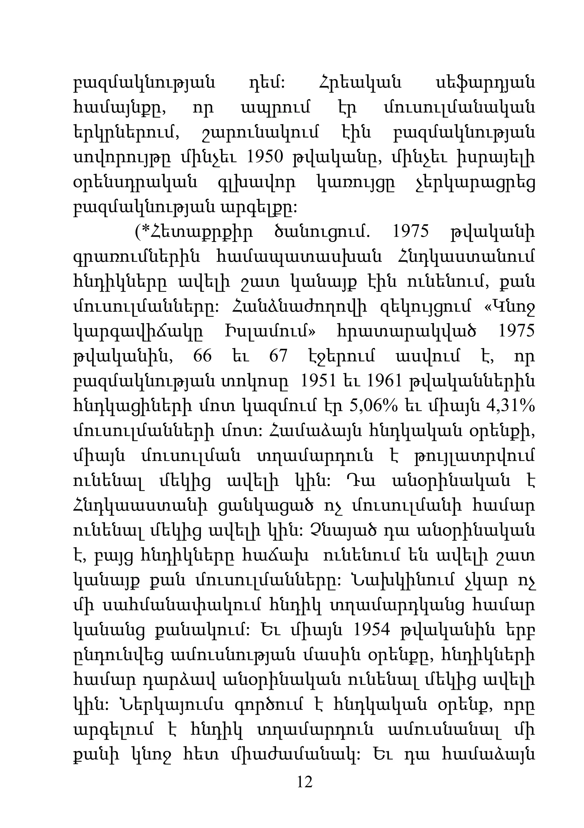 12
բազմակնության դեմ: Հրեական սեֆարդյան
համայնքը, որ ապրում էր մուսուլմանական
երկրներում, շարունակում էին բազմակնության
սովորույթը մինչեւ 1950 թվականը, մինչեւ իսրայելի
օրենսդրական գլխավոր կառույցը չերկարացրեց
բազմակնության արգելքը:
(*Հետաքրքիր ծանուցում. 1975 թվականի
գրառումներին համապատասխան Հնդկաստանում
հնդիկները ավելի շատ կանայք էին ունենում, քան
մուսուլմանները: Հանձնաժողովի զեկույցում «Կնոջ
կարգավիճակը Իսլամում» հրատարակված 1975
թվականին, 66 եւ 67 էջերում ասվում է, որ
բազմակնության տոկոսը 1951 եւ 1961 թվականներին
հնդկացիների մոտ կազմում էր 5,06% եւ միայն 4,31%
մուսուլմանների մոտ: Համաձայն հնդկական օրենքի,
միայն մուսուլման տղամարդուն է թույլատրվում
ունենալ մեկից ավելի կին: Դա անօրինական է
Հնդկաաստանի ցանկացած ոչ մուսուլմանի համար
ունենալ մեկից ավելի կին: Չնայած դա անօրինական
է, բայց հնդիկները հաճախ ունենում են ավելի շատ
կանայք քան մուսուլմանները: Նախկինում չկար ոչ
մի սահմանափակում հնդիկ տղամարդկանց համար
կանանց քանակում: Եւ միայն 1954 թվականին երբ
ընդունվեց ամուսնության մասին օրենքը, հնդիկների
համար դարձավ անօրինական ունենալ մեկից ավելի
կին: Ներկայումս գործում է հնդկական օրենք, որը
արգելում է հնդիկ տղամարդուն ամուսնանալ մի
քանի կնոջ հետ միաժամանակ: Եւ դա համաձայն
 