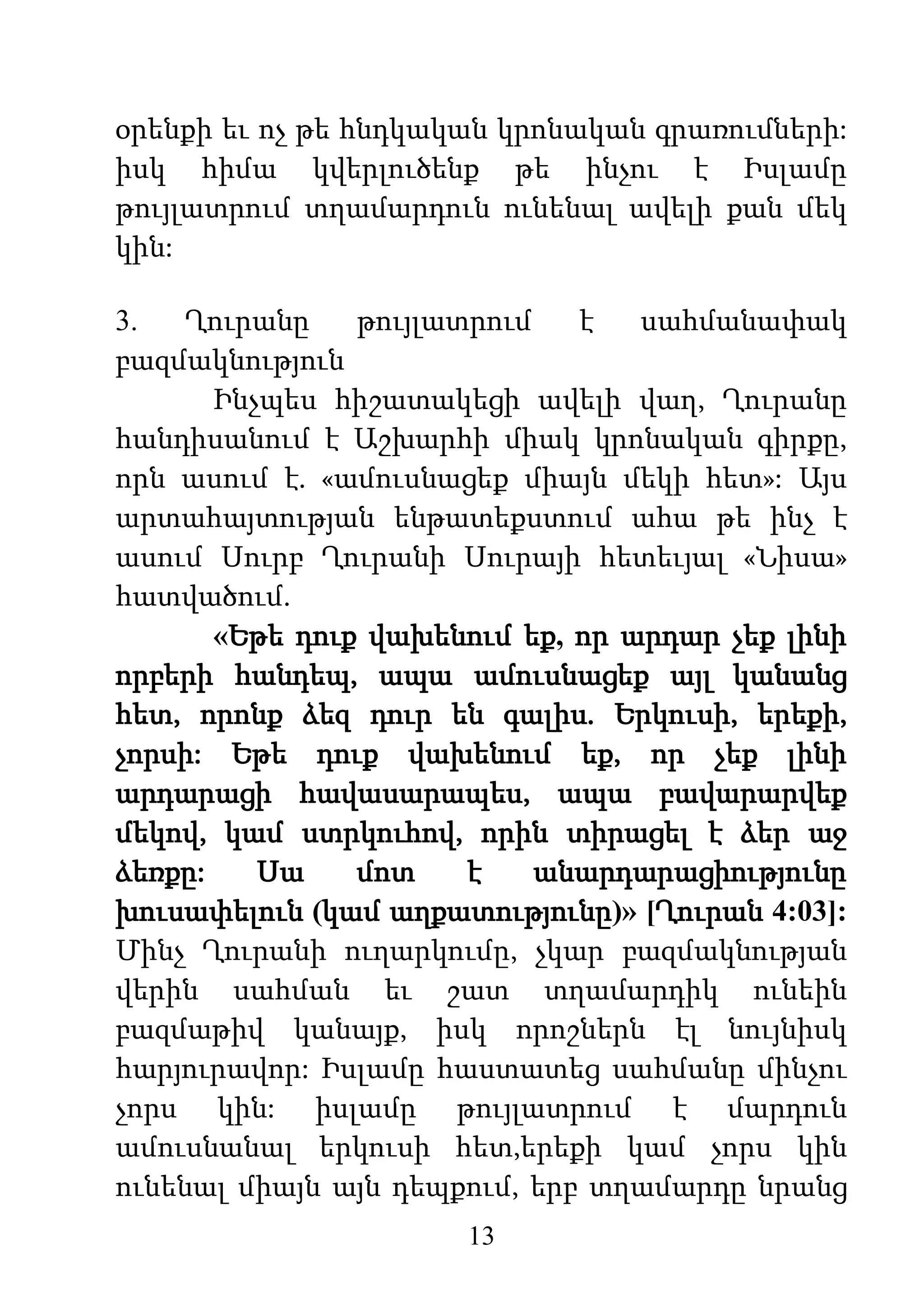 13
օրենքի եւ ոչ թե հնդկական կրոնական գրառումների:
իսկ հիմա կվերլուծենք թե ինչու է Իսլամը
թույլատրում տղամարդուն ունենալ ավելի քան մեկ
կին:
3. Ղուրանը թույլատրում է սահմանափակ
բազմակնություն
Ինչպես հիշատակեցի ավելի վաղ, Ղուրանը
հանդիսանում է Աշխարհի միակ կրոնական գիրքը,
որն ասում է. «ամուսնացեք միայն մեկի հետ»: Այս
արտահայտության ենթատեքստում ահա թե ինչ է
ասում Սուրբ Ղուրանի Սուրայի հետեւյալ «Նիսա»
հատվածում.
«Եթե դուք վախենում եք, որ արդար չեք լինի
որբերի հանդեպ, ապա ամուսնացեք այլ կանանց
հետ, որոնք ձեզ դուր են գալիս. Երկուսի, երեքի,
չորսի: Եթե դուք վախենում եք, որ չեք լինի
արդարացի հավասարապես, ապա բավարարվեք
մեկով, կամ ստրկուհով, որին տիրացել է ձեր աջ
ձեռքը: Սա մոտ է անարդարացիությունը
խուսափելուն (կամ աղքատությունը)» [Ղուրան 4:03]:
Մինչ Ղուրանի ուղարկումը, չկար բազմակնության
վերին սահման եւ շատ տղամարդիկ ունեին
բազմաթիվ կանայք, իսկ որոշներն էլ նույնիսկ
հարյուրավոր: Իսլամը հաստատեց սահմանը մինչու
չորս կին: իսլամը թույլատրում է մարդուն
ամուսնանալ երկուսի հետ,երեքի կամ չորս կին
ունենալ միայն այն դեպքում, երբ տղամարդը նրանց
 