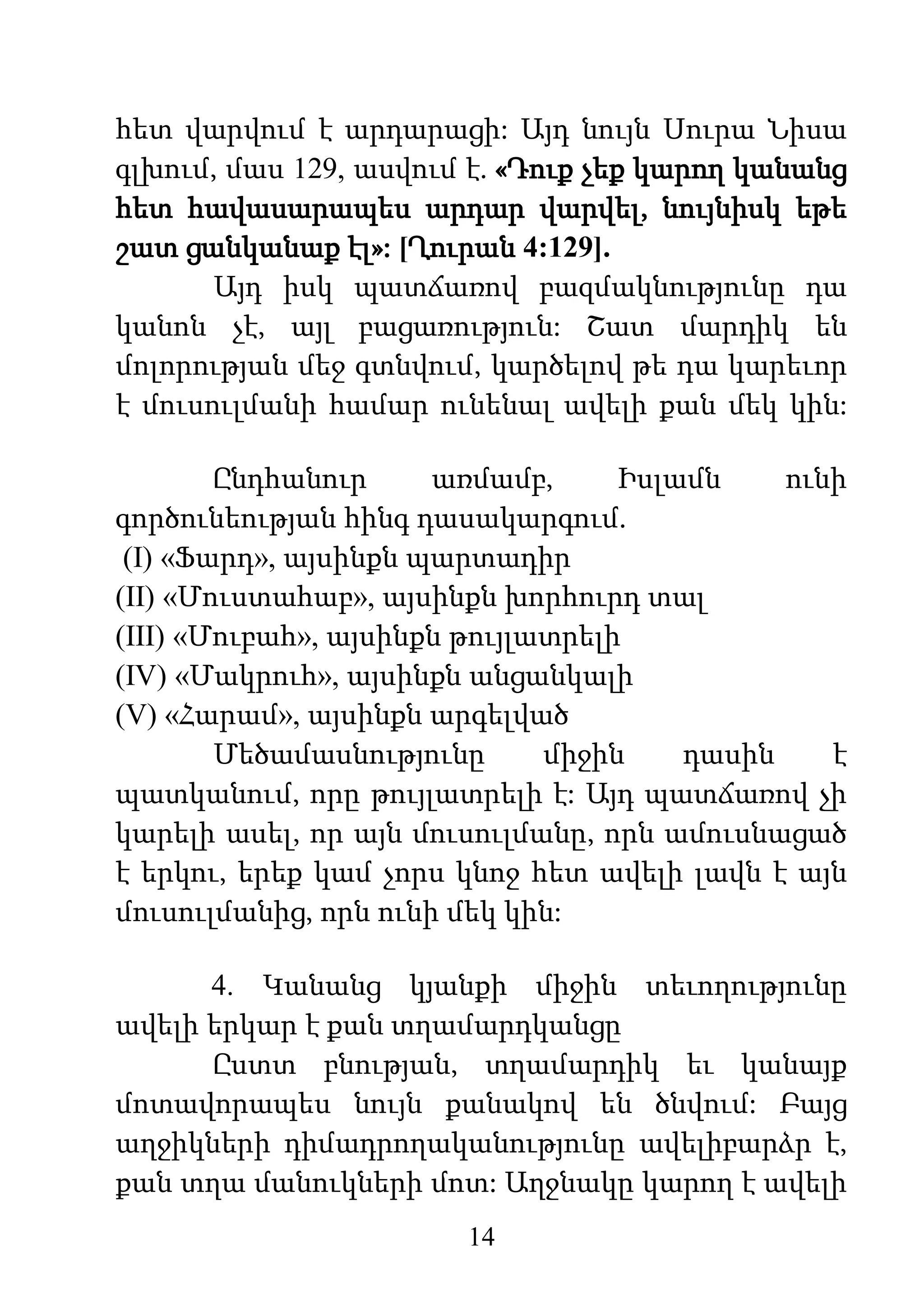 14
հետ վարվում է արդարացի: Այդ նույն Սուրա Նիսա
գլխում, մաս 129, ասվում է. «Դուք չեք կարող կանանց
հետ հավասարապես արդար վարվել, նույնիսկ եթե
շատ ցանկանաք էլ»: [Ղուրան 4:129].
Այդ իսկ պատճառով բազմակնությունը դա
կանոն չէ, այլ բացառություն: Շատ մարդիկ են
մոլորության մեջ գտնվում, կարծելով թե դա կարեւոր
է մուսուլմանի համար ունենալ ավելի քան մեկ կին:
Ընդհանուր առմամբ, Իսլամն ունի
գործունեության հինգ դասակարգում.
(І) «Ֆարդ», այսինքն պարտադիր
(II) «Մուստահաբ», այսինքն խորհուրդ տալ
(III) «Մուբահ», այսինքն թույլատրելի
(IV) «Մակրուհ», այսինքն անցանկալի
(V) «Հարամ», այսինքն արգելված
Մեծամասնությունը միջին դասին է
պատկանում, որը թույլատրելի է: Այդ պատճառով չի
կարելի ասել, որ այն մուսուլմանը, որն ամուսնացած
է երկու, երեք կամ չորս կնոջ հետ ավելի լավն է այն
մուսուլմանից, որն ունի մեկ կին:
4. Կանանց կյանքի միջին տեւողությունը
ավելի երկար է քան տղամարդկանցը
Ըստտ բնության, տղամարդիկ եւ կանայք
մոտավորապես նույն քանակով են ծնվում: Բայց
աղջիկների դիմադրողականությունը ավելիբարձր է,
քան տղա մանուկների մոտ: Աղջնակը կարող է ավելի
 