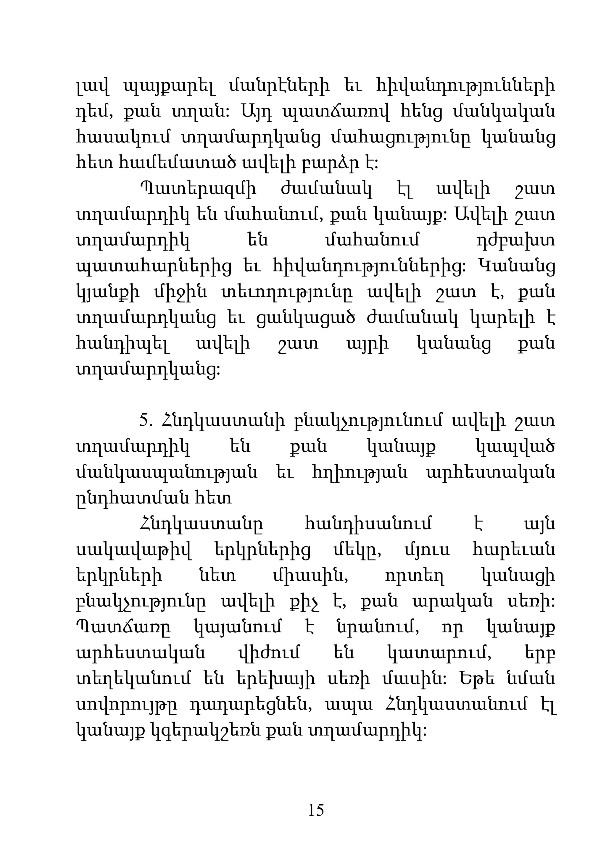 15
լավ պայքարել մանրէների եւ հիվանդությունների
դեմ, քան տղան: Այդ պատճառով հենց մանկական
հասակում տղամարդկանց մահացությունը կանանց
հետ համեմատած ավելի բարձր է:
Պատերազմի ժամանակ էլ ավելի շատ
տղամարդիկ են մահանում, քան կանայք: Ավելի շատ
տղամարդիկ են մահանում դժբախտ
պատահարներից եւ հիվանդություններից: Կանանց
կյանքի միջին տեւողությունը ավելի շատ է, քան
տղամարդկանց եւ ցանկացած ժամանակ կարելի է
հանդիպել ավելի շատ այրի կանանց քան
տղամարդկանց:
5. Հնդկաստանի բնակչությունում ավելի շատ
տղամարդիկ են քան կանայք կապված
մանկասպանության եւ հղիության արհեստական
ընդհատման հետ
Հնդկաստանը հանդիսանում է այն
սակավաթիվ երկրներից մեկը, մյուս հարեւան
երկրների նետ միասին, որտեղ կանացի
բնակչությունը ավելի քիչ է, քան արական սեռի:
Պատճառը կայանում է նրանում, որ կանայք
արհեստական վիժում են կատարում, երբ
տեղեկանում են երեխայի սեռի մասին: Եթե նման
սովորույթը դադարեցնեն, ապա Հնդկաստանում էլ
կանայք կգերակշեռն քան տղամարդիկ:
 