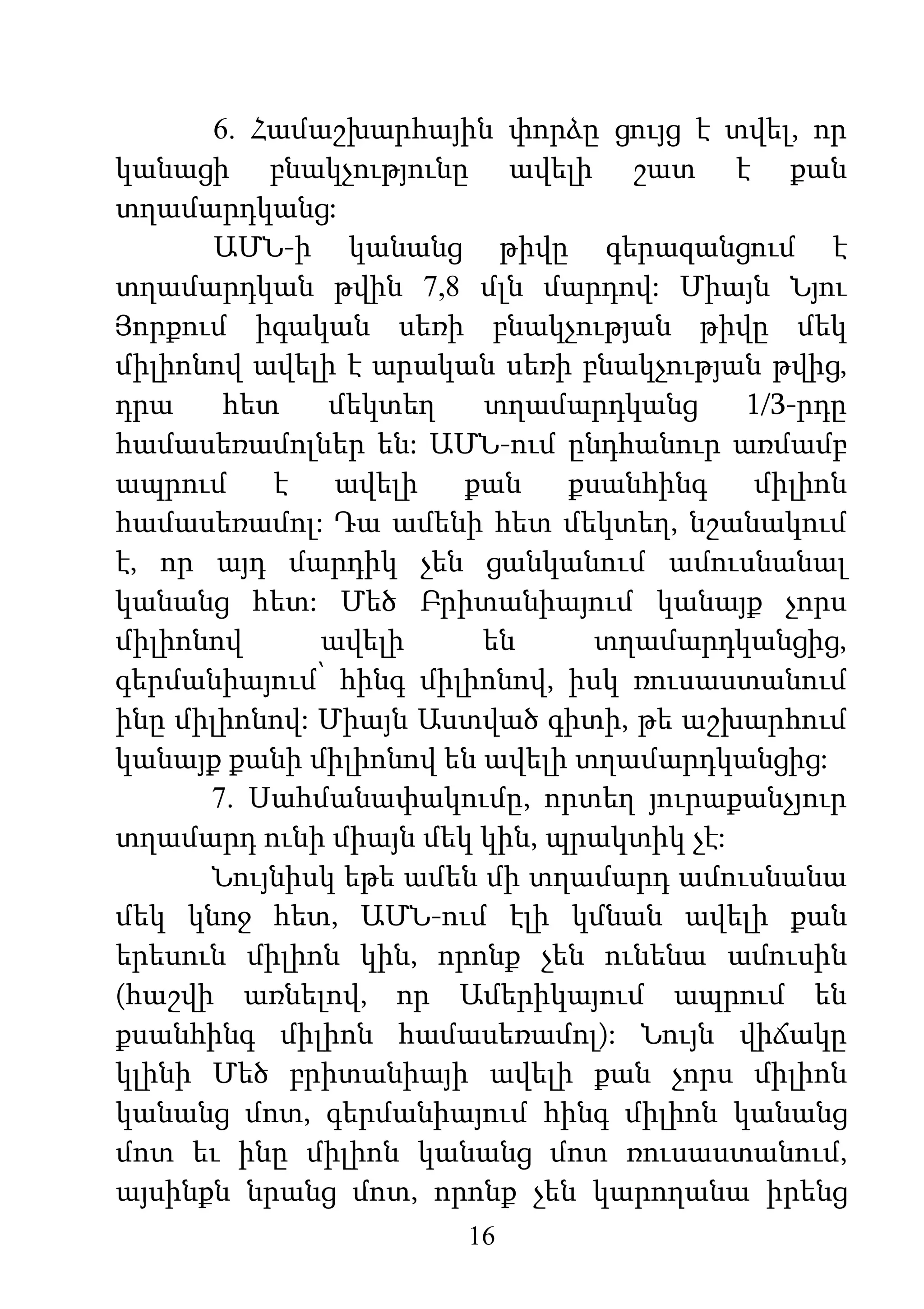 16
6. Համաշխարհային փորձը ցույց է տվել, որ
կանացի բնակչությունը ավելի շատ է քան
տղամարդկանց:
ԱՄՆ-ի կանանց թիվը գերազանցում է
տղամարդկան թվին 7,8 մլն մարդով: Միայն Նյու
Յորքում իգական սեռի բնակչության թիվը մեկ
միլիոնով ավելի է արական սեռի բնակչության թվից,
դրա հետ մեկտեղ տղամարդկանց 1/3-րդը
համասեռամոլներ են: ԱՄՆ-ում ընդհանուր առմամբ
ապրում է ավելի քան քսանհինգ միլիոն
համասեռամոլ: Դա ամենի հետ մեկտեղ, նշանակում
է, որ այդ մարդիկ չեն ցանկանում ամուսնանալ
կանանց հետ: Մեծ Բրիտանիայում կանայք չորս
միլիոնով ավելի են տղամարդկանցից,
գերմանիայում՝ հինգ միլիոնով, իսկ ռուսաստանում
ինը միլիոնով: Միայն Աստված գիտի, թե աշխարհում
կանայք քանի միլիոնով են ավելի տղամարդկանցից:
7. Սահմանափակումը, որտեղ յուրաքանչյուր
տղամարդ ունի միայն մեկ կին, պրակտիկ չէ:
Նույնիսկ եթե ամեն մի տղամարդ ամուսնանա
մեկ կնոջ հետ, ԱՄՆ-ում էլի կմնան ավելի քան
երեսուն միլիոն կին, որոնք չեն ունենա ամուսին
(հաշվի առնելով, որ Ամերիկայում ապրում են
քսանհինգ միլիոն համասեռամոլ): Նույն վիճակը
կլինի Մեծ բրիտանիայի ավելի քան չորս միլիոն
կանանց մոտ, գերմանիայում հինգ միլիոն կանանց
մոտ եւ ինը միլիոն կանանց մոտ ռուսաստանում,
այսինքն նրանց մոտ, որոնք չեն կարողանա իրենց
 