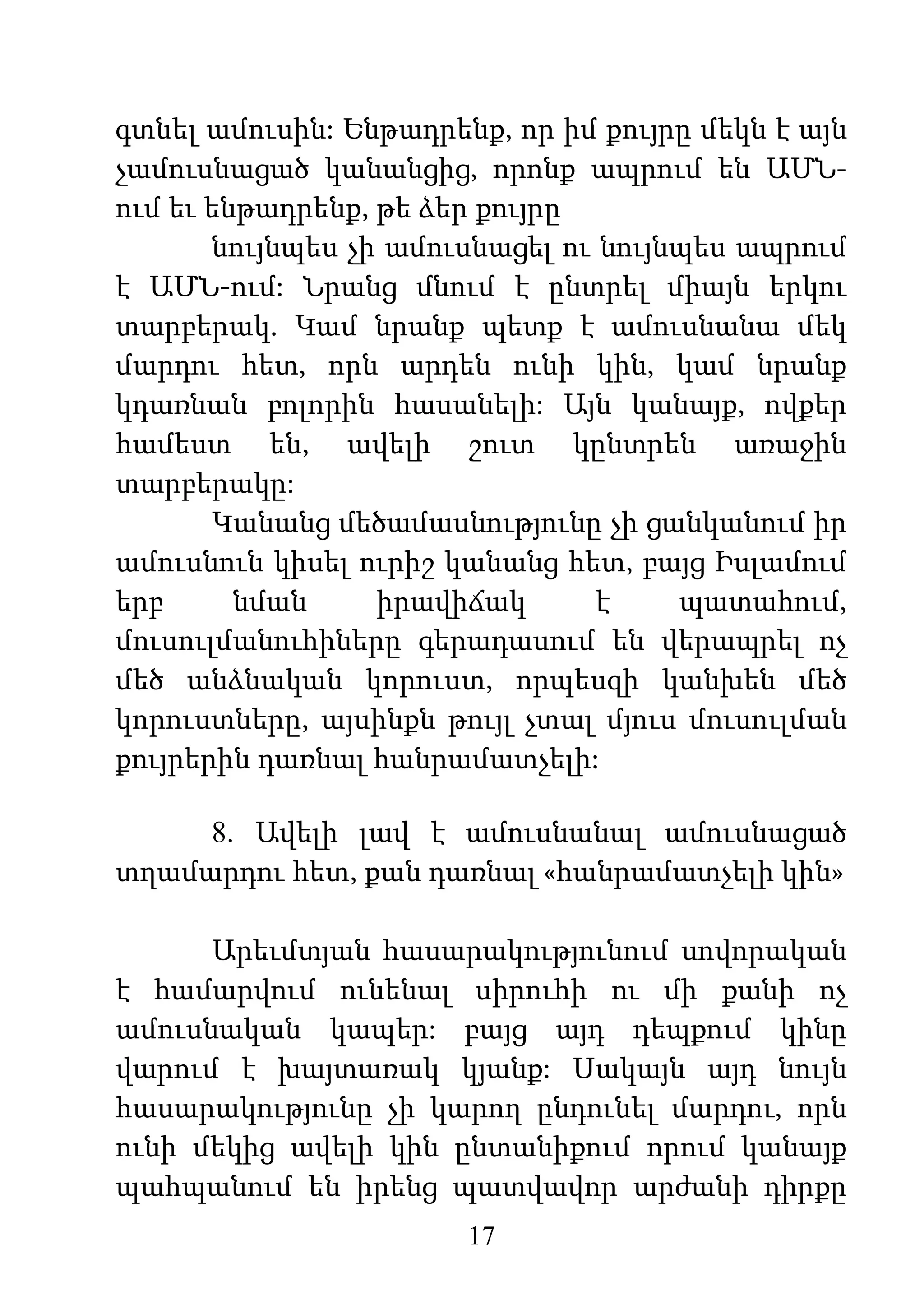 17
գտնել ամուսին: Ենթադրենք, որ իմ քույրը մեկն է այն
չամուսնացած կանանցից, որոնք ապրում են ԱՄՆ-
ում եւ ենթադրենք, թե ձեր քույրը
նույնպես չի ամուսնացել ու նույնպես ապրում
է ԱՄՆ-ում: Նրանց մնում է ընտրել միայն երկու
տարբերակ. Կամ նրանք պետք է ամուսնանա մեկ
մարդու հետ, որն արդեն ունի կին, կամ նրանք
կդառնան բոլորին հասանելի: Այն կանայք, ովքեր
համեստ են, ավելի շուտ կընտրեն առաջին
տարբերակը:
Կանանց մեծամասնությունը չի ցանկանում իր
ամուսնուն կիսել ուրիշ կանանց հետ, բայց Իսլամում
երբ նման իրավիճակ է պատահում,
մուսուլմանուհիները գերադասում են վերապրել ոչ
մեծ անձնական կորուստ, որպեսզի կանխեն մեծ
կորուստները, այսինքն թույլ չտալ մյուս մուսուլման
քույրերին դառնալ հանրամատչելի:
8. Ավելի լավ է ամուսնանալ ամուսնացած
տղամարդու հետ, քան դառնալ «հանրամատչելի կին»
Արեւմտյան հասարակությունում սովորական
է համարվում ունենալ սիրուհի ու մի քանի ոչ
ամուսնական կապեր: բայց այդ դեպքում կինը
վարում է խայտառակ կյանք: Սակայն այդ նույն
հասարակությունը չի կարող ընդունել մարդու, որն
ունի մեկից ավելի կին ընտանիքում որում կանայք
պահպանում են իրենց պատվավոր արժանի դիրքը
 
