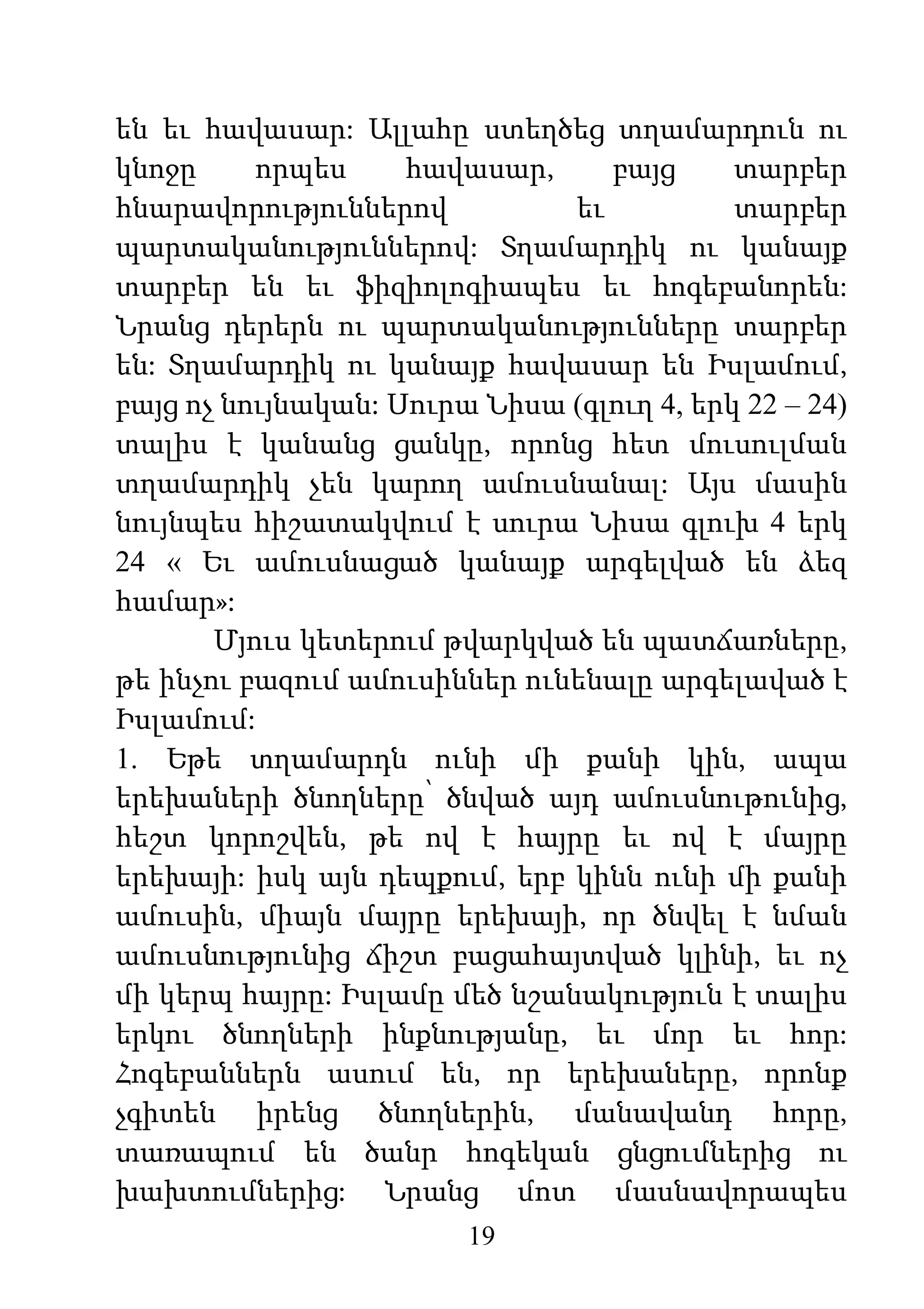 19
են եւ հավասար: Ալլահը ստեղծեց տղամարդուն ու
կնոջը որպես հավասար, բայց տարբեր
հնարավորություններով եւ տարբեր
պարտականություններով: Տղամարդիկ ու կանայք
տարբեր են եւ ֆիզիոլոգիապես եւ հոգեբանորեն:
Նրանց դերերն ու պարտականությունները տարբեր
են: Տղամարդիկ ու կանայք հավասար են Իսլամում,
բայց ոչ նույնական: Սուրա Նիսա (գլուղ 4, երկ 22 – 24)
տալիս է կանանց ցանկը, որոնց հետ մուսուլման
տղամարդիկ չեն կարող ամուսնանալ: Այս մասին
նույնպես հիշատակվում է սուրա Նիսա գլուխ 4 երկ
24 « Եւ ամուսնացած կանայք արգելված են ձեզ
համար»:
Մյուս կետերում թվարկված են պատճառները,
թե ինչու բազում ամուսիններ ունենալը արգելաված է
Իսլամում:
1. Եթե տղամարդն ունի մի քանի կին, ապա
երեխաների ծնողները՝ ծնված այդ ամուսնութունից,
հեշտ կորոշվեն, թե ով է հայրը եւ ով է մայրը
երեխայի: իսկ այն դեպքում, երբ կինն ունի մի քանի
ամուսին, միայն մայրը երեխայի, որ ծնվել է նման
ամուսնությունից ճիշտ բացահայտված կլինի, եւ ոչ
մի կերպ հայրը: Իսլամը մեծ նշանակություն է տալիս
երկու ծնողների ինքնությանը, եւ մոր եւ հոր:
Հոգեբաններն ասում են, որ երեխաները, որոնք
չգիտեն իրենց ծնողներին, մանավանդ հորը,
տառապում են ծանր հոգեկան ցնցումներից ու
խախտումներից: Նրանց մոտ մասնավորապես
 
