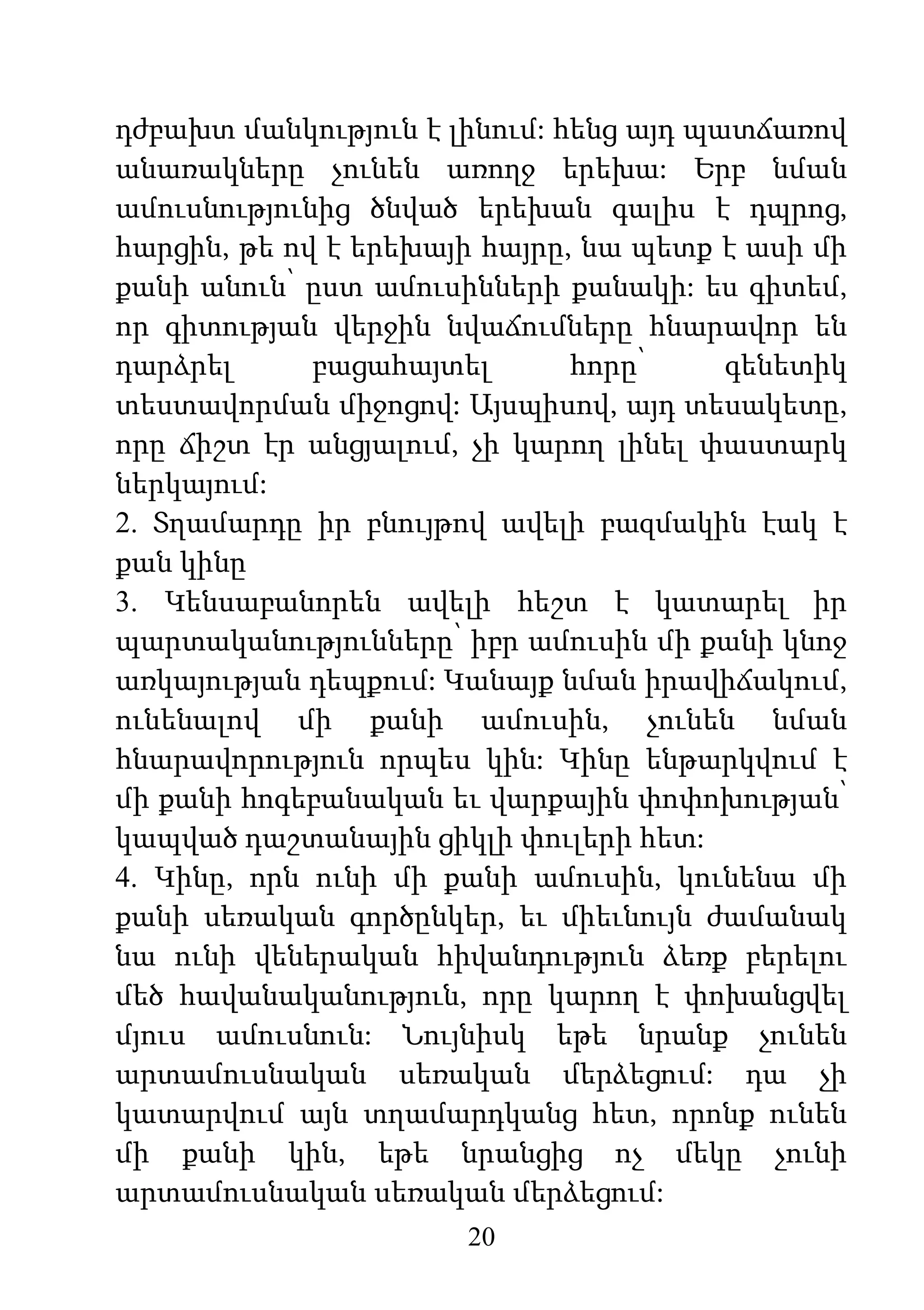 20
դժբախտ մանկություն է լինում: հենց այդ պատճառով
անառակները չունեն առողջ երեխա: Երբ նման
ամուսնությունից ծնված երեխան գալիս է դպրոց,
հարցին, թե ով է երեխայի հայրը, նա պետք է ասի մի
քանի անուն՝ ըստ ամուսինների քանակի: ես գիտեմ,
որ գիտության վերջին նվաճումները հնարավոր են
դարձրել բացահայտել հորը՝ գենետիկ
տեստավորման միջոցով: Այսպիսով, այդ տեսակետը,
որը ճիշտ էր անցյալում, չի կարող լինել փաստարկ
ներկայում:
2. Տղամարդը իր բնույթով ավելի բազմակին էակ է
քան կինը
3. Կենսաբանորեն ավելի հեշտ է կատարել իր
պարտականությունները՝ իբր ամուսին մի քանի կնոջ
առկայության դեպքում: Կանայք նման իրավիճակում,
ունենալով մի քանի ամուսին, չունեն նման
հնարավորություն որպես կին: Կինը ենթարկվում է
մի քանի հոգեբանական եւ վարքային փոփոխության՝
կապված դաշտանային ցիկլի փուլերի հետ:
4. Կինը, որն ունի մի քանի ամուսին, կունենա մի
քանի սեռական գործընկեր, եւ միեւնույն ժամանակ
նա ունի վեներական հիվանդություն ձեռք բերելու
մեծ հավանականություն, որը կարող է փոխանցվել
մյուս ամուսնուն: Նույնիսկ եթե նրանք չունեն
արտամուսնական սեռական մերձեցում: դա չի
կատարվում այն տղամարդկանց հետ, որոնք ունեն
մի քանի կին, եթե նրանցից ոչ մեկը չունի
արտամուսնական սեռական մերձեցում:
 