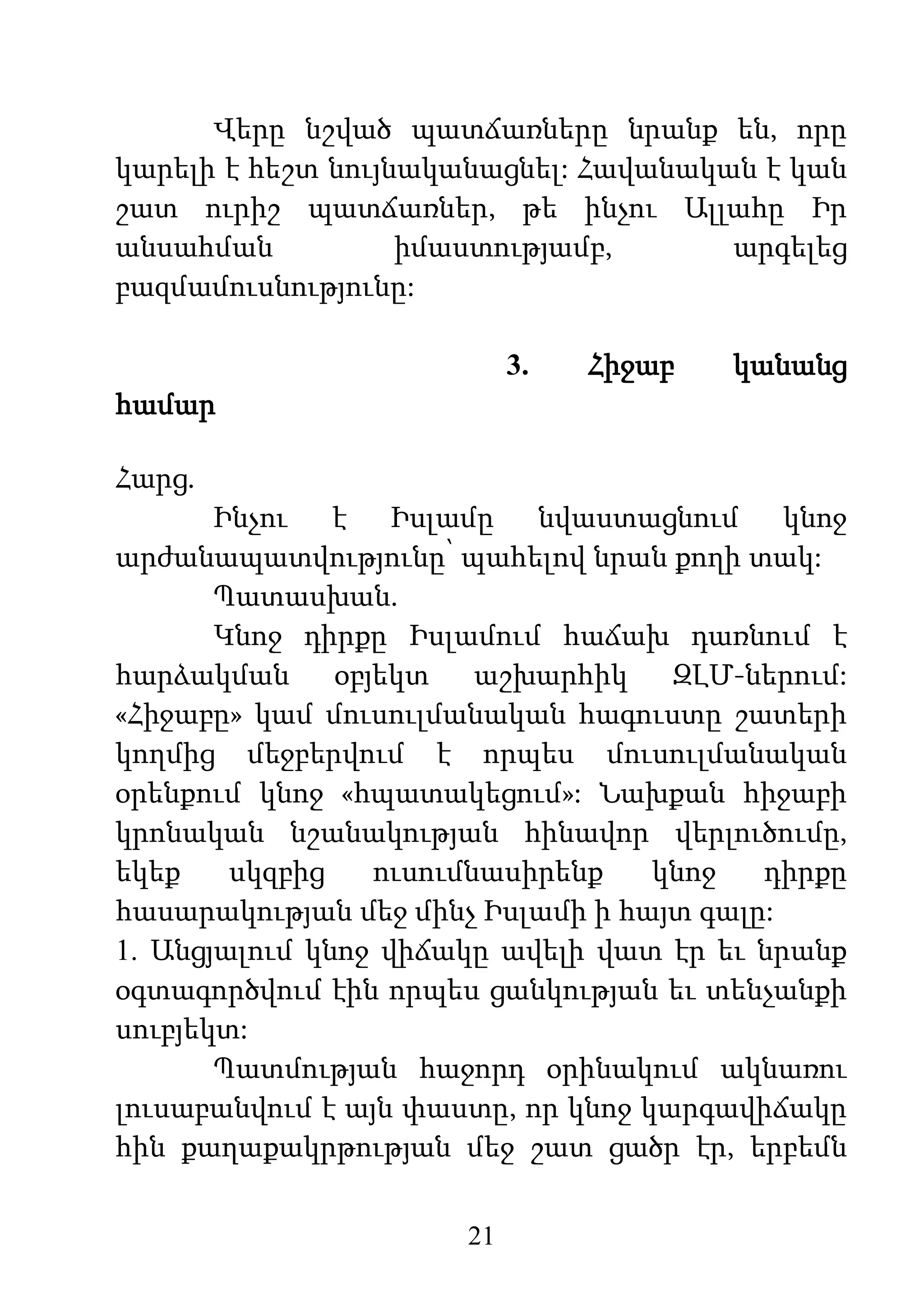 21
Վերը նշված պատճառները նրանք են, որը
կարելի է հեշտ նույնականացնել: Հավանական է կան
շատ ուրիշ պատճառներ, թե ինչու Ալլահը Իր
անսահման իմաստությամբ, արգելեց
բազմամուսնությունը:
3. Հիջաբ կանանց
համար
Հարց.
Ինչու է Իսլամը նվաստացնում կնոջ
արժանապատվությունը՝ պահելով նրան քողի տակ:
Պատասխան.
Կնոջ դիրքը Իսլամում հաճախ դառնում է
հարձակման օբյեկտ աշխարհիկ ԶԼՄ-ներում:
«Հիջաբը» կամ մուսուլմանական հագուստը շատերի
կողմից մեջբերվում է որպես մուսուլմանական
օրենքում կնոջ «հպատակեցում»: Նախքան հիջաբի
կրոնական նշանակության հինավոր վերլուծումը,
եկեք սկզբից ուսումնասիրենք կնոջ դիրքը
հասարակության մեջ մինչ Իսլամի ի հայտ գալը:
1. Անցյալում կնոջ վիճակը ավելի վատ էր եւ նրանք
օգտագործվում էին որպես ցանկության եւ տենչանքի
սուբյեկտ:
Պատմության հաջորդ օրինակում ակնառու
լուսաբանվում է այն փաստը, որ կնոջ կարգավիճակը
հին քաղաքակրթության մեջ շատ ցածր էր, երբեմն
 