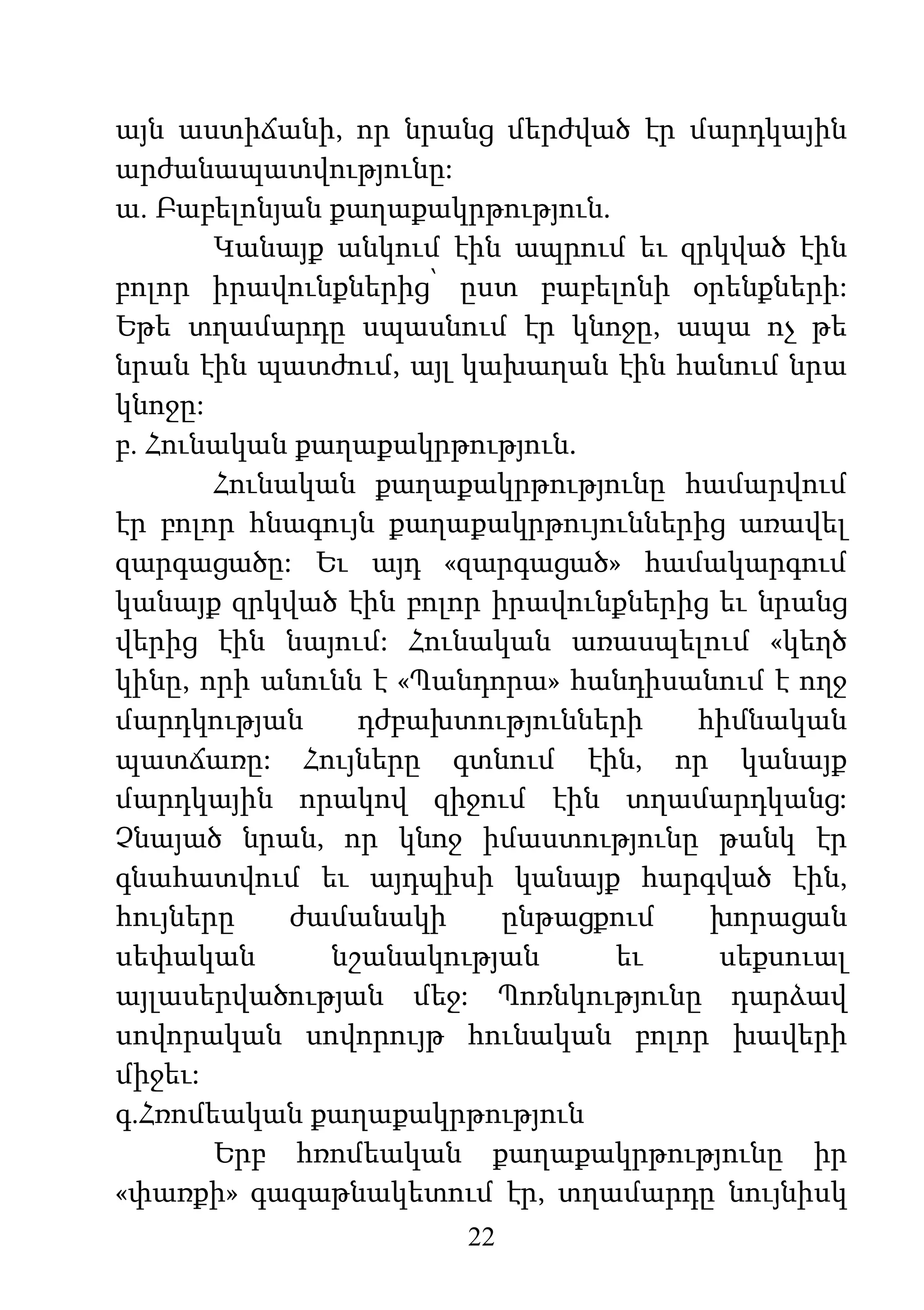 22
այն աստիճանի, որ նրանց մերժված էր մարդկային
արժանապատվությունը:
ա. Բաբելոնյան քաղաքակրթություն.
Կանայք անկում էին ապրում եւ զրկված էին
բոլոր իրավունքներից՝ ըստ բաբելոնի օրենքների:
Եթե տղամարդը սպասնում էր կնոջը, ապա ոչ թե
նրան էին պատժում, այլ կախաղան էին հանում նրա
կնոջը:
բ. Հունական քաղաքակրթություն.
Հունական քաղաքակրթությունը համարվում
էր բոլոր հնագույն քաղաքակրթույուններից առավել
զարգացածը: Եւ այդ «զարգացած» համակարգում
կանայք զրկված էին բոլոր իրավունքներից եւ նրանց
վերից էին նայում: Հունական առասպելում «կեղծ
կինը, որի անունն է «Պանդորա» հանդիսանում է ողջ
մարդկության դժբախտությունների հիմնական
պատճառը: Հույները գտնում էին, որ կանայք
մարդկային որակով զիջում էին տղամարդկանց:
Չնայած նրան, որ կնոջ իմաստությունը թանկ էր
գնահատվում եւ այդպիսի կանայք հարգված էին,
հույները ժամանակի ընթացքում խորացան
սեփական նշանակության եւ սեքսուալ
այլասերվածության մեջ: Պոռնկությունը դարձավ
սովորական սովորույթ հունական բոլոր խավերի
միջեւ:
գ.Հռոմեական քաղաքակրթություն
Երբ հռոմեական քաղաքակրթությունը իր
«փառքի» գագաթնակետում էր, տղամարդը նույնիսկ
 