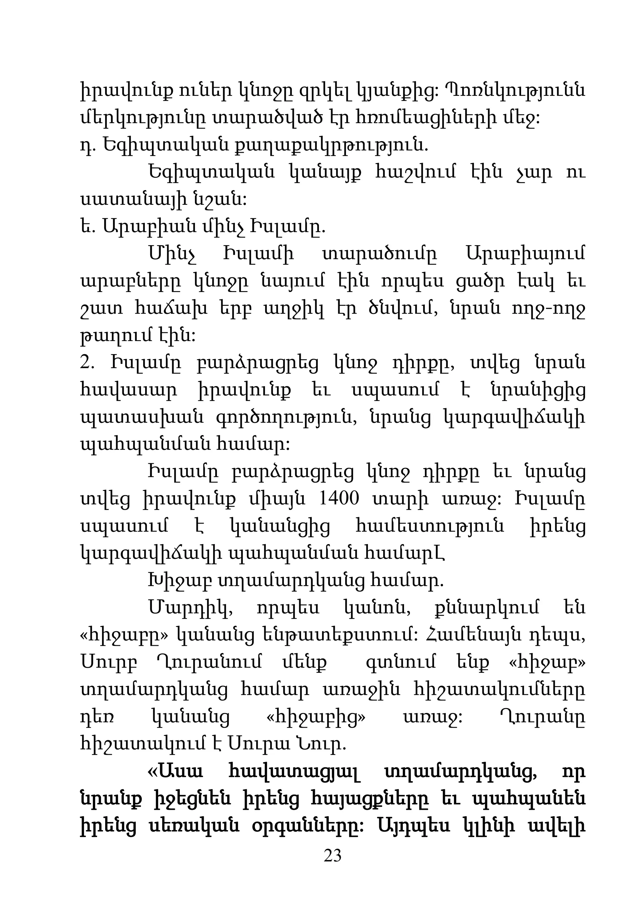 23
իրավունք ուներ կնոջը զրկել կյանքից: Պոռնկությունն
մերկությունը տարածված էր հռոմեացիների մեջ:
դ. Եգիպտական քաղաքակրթություն.
Եգիպտական կանայք հաշվում էին չար ու
սատանայի նշան:
ե. Արաբիան մինչ Իսլամը.
Մինչ Իսլամի տարածումը Արաբիայում
արաբները կնոջը նայում էին որպես ցածր էակ եւ
շատ հաճախ երբ աղջիկ էր ծնվում, նրան ողջ-ողջ
թաղում էին:
2. Իսլամը բարձրացրեց կնոջ դիրքը, տվեց նրան
հավասար իրավունք եւ սպասում է նրանիցից
պատասխան գործողություն, նրանց կարգավիճակի
պահպանման համար:
Իսլամը բարձրացրեց կնոջ դիրքը եւ նրանց
տվեց իրավունք միայն 1400 տարի առաջ: Իսլամը
սպասում է կանանցից համեստություն իրենց
կարգավիճակի պահպանման համարԼ
Խիջաբ տղամարդկանց համար.
Մարդիկ, որպես կանոն, քննարկում են
«հիջաբը» կանանց ենթատեքստում: Համենայն դեպս,
Սուրբ Ղուրանում մենք գտնում ենք «հիջաբ»
տղամարդկանց համար առաջին հիշատակումները
դեռ կանանց «հիջաբից» առաջ: Ղուրանը
հիշատակում է Սուրա Նուր.
«Ասա հավատացյալ տղամարդկանց, որ
նրանք իջեցնեն իրենց հայացքները եւ պահպանեն
իրենց սեռական օրգանները: Այդպես կլինի ավելի
 