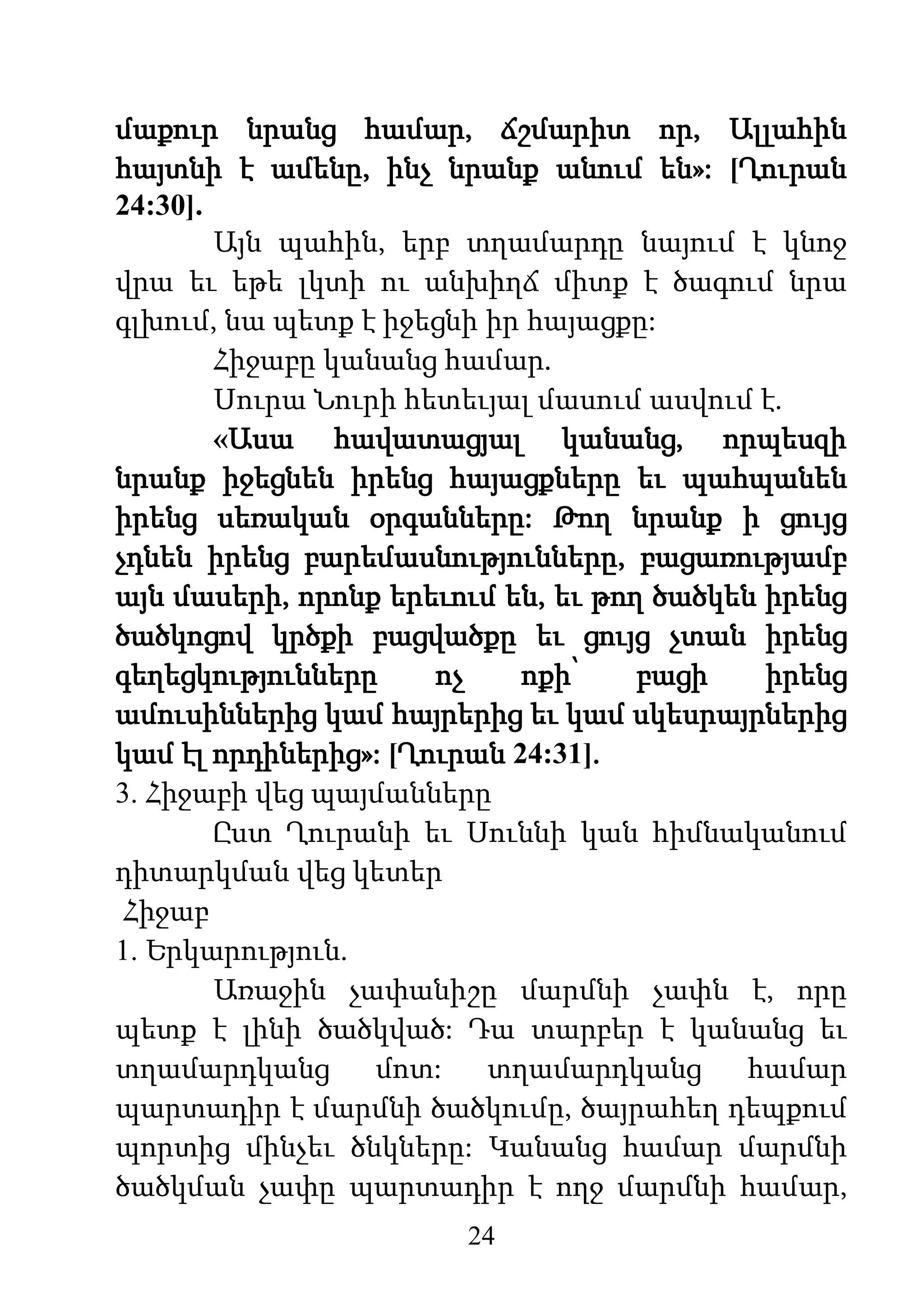24
մաքուր նրանց համար, ճշմարիտ որ, Ալլահին
հայտնի է ամենը, ինչ նրանք անում են»: [Ղուրան
24:30].
Այն պահին, երբ տղամարդը նայում է կնոջ
վրա եւ եթե լկտի ու անխիղճ միտք է ծագում նրա
գլխում, նա պետք է իջեցնի իր հայացքը:
Հիջաբը կանանց համար.
Սուրա Նուրի հետեւյալ մասում ասվում է.
«Ասա հավատացյալ կանանց, որպեսզի
նրանք իջեցնեն իրենց հայացքները եւ պահպանեն
իրենց սեռական օրգանները: Թող նրանք ի ցույց
չդնեն իրենց բարեմասնությունները, բացառությամբ
այն մասերի, որոնք երեւում են, եւ թող ծածկեն իրենց
ծածկոցով կրծքի բացվածքը եւ ցույց չտան իրենց
գեղեցկությունները ոչ ոքի՝ բացի իրենց
ամուսիններից կամ հայրերից եւ կամ սկեսրայրներից
կամ էլ որդիներից»: [Ղուրան 24:31].
3. Հիջաբի վեց պայմանները
Ըստ Ղուրանի եւ Սուննի կան հիմնականում
դիտարկման վեց կետեր
Հիջաբ
1. Երկարություն.
Առաջին չափանիշը մարմնի չափն է, որը
պետք է լինի ծածկված: Դա տարբեր է կանանց եւ
տղամարդկանց մոտ: տղամարդկանց համար
պարտադիր է մարմնի ծածկումը, ծայրահեղ դեպքում
պորտից մինչեւ ծնկները: Կանանց համար մարմնի
ծածկման չափը պարտադիր է ողջ մարմնի համար,
 