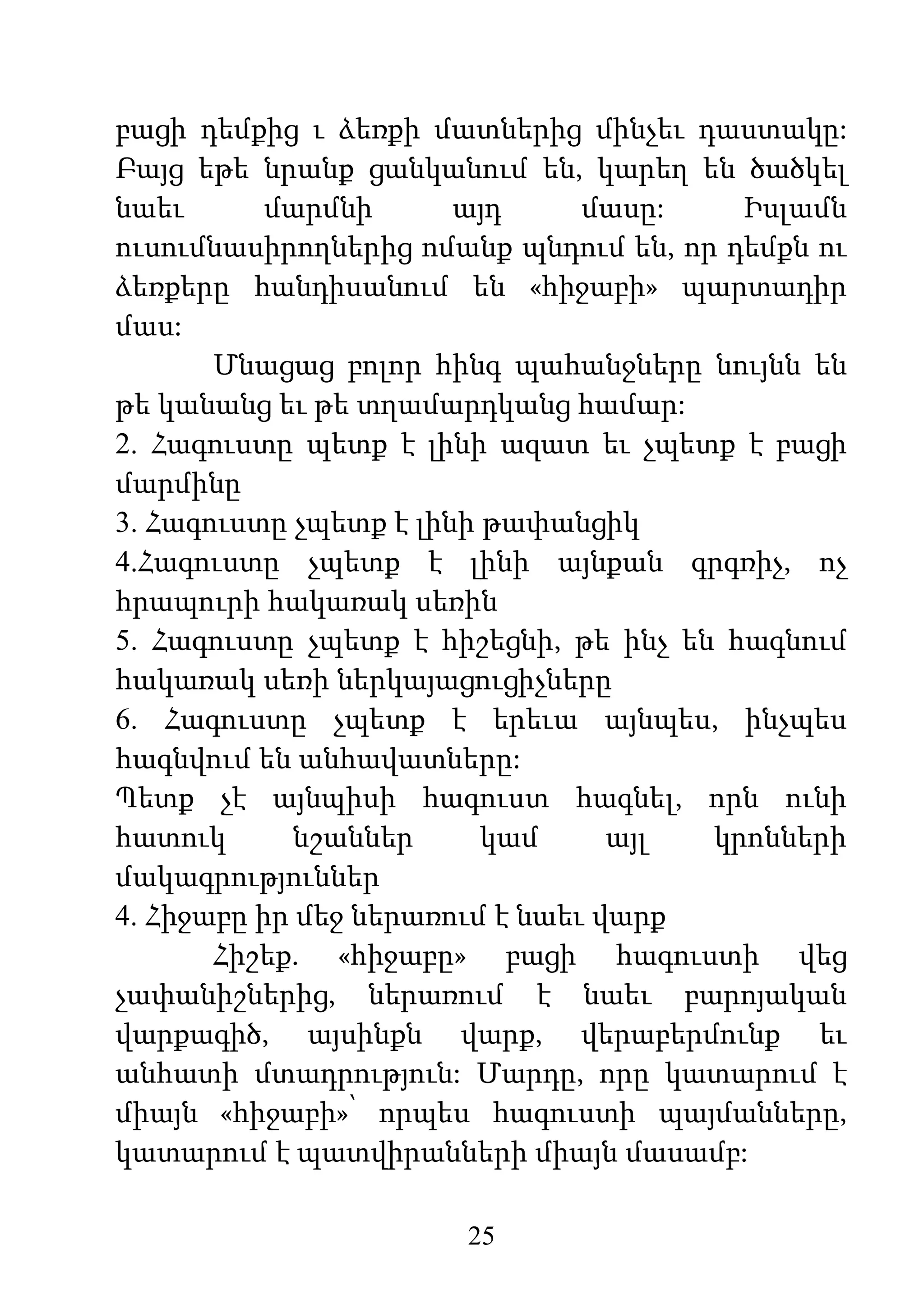 25
բացի դեմքից ւ ձեռքի մատներից մինչեւ դաստակը:
Բայց եթե նրանք ցանկանում են, կարեղ են ծածկել
նաեւ մարմնի այդ մասը: Իսլամն
ուսումնասիրողներից ոմանք պնդում են, որ դեմքն ու
ձեռքերը հանդիսանում են «հիջաբի» պարտադիր
մաս:
Մնացաց բոլոր հինգ պահանջները նույնն են
թե կանանց եւ թե տղամարդկանց համար:
2. Հագուստը պետք է լինի ազատ եւ չպետք է բացի
մարմինը
3. Հագուստը չպետք է լինի թափանցիկ
4.Հագուստը չպետք է լինի այնքան գրգռիչ, ոչ
հրապուրի հակառակ սեռին
5. Հագուստը չպետք է հիշեցնի, թե ինչ են հագնում
հակառակ սեռի ներկայացուցիչները
6. Հագուստը չպետք է երեւա այնպես, ինչպես
հագնվում են անհավատները:
Պետք չէ այնպիսի հագուստ հագնել, որն ունի
հատուկ նշաններ կամ այլ կրոնների
մակագրություններ
4. Հիջաբը իր մեջ ներառում է նաեւ վարք
Հիշեք. «հիջաբը» բացի հագուստի վեց
չափանիշներից, ներառում է նաեւ բարոյական
վարքագիծ, այսինքն վարք, վերաբերմունք եւ
անհատի մտադրություն: Մարդը, որը կատարում է
միայն «հիջաբի»՝ որպես հագուստի պայմանները,
կատարում է պատվիրանների միայն մասամբ:
 