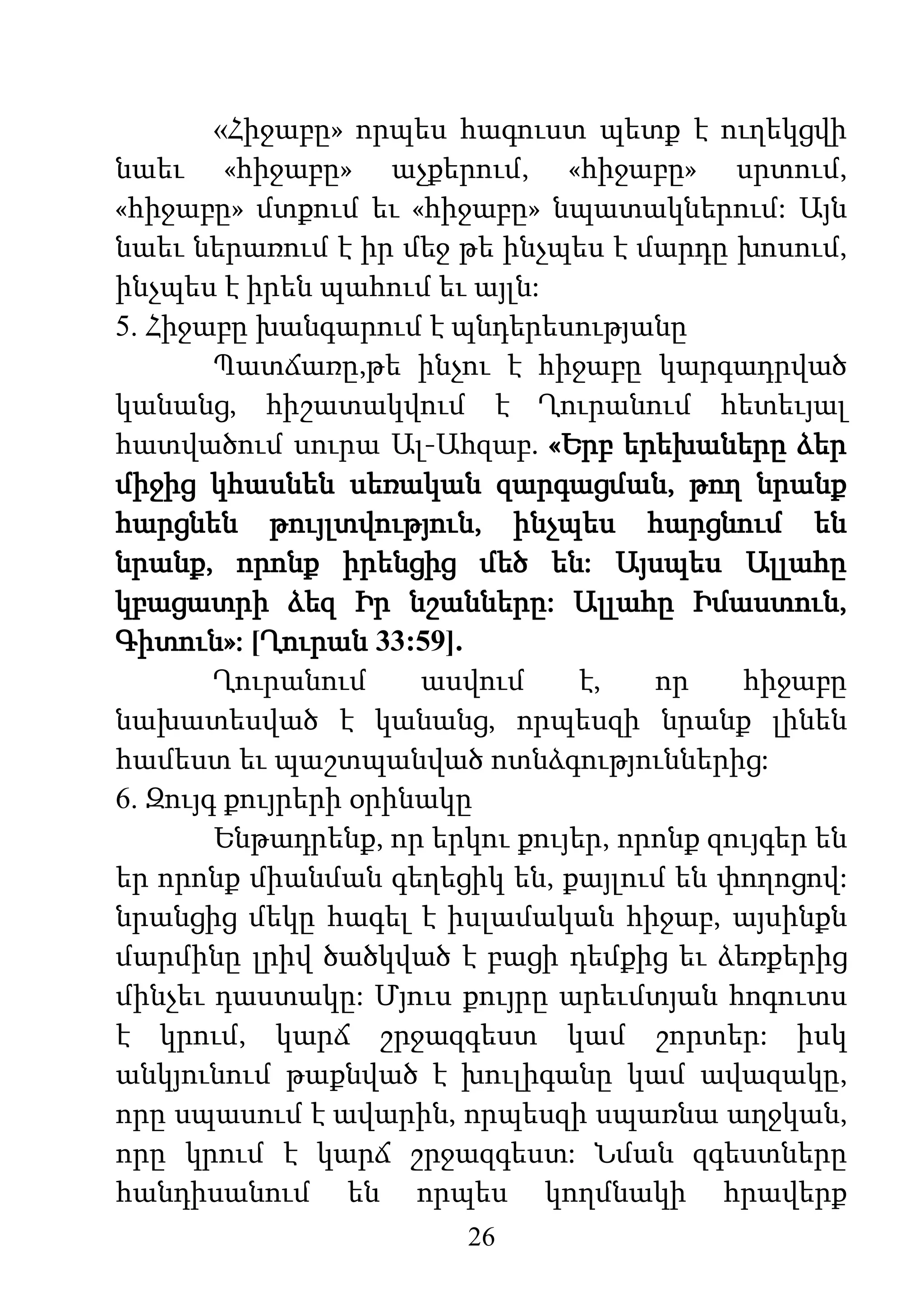 26
«Հիջաբը» որպես հագուստ պետք է ուղեկցվի
նաեւ «հիջաբը» աչքերում, «հիջաբը» սրտում,
«հիջաբը» մտքում եւ «հիջաբը» նպատակներում: Այն
նաեւ ներառում է իր մեջ թե ինչպես է մարդը խոսում,
ինչպես է իրեն պահում եւ այլն:
5. Հիջաբը խանգարում է պնդերեսությանը
Պատճառը,թե ինչու է հիջաբը կարգադրված
կանանց, հիշատակվում է Ղուրանում հետեւյալ
հատվածում սուրա Ալ-Ահզաբ. «Երբ երեխաները ձեր
միջից կհասնեն սեռական զարգացման, թող նրանք
հարցնեն թույլտվություն, ինչպես հարցնում են
նրանք, որոնք իրենցից մեծ են: Այսպես Ալլահը
կբացատրի ձեզ Իր նշանները: Ալլահը Իմաստուն,
Գիտուն»: [Ղուրան 33:59].
Ղուրանում ասվում է, որ հիջաբը
նախատեսված է կանանց, որպեսզի նրանք լինեն
համեստ եւ պաշտպանված ոտնձգություններից:
6. Զույգ քույրերի օրինակը
Ենթադրենք, որ երկու քույեր, որոնք զույգեր են
եր որոնք միանման գեղեցիկ են, քայլում են փողոցով:
նրանցից մեկը հագել է իսլամական հիջաբ, այսինքն
մարմինը լրիվ ծածկված է բացի դեմքից եւ ձեռքերից
մինչեւ դաստակը: Մյուս քույրը արեւմտյան հոգուտս
է կրում, կարճ շրջազգեստ կամ շորտեր: իսկ
անկյունում թաքնված է խուլիգանը կամ ավազակը,
որը սպասում է ավարին, որպեսզի սպառնա աղջկան,
որը կրում է կարճ շրջազգեստ: Նման զգեստները
հանդիսանում են որպես կողմնակի հրավերք
 