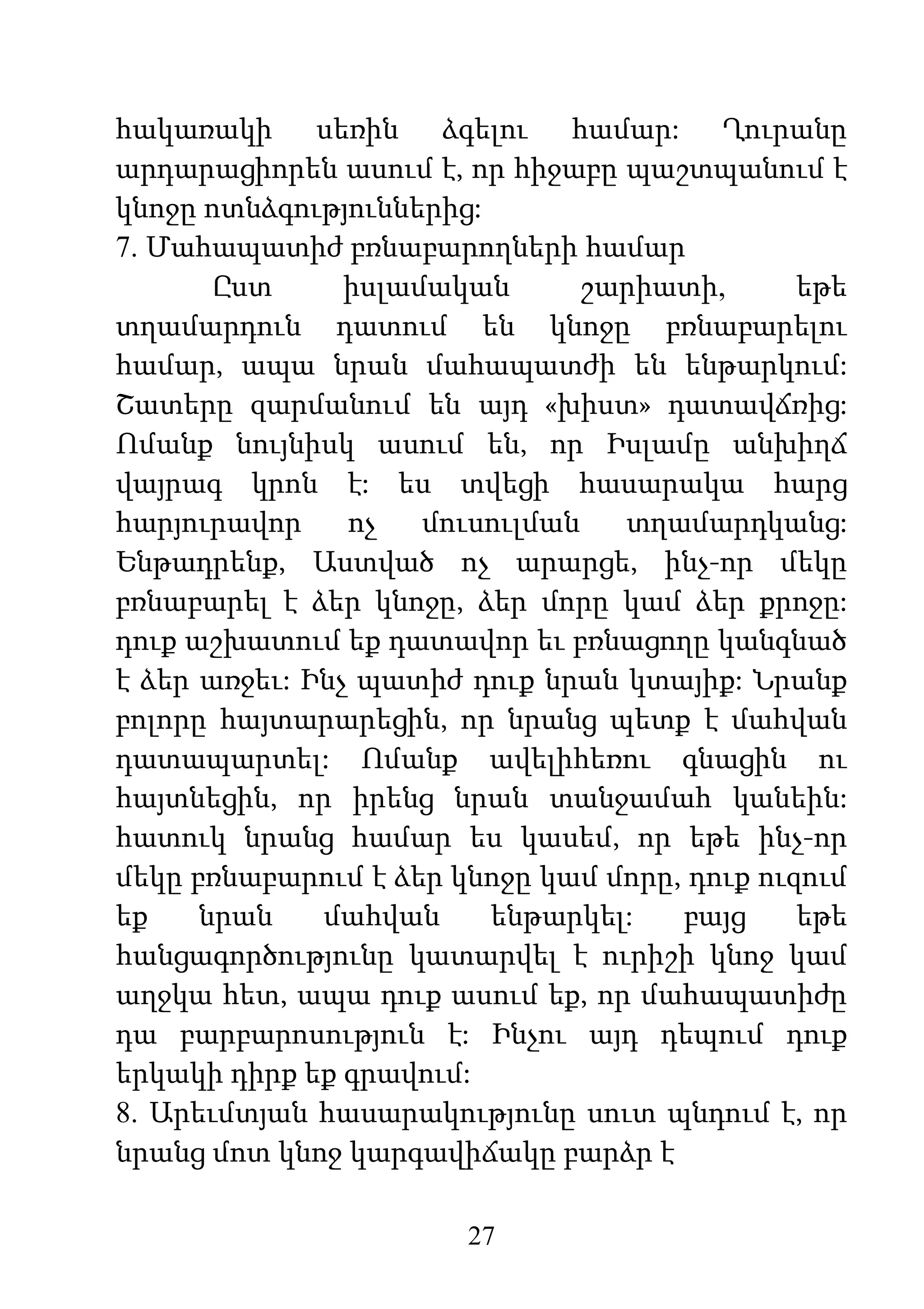 27
հակառակի սեռին ձգելու համար: Ղուրանը
արդարացիորեն ասում է, որ հիջաբը պաշտպանում է
կնոջը ոտնձգություններից:
7. Մահապատիժ բռնաբարողների համար
Ըստ իսլամական շարիատի, եթե
տղամարդուն դատում են կնոջը բռնաբարելու
համար, ապա նրան մահապատժի են ենթարկում:
Շատերը զարմանում են այդ «խիստ» դատավճռից:
Ոմանք նույնիսկ ասում են, որ Իսլամը անխիղճ
վայրագ կրոն է: ես տվեցի հասարակա հարց
հարյուրավոր ոչ մուսուլման տղամարդկանց:
Ենթադրենք, Աստված ոչ արարցե, ինչ-որ մեկը
բռնաբարել է ձեր կնոջը, ձեր մորը կամ ձեր քրոջը:
դուք աշխատում եք դատավոր եւ բռնացողը կանգնած
է ձեր առջեւ: Ինչ պատիժ դուք նրան կտայիք: Նրանք
բոլորը հայտարարեցին, որ նրանց պետք է մահվան
դատապարտել: Ոմանք ավելիհեռու գնացին ու
հայտնեցին, որ իրենց նրան տանջամահ կանեին:
հատուկ նրանց համար ես կասեմ, որ եթե ինչ-որ
մեկը բռնաբարում է ձեր կնոջը կամ մորը, դուք ուզում
եք նրան մահվան ենթարկել: բայց եթե
հանցագործությունը կատարվել է ուրիշի կնոջ կամ
աղջկա հետ, ապա դուք ասում եք, որ մահապատիժը
դա բարբարոսություն է: Ինչու այդ դեպում դուք
երկակի դիրք եք գրավում:
8. Արեւմտյան հասարակությունը սուտ պնդում է, որ
նրանց մոտ կնոջ կարգավիճակը բարձր է
 