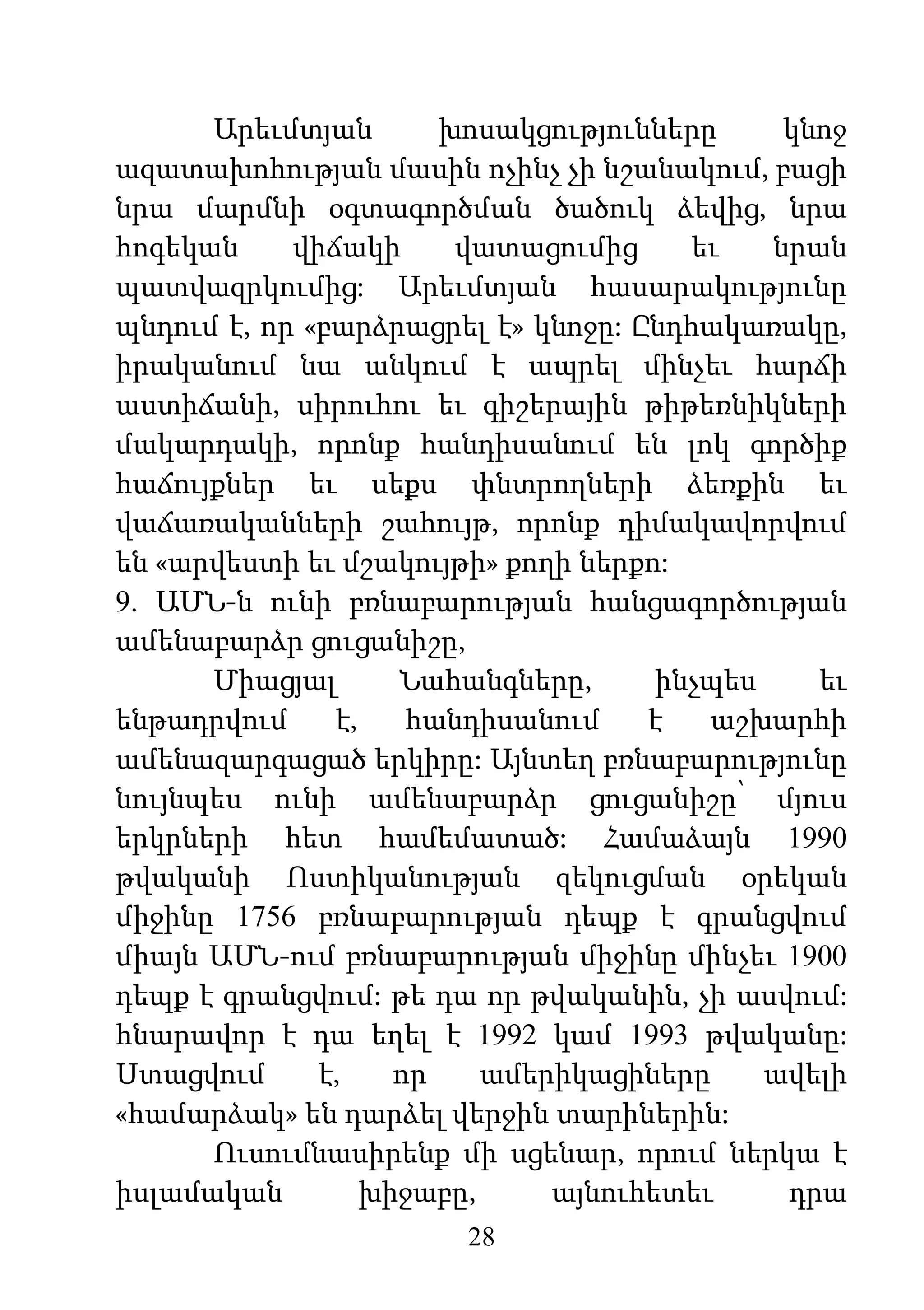 28
Արեւմտյան խոսակցությունները կնոջ
ազատախոհության մասին ոչինչ չի նշանակում, բացի
նրա մարմնի օգտագործման ծածուկ ձեվից, նրա
հոգեկան վիճակի վատացումից եւ նրան
պատվազրկումից: Արեւմտյան հասարակությունը
պնդում է, որ «բարձրացրել է» կնոջը: Ընդհակառակը,
իրականում նա անկում է ապրել մինչեւ հարճի
աստիճանի, սիրուհու եւ գիշերային թիթեռնիկների
մակարդակի, որոնք հանդիսանում են լոկ գործիք
հաճույքներ եւ սեքս փնտրողների ձեռքին եւ
վաճառականների շահույթ, որոնք դիմակավորվում
են «արվեստի եւ մշակույթի» քողի ներքո:
9. ԱՄՆ-ն ունի բռնաբարության հանցագործության
ամենաբարձր ցուցանիշը,
Միացյալ Նահանգները, ինչպես եւ
ենթադրվում է, հանդիսանում է աշխարհի
ամենազարգացած երկիրը: Այնտեղ բռնաբարությունը
նույնպես ունի ամենաբարձր ցուցանիշը՝ մյուս
երկրների հետ համեմատած: Համաձայն 1990
թվականի Ոստիկանության զեկուցման օրեկան
միջինը 1756 բռնաբարության դեպք է գրանցվում
միայն ԱՄՆ-ում բռնաբարության միջինը մինչեւ 1900
դեպք է գրանցվում: թե դա որ թվականին, չի ասվում:
հնարավոր է դա եղել է 1992 կամ 1993 թվականը:
Ստացվում է, որ ամերիկացիները ավելի
«համարձակ» են դարձել վերջին տարիներին:
Ուսումնասիրենք մի սցենար, որում ներկա է
իսլամական խիջաբը, այնուհետեւ դրա
 