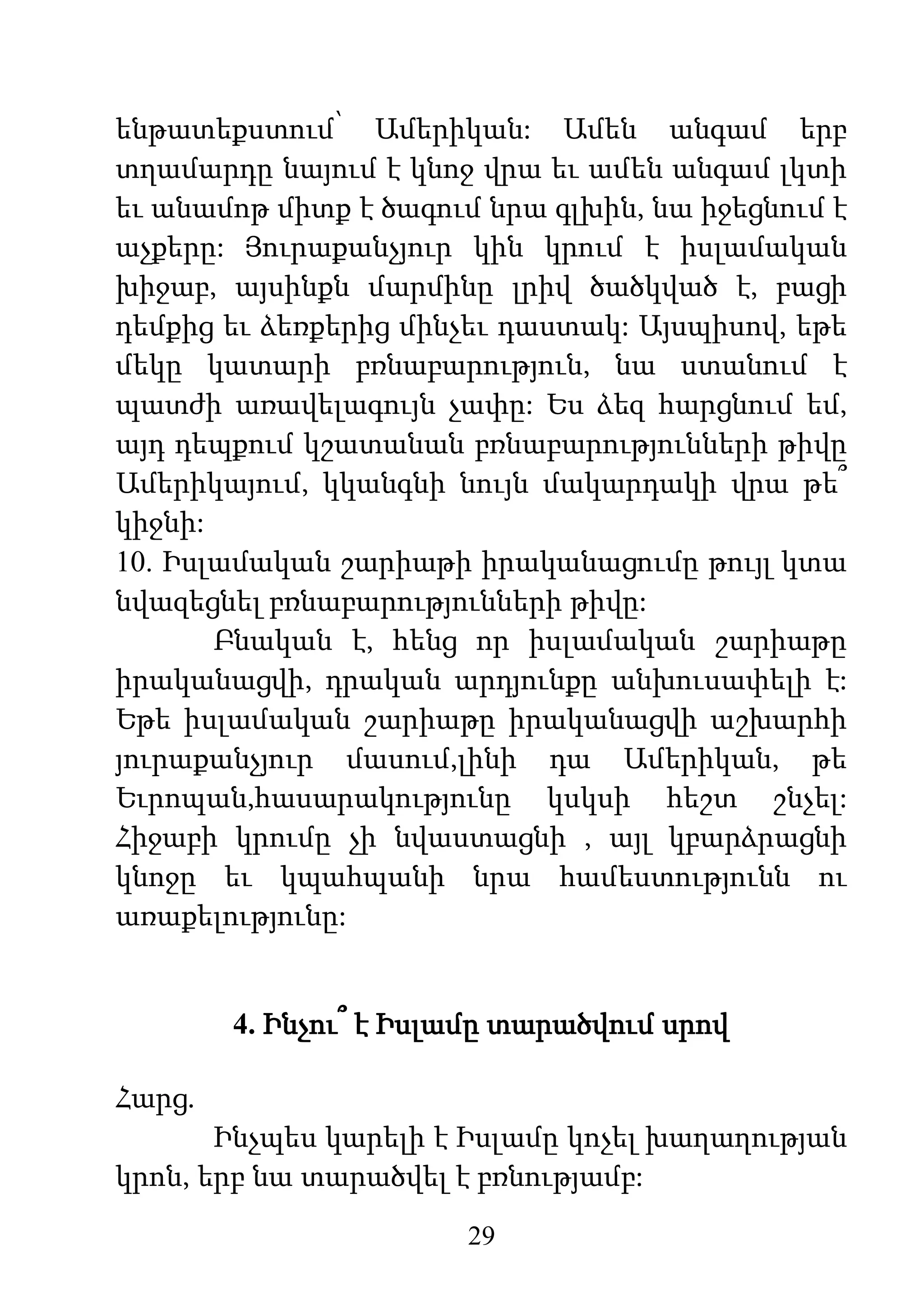 29
ենթատեքստում՝ Ամերիկան: Ամեն անգամ երբ
տղամարդը նայում է կնոջ վրա եւ ամեն անգամ լկտի
եւ անամոթ միտք է ծագում նրա գլխին, նա իջեցնում է
աչքերը: Յուրաքանչյուր կին կրում է իսլամական
խիջաբ, այսինքն մարմինը լրիվ ծածկված է, բացի
դեմքից եւ ձեռքերից մինչեւ դաստակ: Այսպիսով, եթե
մեկը կատարի բռնաբարություն, նա ստանում է
պատժի առավելագույն չափը: Ես ձեզ հարցնում եմ,
այդ դեպքում կշատանան բռնաբարությունների թիվը
Ամերիկայում, կկանգնի նույն մակարդակի վրա թե՞
կիջնի:
10. Իսլամական շարիաթի իրականացումը թույլ կտա
նվազեցնել բռնաբարությունների թիվը:
Բնական է, հենց որ իսլամական շարիաթը
իրականացվի, դրական արդյունքը անխուսափելի է:
Եթե իսլամական շարիաթը իրականացվի աշխարհի
յուրաքանչյուր մասում,լինի դա Ամերիկան, թե
Եւրոպան,հասարակությունը կսկսի հեշտ շնչել:
Հիջաբի կրումը չի նվաստացնի , այլ կբարձրացնի
կնոջը եւ կպահպանի նրա համեստությունն ու
առաքելությունը:
4. Ինչու՞ է Իսլամը տարածվում սրով
Հարց.
Ինչպես կարելի է Իսլամը կոչել խաղաղության
կրոն, երբ նա տարածվել է բռնությամբ:
 