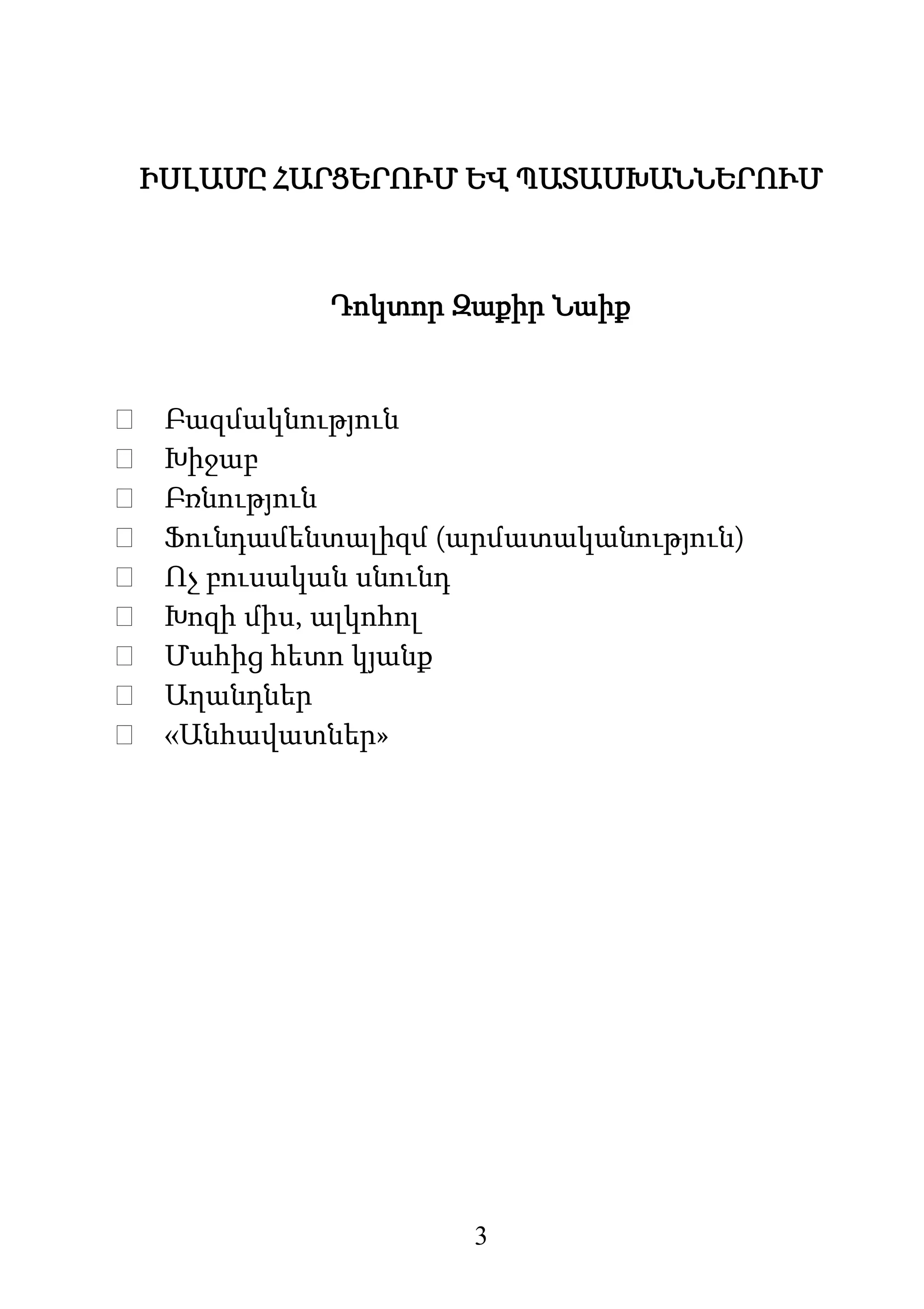 3
ԻՍԼԱՄԸ ՀԱՐՑԵՐՈՒՄ ԵՎ ՊԱՏԱՍԽԱՆՆԵՐՈՒՄ
Դոկտոր Զաքիր Նաիք
 Բազմակնություն
 Խիջաբ
 Բռնություն
 Ֆունդամենտալիզմ (արմատականություն)
 Ոչ բուսական սնունդ
 Խոզի միս, ալկոհոլ
 Մահից հետո կյանք
 Աղանդներ
 «Անհավատներ»
 