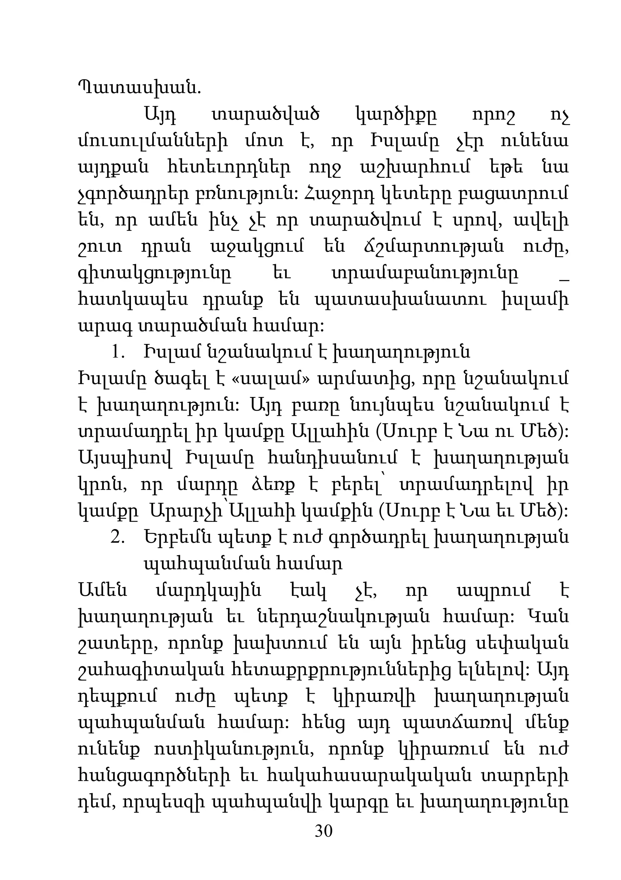 30
Պատասխան.
Այդ տարածված կարծիքը որոշ ոչ
մուսուլմանների մոտ է, որ Իսլամը չէր ունենա
այդքան հետեւորդներ ողջ աշխարհում եթե նա
չգործադրեր բռնություն: Հաջորդ կետերը բացատրում
են, որ ամեն ինչ չէ որ տարածվում է սրով, ավելի
շուտ դրան աջակցում են ճշմարտության ուժը,
գիտակցությունը եւ տրամաբանությունը _
հատկապես դրանք են պատասխանատու իսլամի
արագ տարածման համար:
1. Իսլամ նշանակում է խաղաղություն
Իսլամը ծագել է «սալամ» արմատից, որը նշանակում
է խաղաղություն: Այդ բառը նույնպես նշանակում է
տրամադրել իր կամքը Ալլահին (Սուրբ է Նա ու Մեծ):
Այսպիսով Իսլամը հանդիսանում է խաղաղության
կրոն, որ մարդը ձեռք է բերել՝ տրամադրելով իր
կամքը Արարչի՝Ալլահի կամքին (Սուրբ է Նա եւ Մեծ):
2. Երբեմն պետք է ուժ գործադրել խաղաղության
պահպանման համար
Ամեն մարդկային էակ չէ, որ ապրում է
խաղաղության եւ ներդաշնակության համար: Կան
շատերը, որոնք խախտում են այն իրենց սեփական
շահագիտական հետաքրքրություններից ելնելով: Այդ
դեպքում ուժը պետք է կիրառվի խաղաղության
պահպանման համար: հենց այդ պատճառով մենք
ունենք ոստիկանություն, որոնք կիրառում են ուժ
հանցագործների եւ հակահասարակական տարրերի
դեմ, որպեսզի պահպանվի կարգը եւ խաղաղությունը
 