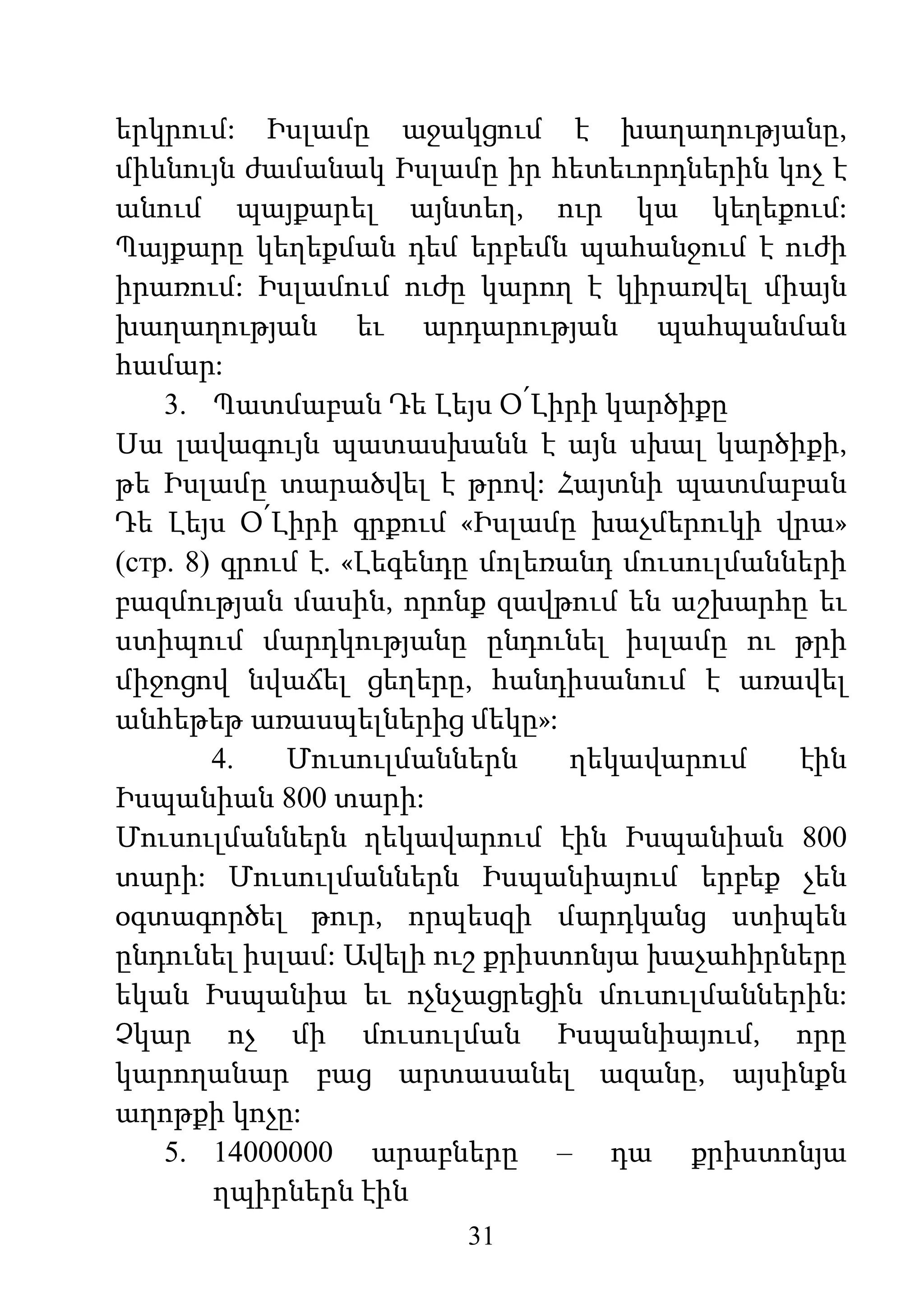 31
երկրում: Իսլամը աջակցում է խաղաղությանը,
միևնույն ժամանակ Իսլամը իր հետեւորդներին կոչ է
անում պայքարել այնտեղ, ուր կա կեղեքում:
Պայքարը կեղեքման դեմ երբեմն պահանջում է ուժի
իրառում: Իսլամում ուժը կարող է կիրառվել միայն
խաղաղության եւ արդարության պահպանման
համար:
3. Պատմաբան Դե Լեյս Օ՛Լիրի կարծիքը
Սա լավագույն պատասխանն է այն սխալ կարծիքի,
թե Իսլամը տարածվել է թրով: Հայտնի պատմաբան
Դե Լեյս Օ՛Լիրի գրքում «Իսլամը խաչմերուկի վրա»
(стр. 8) գրում է. «Լեգենդը մոլեռանդ մուսուլմանների
բազմության մասին, որոնք զավթում են աշխարհը եւ
ստիպում մարդկությանը ընդունել իսլամը ու թրի
միջոցով նվաճել ցեղերը, հանդիսանում է առավել
անհեթեթ առասպելներից մեկը»:
4. Մուսուլմաններն ղեկավարում էին
Իսպանիան 800 տարի:
Մուսուլմաններն ղեկավարում էին Իսպանիան 800
տարի: Մուսուլմաններն Իսպանիայում երբեք չեն
օգտագործել թուր, որպեսզի մարդկանց ստիպեն
ընդունել իսլամ: Ավելի ուշ քրիստոնյա խաչահիրները
եկան Իսպանիա եւ ոչնչացրեցին մուսուլմաններին:
Չկար ոչ մի մուսուլման Իսպանիայում, որը
կարողանար բաց արտասանել ազանը, այսինքն
աղոթքի կոչը:
5. 14000000 արաբները – դա քրիստոնյա
ղպիրներն էին
 