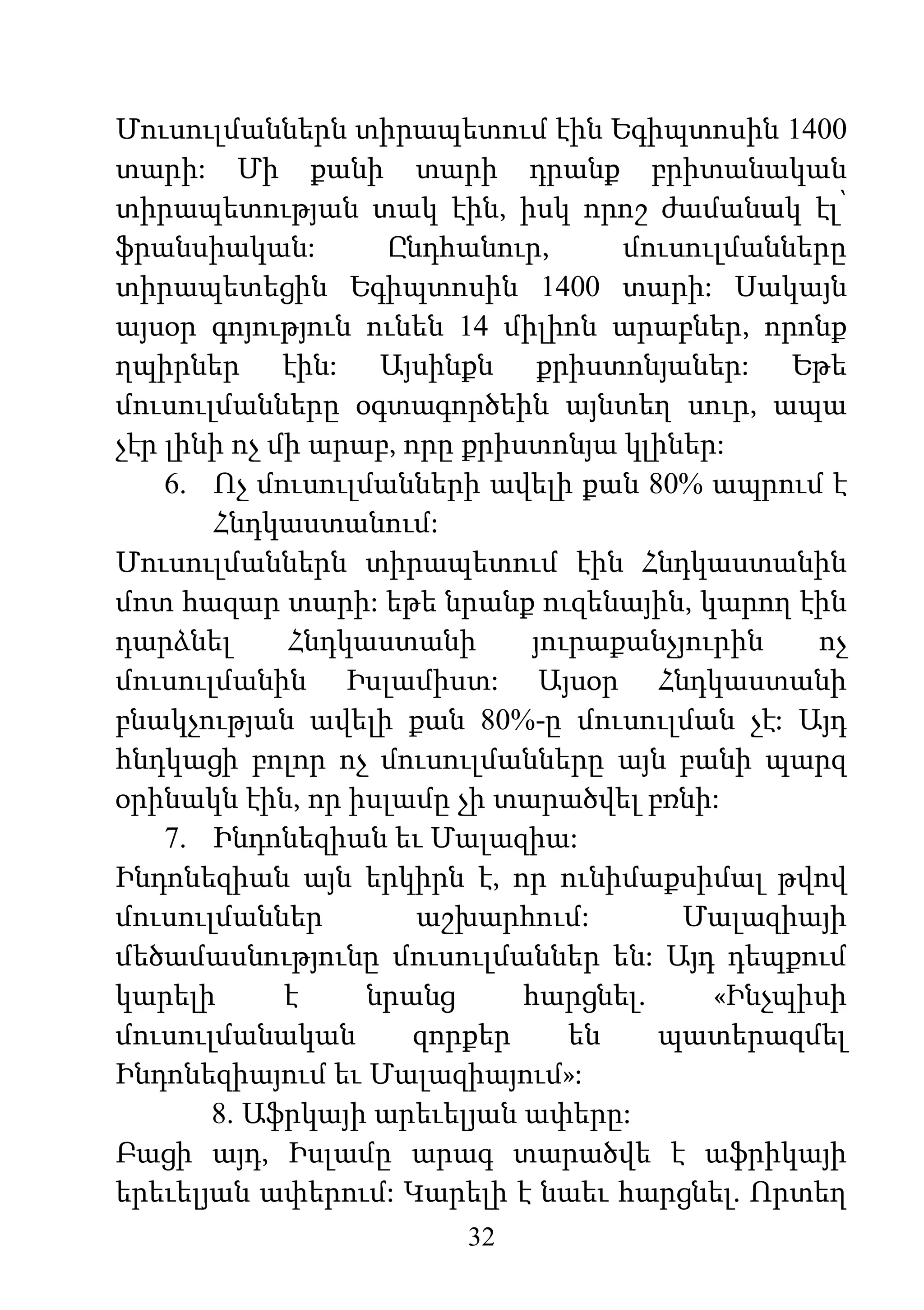 32
Մուսուլմաններն տիրապետում էին Եգիպտոսին 1400
տարի: Մի քանի տարի դրանք բրիտանական
տիրապետության տակ էին, իսկ որոշ ժամանակ էլ՝
ֆրանսիական: Ընդհանուր, մուսուլմանները
տիրապետեցին Եգիպտոսին 1400 տարի: Սակայն
այսօր գոյություն ունեն 14 միլիոն արաբներ, որոնք
ղպիրներ էին: Այսինքն քրիստոնյաներ: Եթե
մուսուլմանները օգտագործեին այնտեղ սուր, ապա
չէր լինի ոչ մի արաբ, որը քրիստոնյա կլիներ:
6. Ոչ մուսուլմանների ավելի քան 80% ապրում է
Հնդկաստանում:
Մուսուլմաններն տիրապետում էին Հնդկաստանին
մոտ հազար տարի: եթե նրանք ուզենային, կարող էին
դարձնել Հնդկաստանի յուրաքանչյուրին ոչ
մուսուլմանին Իսլամիստ: Այսօր Հնդկաստանի
բնակչության ավելի քան 80%-ը մուսուլման չէ: Այդ
հնդկացի բոլոր ոչ մուսուլմանները այն բանի պարզ
օրինակն էին, որ իսլամը չի տարածվել բռնի:
7. Ինդոնեզիան եւ Մալազիա:
Ինդոնեզիան այն երկիրն է, որ ունիմաքսիմալ թվով
մուսուլմաններ աշխարհում: Մալազիայի
մեծամասնությունը մուսուլմաններ են: Այդ դեպքում
կարելի է նրանց հարցնել. «Ինչպիսի
մուսուլմանական զորքեր են պատերազմել
Ինդոնեզիայում եւ Մալազիայում»:
8. Աֆրկայի արեւելյան ափերը:
Բացի այդ, Իսլամը արագ տարածվե է աֆրիկայի
երեւելյան ափերում: Կարելի է նաեւ հարցնել. Որտեղ
 