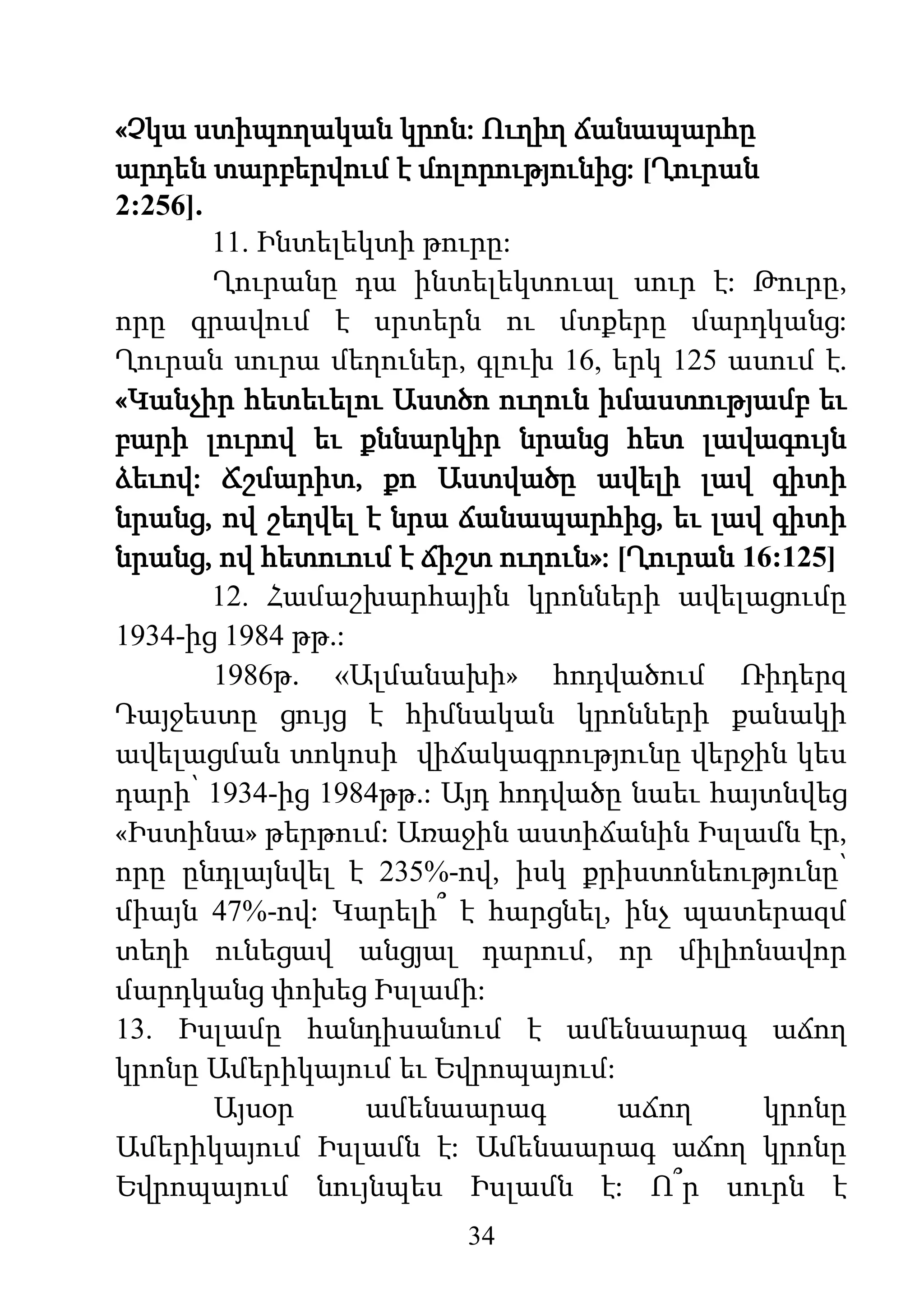 34
«Չկա ստիպողական կրոն: Ուղիղ ճանապարհը
արդեն տարբերվում է մոլորությունից: [Ղուրան
2:256].
11. Ինտելեկտի թուրը:
Ղուրանը դա ինտելեկտուալ սուր է: Թուրը,
որը գրավում է սրտերն ու մտքերը մարդկանց:
Ղուրան սուրա մեղուներ, գլուխ 16, երկ 125 ասում է.
«Կանչիր հետեւելու Աստծո ուղուն իմաստությամբ եւ
բարի լուրով եւ քննարկիր նրանց հետ լավագույն
ձեւով: Ճշմարիտ, քո Աստվածը ավելի լավ գիտի
նրանց, ով շեղվել է նրա ճանապարհից, եւ լավ գիտի
նրանց, ով հետուում է ճիշտ ուղուն»: [Ղուրան 16:125]
12. Համաշխարհային կրոնների ավելացումը
1934-ից 1984 թթ.:
1986թ. «Ալմանախի» հոդվածում Ռիդերզ
Դայջեստը ցույց է հիմնական կրոնների քանակի
ավելացման տոկոսի վիճակագրությունը վերջին կես
դարի՝ 1934-ից 1984թթ.: Այդ հոդվածը նաեւ հայտնվեց
«Իստինա» թերթում: Առաջին աստիճանին Իսլամն էր,
որը ընդլայնվել է 235%-ով, իսկ քրիստոնեությունը՝
միայն 47%-ով: Կարելի՞ է հարցնել, ինչ պատերազմ
տեղի ունեցավ անցյալ դարում, որ միլիոնավոր
մարդկանց փոխեց Իսլամի:
13. Իսլամը հանդիսանում է ամենաարագ աճող
կրոնը Ամերիկայում եւ Եվրոպայում:
Այսօր ամենաարագ աճող կրոնը
Ամերիկայում Իսլամն է: Ամենաարագ աճող կրոնը
Եվրոպայում նույնպես Իսլամն է: Ո՞ր սուրն է
 