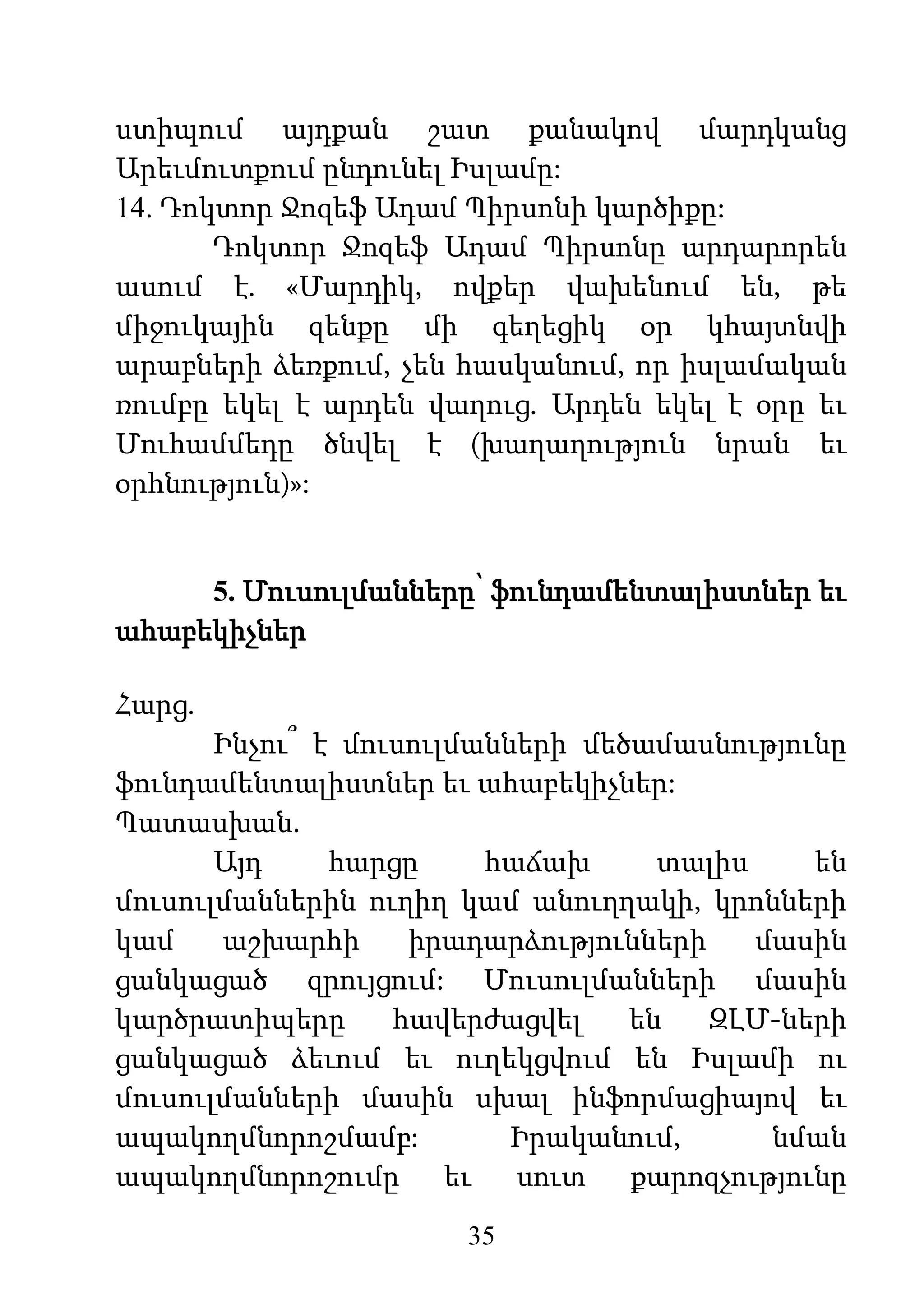 35
ստիպում այդքան շատ քանակով մարդկանց
Արեւմուտքում ընդունել Իսլամը:
14. Դոկտոր Ջոզեֆ Ադամ Պիրսոնի կարծիքը:
Դոկտոր Ջոզեֆ Ադամ Պիրսոնը արդարորեն
ասում է. «Մարդիկ, ովքեր վախենում են, թե
միջուկային զենքը մի գեղեցիկ օր կհայտնվի
արաբների ձեռքում, չեն հասկանում, որ իսլամական
ռումբը եկել է արդեն վաղուց. Արդեն եկել է օրը եւ
Մուհամմեդը ծնվել է (խաղաղություն նրան եւ
օրհնություն)»:
5. Մուսուլմանները՝ ֆունդամենտալիստներ եւ
ահաբեկիչներ
Հարց.
Ինչու՞ է մուսուլմանների մեծամասնությունը
ֆունդամենտալիստներ եւ ահաբեկիչներ:
Պատասխան.
Այդ հարցը հաճախ տալիս են
մուսուլմաններին ուղիղ կամ անուղղակի, կրոնների
կամ աշխարհի իրադարձությունների մասին
ցանկացած զրույցում: Մուսուլմանների մասին
կարծրատիպերը հավերժացվել են ԶԼՄ-ների
ցանկացած ձեւում եւ ուղեկցվում են Իսլամի ու
մուսուլմանների մասին սխալ ինֆորմացիայով եւ
ապակողմնորոշմամբ: Իրականում, նման
ապակողմնորոշումը եւ սուտ քարոզչությունը
 