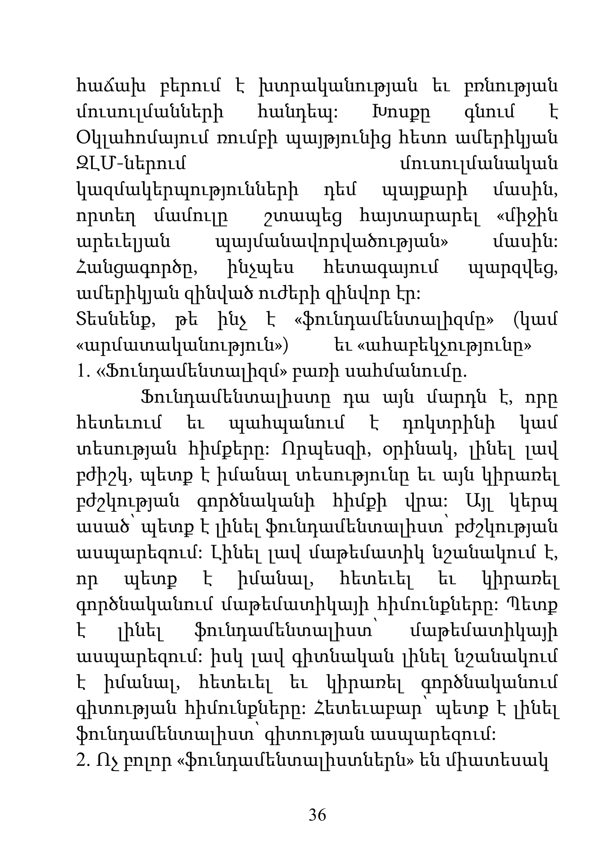36
հաճախ բերում է խտրականության եւ բռնության
մուսուլմանների հանդեպ: Խոսքը գնում է
Օկլահոմայում ռումբի պայթյունից հետո ամերիկյան
ԶԼՄ-ներում մուսուլմանական
կազմակերպությունների դեմ պայքարի մասին,
որտեղ մամուլը շտապեց հայտարարել «միջին
արեւելյան պայմանավորվածության» մասին:
Հանցագործը, ինչպես հետագայում պարզվեց,
ամերիկյան զինված ուժերի զինվոր էր:
Տեսնենք, թե ինչ է «ֆունդամենտալիզմը» (կամ
«արմատականություն») եւ «ահաբեկչությունը»
1. «Ֆունդամենտալիզմ» բառի սահմանումը.
Ֆունդամենտալիստը դա այն մարդն է, որը
հետեւում եւ պահպանում է դոկտրինի կամ
տեսության հիմքերը: Որպեսզի, օրինակ, լինել լավ
բժիշկ, պետք է իմանալ տեսությունը եւ այն կիրառել
բժշկության գործնականի հիմքի վրա: Այլ կերպ
ասած՝ պետք է լինել ֆունդամենտալիստ՝ բժշկության
ասպարեզում: Լինել լավ մաթեմատիկ նշանակում է,
որ պետք է իմանալ, հետեւել եւ կիրառել
գործնականում մաթեմատիկայի հիմունքները: Պետք
է լինել ֆունդամենտալիստ՝ մաթեմատիկայի
ասպարեզում: իսկ լավ գիտնական լինել նշանակում
է իմանալ, հետեւել եւ կիրառել գործնականում
գիտության հիմունքները: Հետեւաբար՝ պետք է լինել
ֆունդամենտալիստ՝ գիտության ասպարեզում:
2. Ոչ բոլոր «ֆունդամենտալիստներն» են միատեսակ
 
