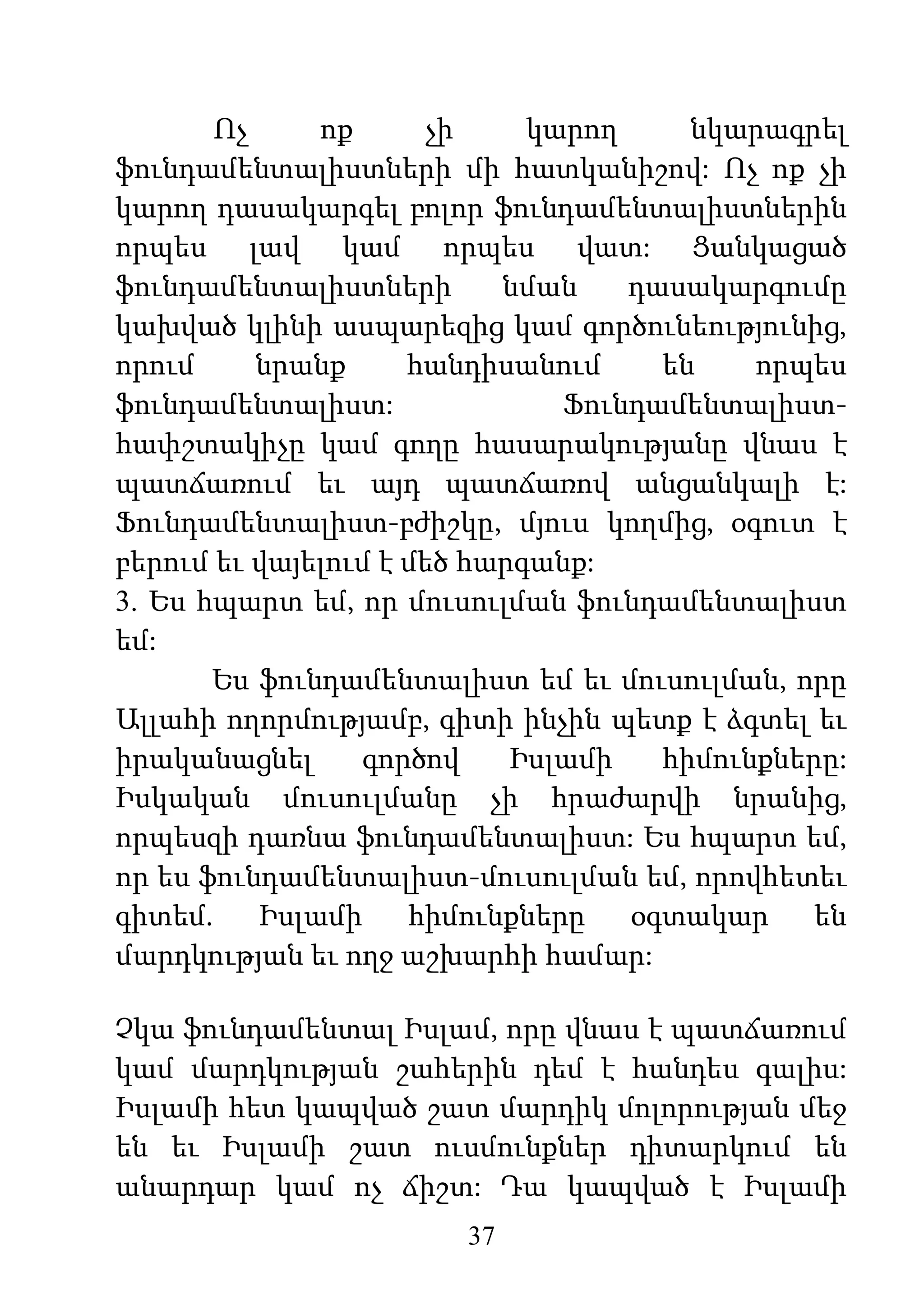 37
Ոչ ոք չի կարող նկարագրել
ֆունդամենտալիստների մի հատկանիշով: Ոչ ոք չի
կարող դասակարգել բոլոր ֆունդամենտալիստներին
որպես լավ կամ որպես վատ: Ցանկացած
ֆունդամենտալիստների նման դասակարգումը
կախված կլինի ասպարեզից կամ գործունեությունից,
որում նրանք հանդիսանում են որպես
ֆունդամենտալիստ: Ֆունդամենտալիստ-
հափշտակիչը կամ գողը հասարակությանը վնաս է
պատճառում եւ այդ պատճառով անցանկալի է:
Ֆունդամենտալիստ-բժիշկը, մյուս կողմից, օգուտ է
բերում եւ վայելում է մեծ հարգանք:
3. Ես հպարտ եմ, որ մուսուլման ֆունդամենտալիստ
եմ:
Ես ֆունդամենտալիստ եմ եւ մուսուլման, որը
Ալլահի ողորմությամբ, գիտի ինչին պետք է ձգտել եւ
իրականացնել գործով Իսլամի հիմունքները:
Իսկական մուսուլմանը չի հրաժարվի նրանից,
որպեսզի դառնա ֆունդամենտալիստ: Ես հպարտ եմ,
որ ես ֆունդամենտալիստ-մուսուլման եմ, որովհետեւ
գիտեմ. Իսլամի հիմունքները օգտակար են
մարդկության եւ ողջ աշխարհի համար:
Չկա ֆունդամենտալ Իսլամ, որը վնաս է պատճառում
կամ մարդկության շահերին դեմ է հանդես գալիս:
Իսլամի հետ կապված շատ մարդիկ մոլորության մեջ
են եւ Իսլամի շատ ուսմունքներ դիտարկում են
անարդար կամ ոչ ճիշտ: Դա կապված է Իսլամի
 