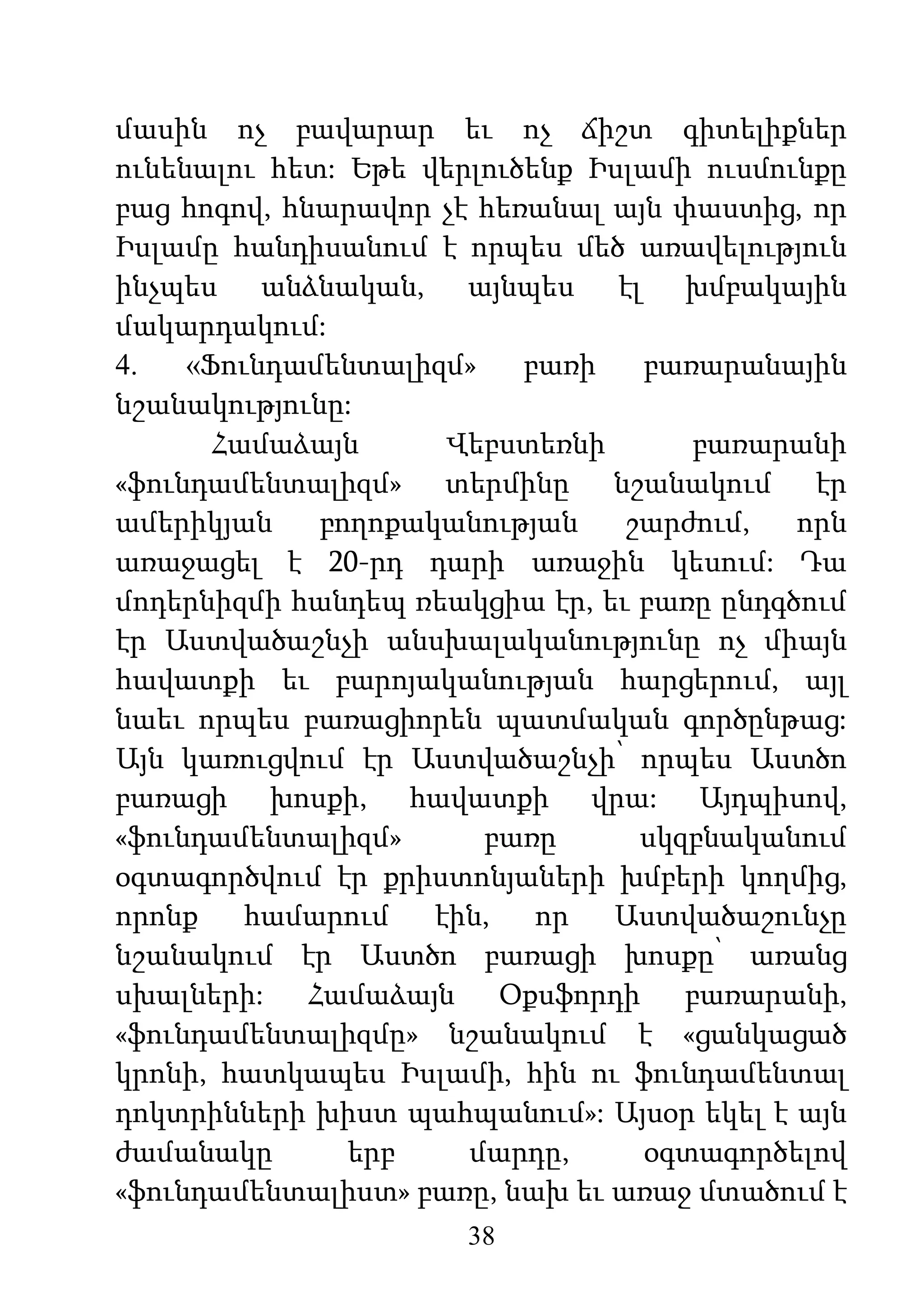 38
մասին ոչ բավարար եւ ոչ ճիշտ գիտելիքներ
ունենալու հետ: Եթե վերլուծենք Իսլամի ուսմունքը
բաց հոգով, հնարավոր չէ հեռանալ այն փաստից, որ
Իսլամը հանդիսանում է որպես մեծ առավելություն
ինչպես անձնական, այնպես էլ խմբակային
մակարդակում:
4. «Ֆունդամենտալիզմ» բառի բառարանային
նշանակությունը:
Համաձայն Վեբստեռնի բառարանի
«ֆունդամենտալիզմ» տերմինը նշանակում էր
ամերիկյան բողոքականության շարժում, որն
առաջացել է 20-րդ դարի առաջին կեսում: Դա
մոդերնիզմի հանդեպ ռեակցիա էր, եւ բառը ընդգծում
էր Աստվածաշնչի անսխալականությունը ոչ միայն
հավատքի եւ բարոյականության հարցերում, այլ
նաեւ որպես բառացիորեն պատմական գործընթաց:
Այն կառուցվում էր Աստվածաշնչի՝ որպես Աստծո
բառացի խոսքի, հավատքի վրա: Այդպիսով,
«ֆունդամենտալիզմ» բառը սկզբնականում
օգտագործվում էր քրիստոնյաների խմբերի կողմից,
որոնք համարում էին, որ Աստվածաշունչը
նշանակում էր Աստծո բառացի խոսքը՝ առանց
սխալների: Համաձայն Օքսֆորդի բառարանի,
«ֆունդամենտալիզմը» նշանակում է «ցանկացած
կրոնի, հատկապես Իսլամի, հին ու ֆունդամենտալ
դոկտրինների խիստ պահպանում»: Այսօր եկել է այն
ժամանակը երբ մարդը, օգտագործելով
«ֆունդամենտալիստ» բառը, նախ եւ առաջ մտածում է
 