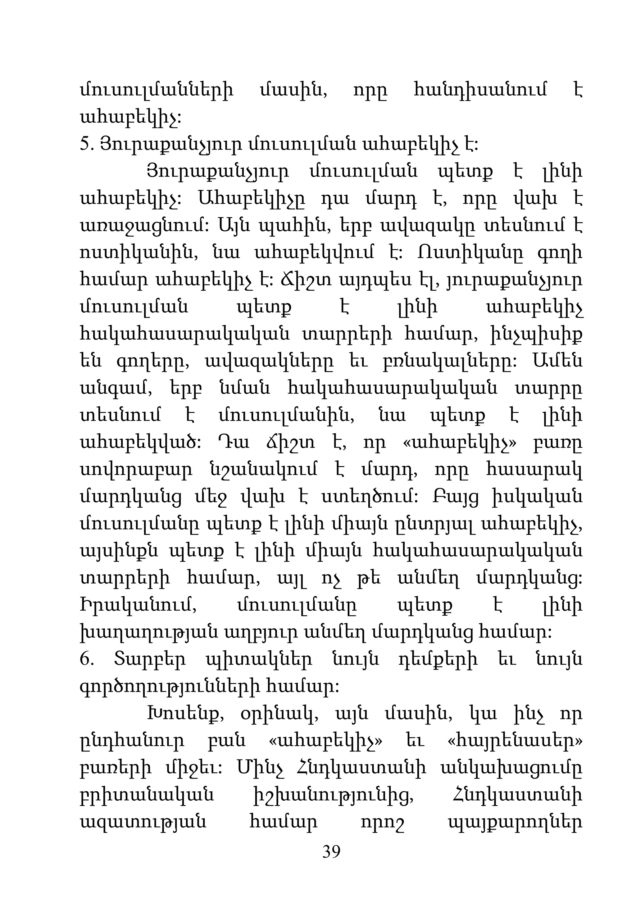 39
մուսուլմանների մասին, որը հանդիսանում է
ահաբեկիչ:
5. Յուրաքանչյուր մուսուլման ահաբեկիչ է:
Յուրաքանչյուր մուսուլման պետք է լինի
ահաբեկիչ: Ահաբեկիչը դա մարդ է, որը վախ է
առաջացնում: Այն պահին, երբ ավազակը տեսնում է
ոստիկանին, նա ահաբեկվում է: Ոստիկանը գողի
համար ահաբեկիչ է: Ճիշտ այդպես էլ, յուրաքանչյուր
մուսուլման պետք է լինի ահաբեկիչ
հակահասարակական տարրերի համար, ինչպիսիք
են գողերը, ավազակները եւ բռնակալները: Ամեն
անգամ, երբ նման հակահասարակական տարրը
տեսնում է մուսուլմանին, նա պետք է լինի
ահաբեկված: Դա ճիշտ է, որ «ահաբեկիչ» բառը
սովորաբար նշանակում է մարդ, որը հասարակ
մարդկանց մեջ վախ է ստեղծում: Բայց իսկական
մուսուլմանը պետք է լինի միայն ընտրյալ ահաբեկիչ,
այսինքն պետք է լինի միայն հակահասարակական
տարրերի համար, այլ ոչ թե անմեղ մարդկանց:
Իրականում, մուսուլմանը պետք է լինի
խաղաղության աղբյուր անմեղ մարդկանց համար:
6. Տարբեր պիտակներ նույն դեմքերի եւ նույն
գործողությունների համար:
Խոսենք, օրինակ, այն մասին, կա ինչ որ
ընդհանուր բան «ահաբեկիչ» եւ «հայրենասեր»
բառերի միջեւ: Մինչ Հնդկաստանի անկախացումը
բրիտանական իշխանությունից, Հնդկաստանի
ազատության համար որոշ պայքարողներ
 