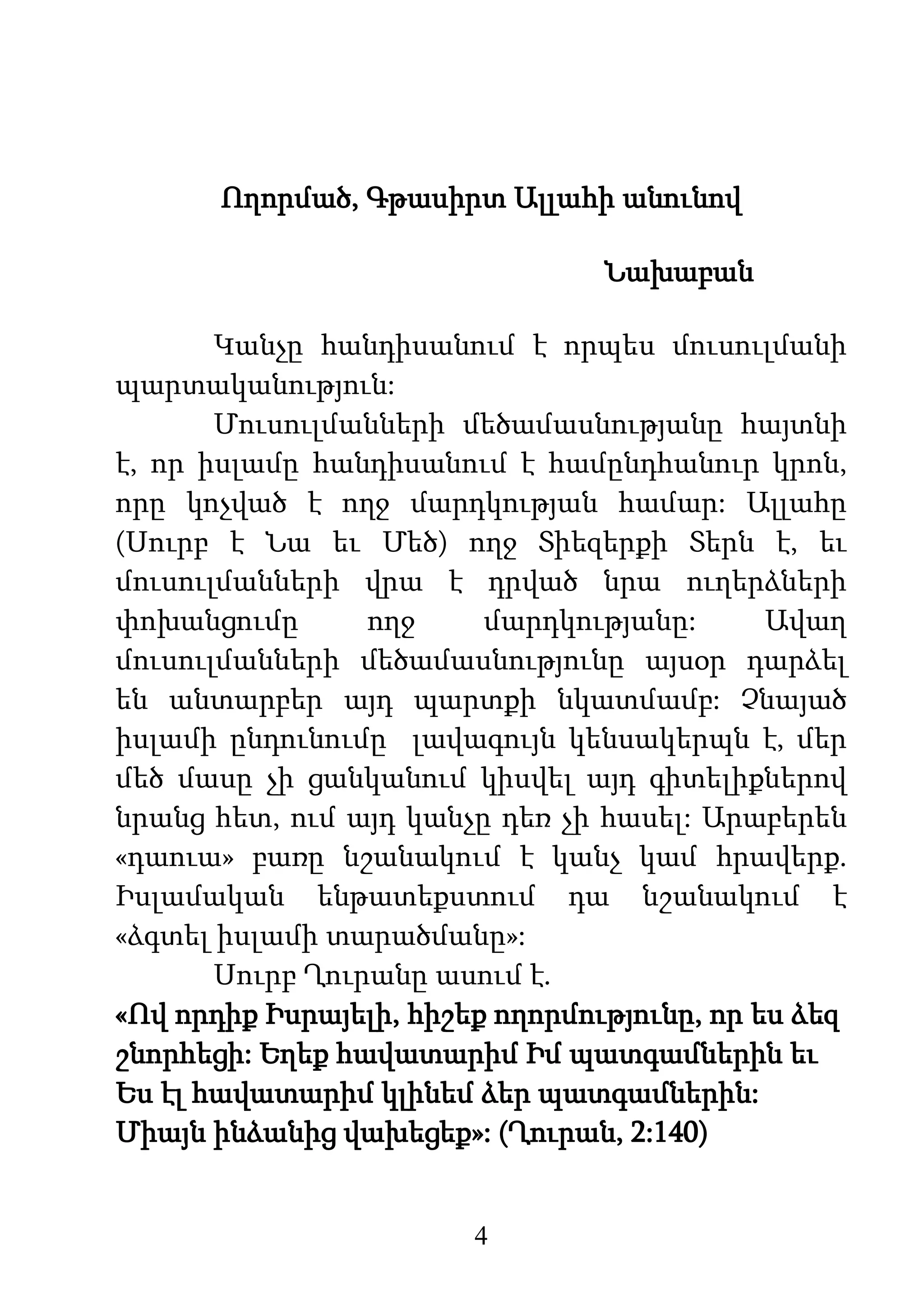 4
Ողորմած, Գթասիրտ Ալլահի անունով
Նախաբան
Կանչը հանդիսանում է որպես մուսուլմանի
պարտականություն:
Մուսուլմանների մեծամասնությանը հայտնի
է, որ իսլամը հանդիսանում է համընդհանուր կրոն,
որը կոչված է ողջ մարդկության համար: Ալլահը
(Սուրբ է Նա եւ Մեծ) ողջ Տիեզերքի Տերն է, եւ
մուսուլմանների վրա է դրված նրա ուղերձների
փոխանցումը ողջ մարդկությանը: Ավաղ
մուսուլմանների մեծամասնությունը այսօր դարձել
են անտարբեր այդ պարտքի նկատմամբ: Չնայած
իսլամի ընդունումը լավագույն կենսակերպն է, մեր
մեծ մասը չի ցանկանում կիսվել այդ գիտելիքներով
նրանց հետ, ում այդ կանչը դեռ չի հասել: Արաբերեն
«դաուա» բառը նշանակում է կանչ կամ հրավերք.
Իսլամական ենթատեքստում դա նշանակում է
«ձգտել իսլամի տարածմանը»:
Սուրբ Ղուրանը ասում է.
«Ով որդիք Իսրայելի, հիշեք ողորմությունը, որ ես ձեզ
շնորհեցի: Եղեք հավատարիմ Իմ պատգամներին եւ
Ես էլ հավատարիմ կլինեմ ձեր պատգամներին:
Միայն ինձանից վախեցեք»: (Ղուրան, 2:140)
 