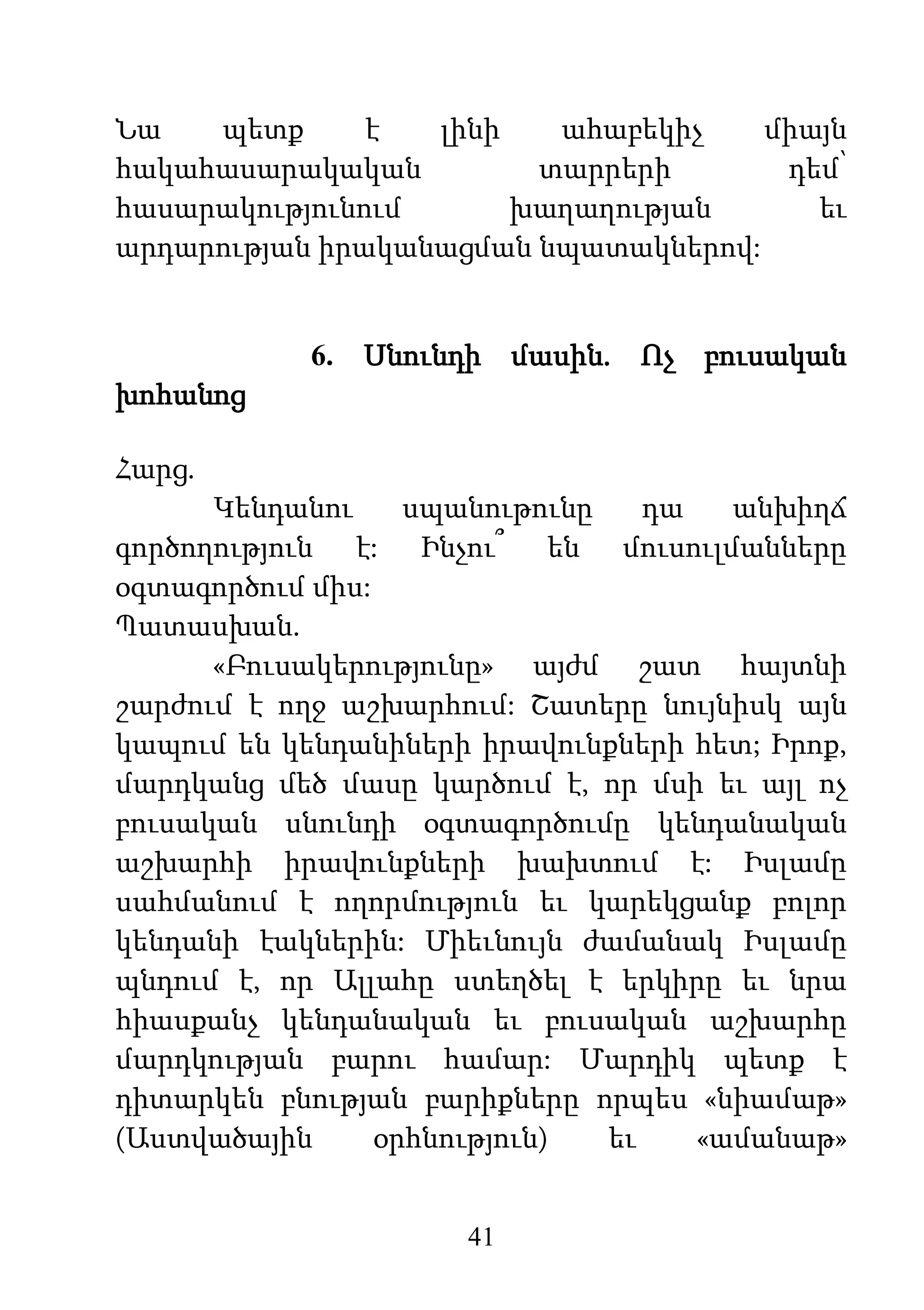 41
Նա պետք է լինի ահաբեկիչ միայն
հակահասարակական տարրերի դեմ՝
հասարակությունում խաղաղության եւ
արդարության իրականացման նպատակներով:
6. Սնունդի մասին. Ոչ բուսական
խոհանոց
Հարց.
Կենդանու սպանութունը դա անխիղճ
գործողություն է: Ինչու՞ են մուսուլմանները
օգտագործում միս:
Պատասխան.
«Բուսակերությունը» այժմ շատ հայտնի
շարժում է ողջ աշխարհում: Շատերը նույնիսկ այն
կապում են կենդանիների իրավունքների հետ; Իրոք,
մարդկանց մեծ մասը կարծում է, որ մսի եւ այլ ոչ
բուսական սնունդի օգտագործումը կենդանական
աշխարհի իրավունքների խախտում է: Իսլամը
սահմանում է ողորմություն եւ կարեկցանք բոլոր
կենդանի էակներին: Միեւնույն ժամանակ Իսլամը
պնդում է, որ Ալլահը ստեղծել է երկիրը եւ նրա
հիասքանչ կենդանական եւ բուսական աշխարհը
մարդկության բարու համար: Մարդիկ պետք է
դիտարկեն բնության բարիքները որպես «նիամաթ»
(Աստվածային օրհնություն) եւ «ամանաթ»
 