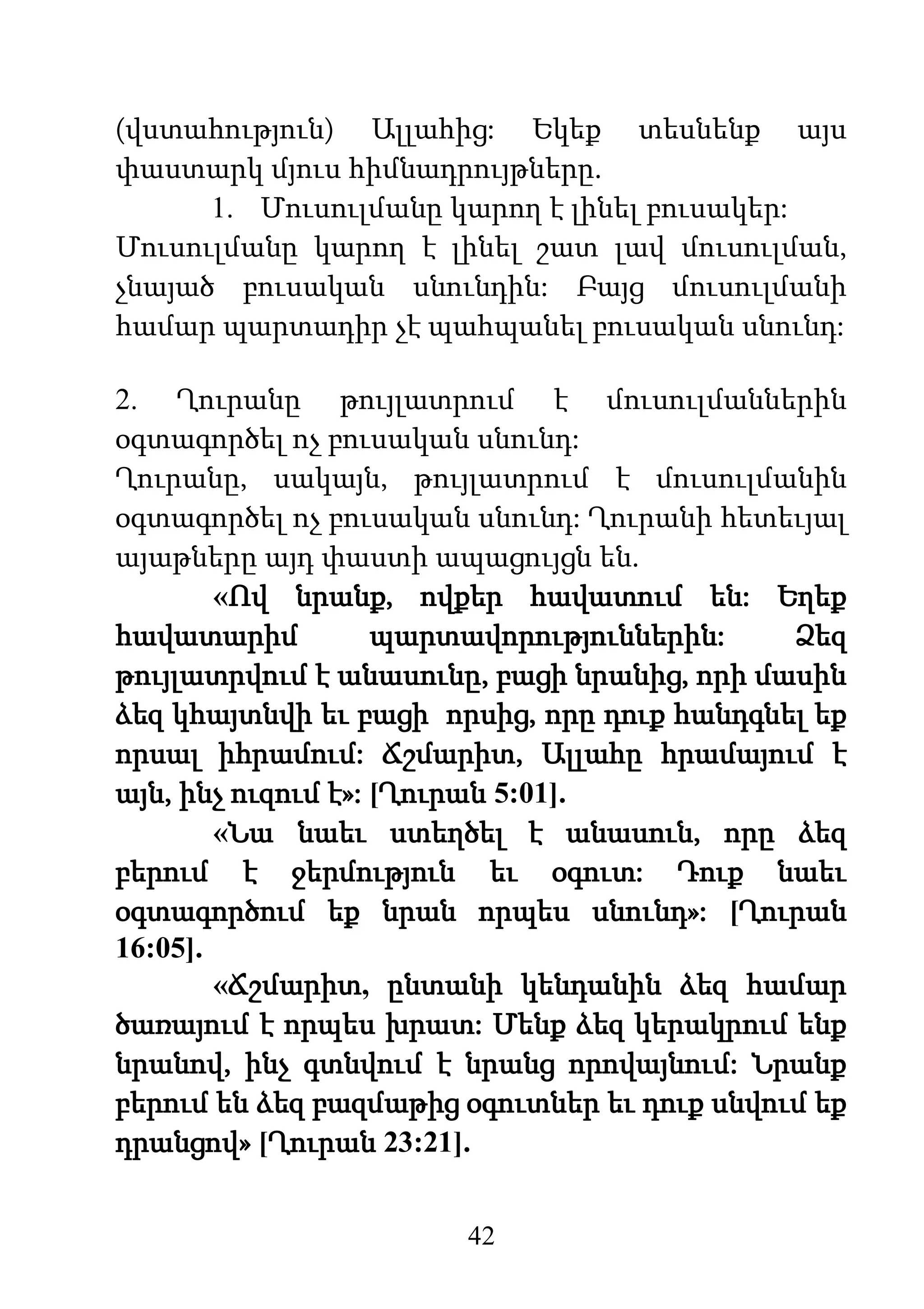 42
(վստահություն) Ալլահից: Եկեք տեսնենք այս
փաստարկ մյուս հիմնադրույթները.
1. Մուսուլմանը կարող է լինել բուսակեր:
Մուսուլմանը կարող է լինել շատ լավ մուսուլման,
չնայած բուսական սնունդին: Բայց մուսուլմանի
համար պարտադիր չէ պահպանել բուսական սնունդ:
2. Ղուրանը թույլատրում է մուսուլմաններին
օգտագործել ոչ բուսական սնունդ:
Ղուրանը, սակայն, թույլատրում է մուսուլմանին
օգտագործել ոչ բուսական սնունդ: Ղուրանի հետեւյալ
այաթները այդ փաստի ապացույցն են.
«Ով նրանք, ովքեր հավատում են: Եղեք
հավատարիմ պարտավորություններին: Ձեզ
թույլատրվում է անասունը, բացի նրանից, որի մասին
ձեզ կհայտնվի եւ բացի որսից, որը դուք հանդգնել եք
որսալ իհրամում: Ճշմարիտ, Ալլահը հրամայում է
այն, ինչ ուզում է»: [Ղուրան 5:01].
«Նա նաեւ ստեղծել է անասուն, որը ձեզ
բերում է ջերմություն եւ օգուտ: Դուք նաեւ
օգտագործում եք նրան որպես սնունդ»: [Ղուրան
16:05].
«Ճշմարիտ, ընտանի կենդանին ձեզ համար
ծառայում է որպես խրատ: Մենք ձեզ կերակրում ենք
նրանով, ինչ գտնվում է նրանց որովայնում: Նրանք
բերում են ձեզ բազմաթից օգուտներ եւ դուք սնվում եք
դրանցով» [Ղուրան 23:21].
 