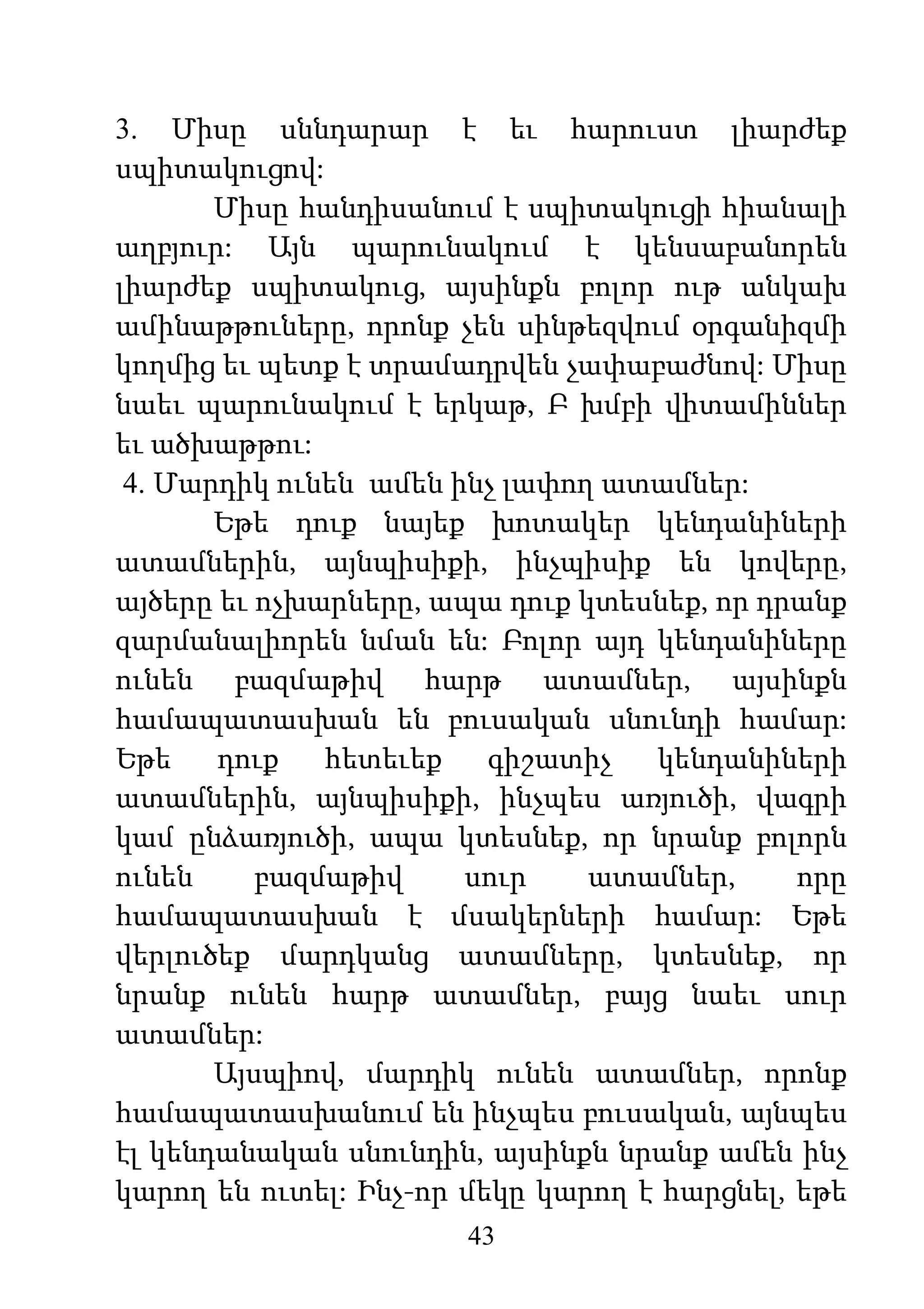 43
3. Միսը սննդարար է եւ հարուստ լիարժեք
սպիտակուցով:
Միսը հանդիսանում է սպիտակուցի հիանալի
աղբյուր: Այն պարունակում է կենսաբանորեն
լիարժեք սպիտակուց, այսինքն բոլոր ութ անկախ
ամինաթթուները, որոնք չեն սինթեզվում օրգանիզմի
կողմից եւ պետք է տրամադրվեն չափաբաժնով: Միսը
նաեւ պարունակում է երկաթ, Բ խմբի վիտամիններ
եւ ածխաթթու:
4. Մարդիկ ունեն ամեն ինչ լափող ատամներ:
Եթե դուք նայեք խոտակեր կենդանիների
ատամներին, այնպիսիքի, ինչպիսիք են կովերը,
այծերը եւ ոչխարները, ապա դուք կտեսնեք, որ դրանք
զարմանալիորեն նման են: Բոլոր այդ կենդանիները
ունեն բազմաթիվ հարթ ատամներ, այսինքն
համապատասխան են բուսական սնունդի համար:
Եթե դուք հետեւեք գիշատիչ կենդանիների
ատամներին, այնպիսիքի, ինչպես առյուծի, վագրի
կամ ընձառյուծի, ապա կտեսնեք, որ նրանք բոլորն
ունեն բազմաթիվ սուր ատամներ, որը
համապատասխան է մսակերների համար: Եթե
վերլուծեք մարդկանց ատամները, կտեսնեք, որ
նրանք ունեն հարթ ատամներ, բայց նաեւ սուր
ատամներ:
Այսպիով, մարդիկ ունեն ատամներ, որոնք
համապատասխանում են ինչպես բուսական, այնպես
էլ կենդանական սնունդին, այսինքն նրանք ամեն ինչ
կարող են ուտել: Ինչ-որ մեկը կարող է հարցնել, եթե
 