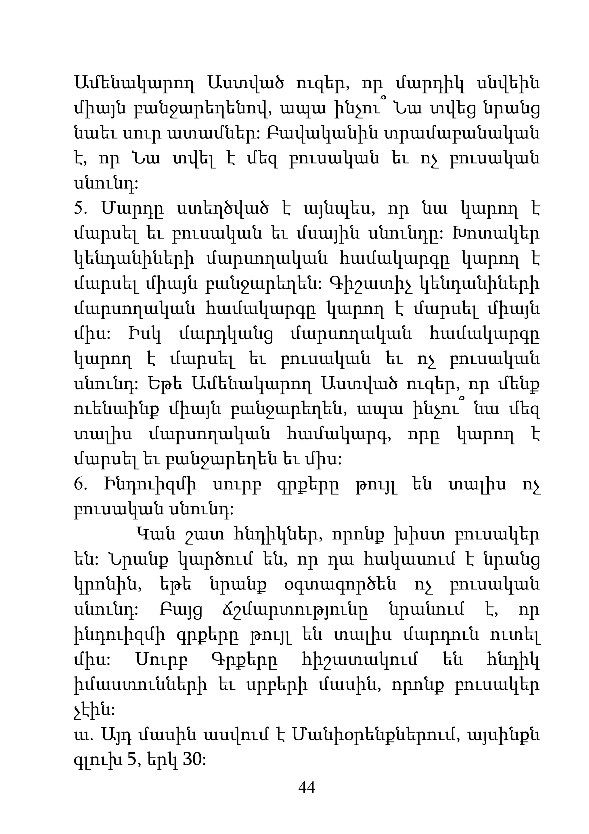 44
Ամենակարող Աստված ուզեր, որ մարդիկ սնվեին
միայն բանջարեղենով, ապա ինչու՞ Նա տվեց նրանց
նաեւ սուր ատամներ: Բավականին տրամաբանական
է, որ Նա տվել է մեզ բուսական եւ ոչ բուսական
սնունդ:
5. Մարդը ստեղծված է այնպես, որ նա կարող է
մարսել եւ բուսական եւ մսային սնունդը: Խոտակեր
կենդանիների մարսողական համակարգը կարող է
մարսել միայն բանջարեղեն: Գիշատիչ կենդանիների
մարսողական համակարգը կարող է մարսել միայն
միս: Իսկ մարդկանց մարսողական համակարգը
կարող է մարսել եւ բուսական եւ ոչ բուսական
սնունդ: Եթե Ամենակարող Աստված ուզեր, որ մենք
ուենաինք միայն բանջարեղեն, ապա ինչու՞ նա մեզ
տալիս մարսողական համակարգ, որը կարող է
մարսել եւ բանջարեղեն եւ միս:
6. Ինդուիզմի սուրբ գրքերը թույլ են տալիս ոչ
բուսական սնունդ:
Կան շատ հնդիկներ, որոնք խիստ բուսակեր
են: Նրանք կարծում են, որ դա հակասում է նրանց
կրոնին, եթե նրանք օգտագործեն ոչ բուսական
սնունդ: Բայց ճշմարտությունը նրանում է, որ
ինդուիզմի գրքերը թույլ են տալիս մարդուն ուտել
միս: Սուրբ Գրքերը հիշատակում են հնդիկ
իմաստունների եւ սրբերի մասին, որոնք բուսակեր
չէին:
ա. Այդ մասին ասվում է Մանիօրենքներում, այսինքն
գլուխ 5, երկ 30:
 