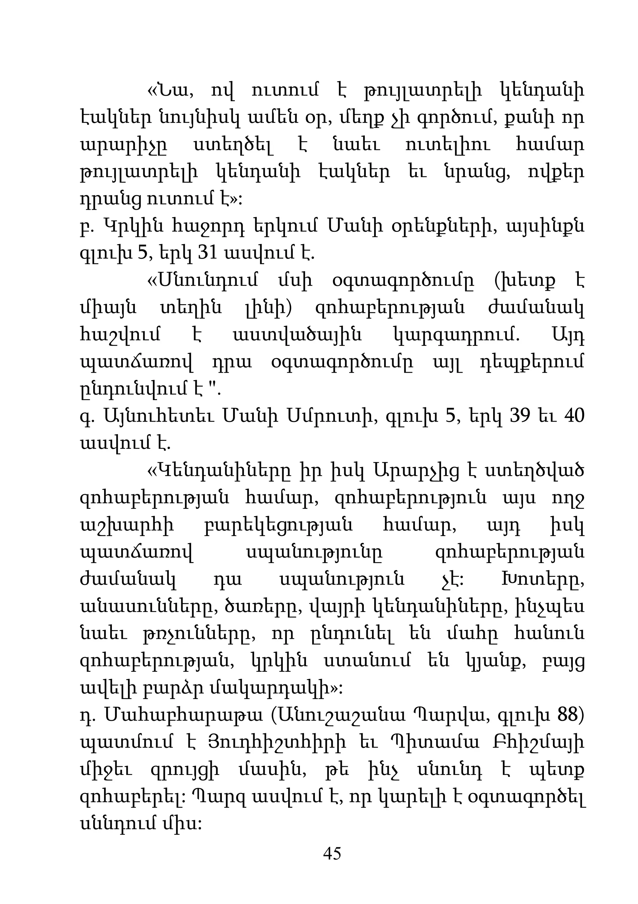 45
«Նա, ով ուտում է թույլատրելի կենդանի
էակներ նույնիսկ ամեն օր, մեղք չի գործում, քանի որ
արարիչը ստեղծել է նաեւ ուտելիու համար
թույլատրելի կենդանի էակներ եւ նրանց, ովքեր
դրանց ուտում է»:
բ. Կրկին հաջորդ երկում Մանի օրենքների, այսինքն
գլուխ 5, երկ 31 ասվում է.
«Սնունդում մսի օգտագործումը (խետք է
միայն տեղին լինի) զոհաբերության ժամանակ
հաշվում է աստվածային կարգադրում. Այդ
պատճառով դրա օգտագործումը այլ դեպքերում
ընդունվում է ".
գ. Այնուհետեւ Մանի Սմրուտի, գլուխ 5, երկ 39 եւ 40
ասվում է.
«Կենդանիները իր իսկ Արարչից է ստեղծված
զոհաբերության համար, զոհաբերություն այս ողջ
աշխարհի բարեկեցության համար, այդ իսկ
պատճառով սպանությունը զոհաբերության
ժամանակ դա սպանություն չէ: Խոտերը,
անասունները, ծառերը, վայրի կենդանիները, ինչպես
նաեւ թռչունները, որ ընդունել են մահը հանուն
զոհաբերության, կրկին ստանում են կյանք, բայց
ավելի բարձր մակարդակի»:
դ. Մահաբհարաթա (Անուշաշանա Պարվա, գլուխ 88)
պատմում է Յուդհիշտհիրի եւ Պիտամա Բհիշմայի
միջեւ զրույցի մասին, թե ինչ սնունդ է պետք
զոհաբերել: Պարզ ասվում է, որ կարելի է օգտագործել
սննդում միս:
 