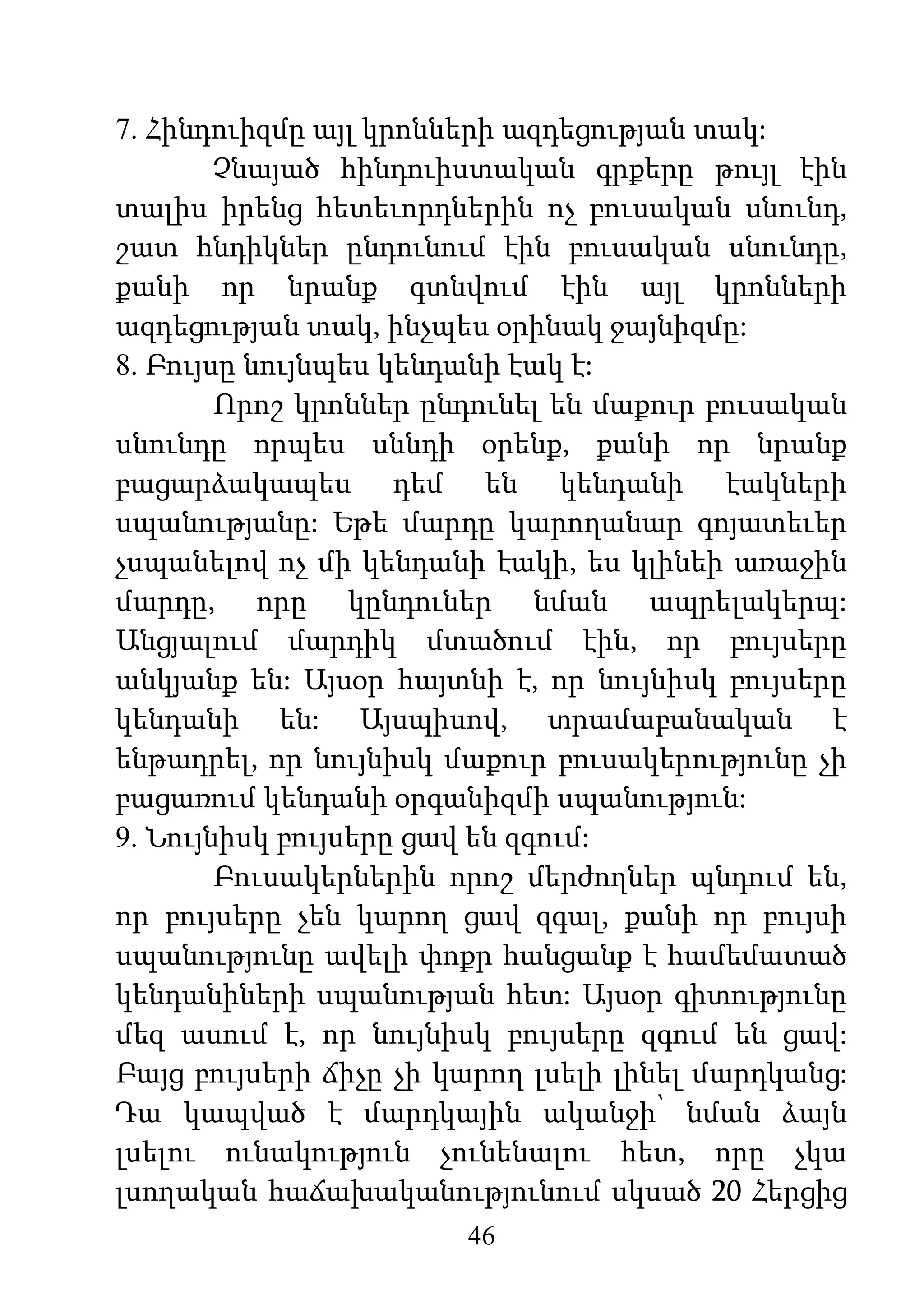 46
7. Հինդուիզմը այլ կրոնների ազդեցության տակ:
Չնայած հինդուիստական գրքերը թույլ էին
տալիս իրենց հետեւորդներին ոչ բուսական սնունդ,
շատ հնդիկներ ընդունում էին բուսական սնունդը,
քանի որ նրանք գտնվում էին այլ կրոնների
ազդեցության տակ, ինչպես օրինակ ջայնիզմը:
8. Բույսը նույնպես կենդանի էակ է:
Որոշ կրոններ ընդունել են մաքուր բուսական
սնունդը որպես սննդի օրենք, քանի որ նրանք
բացարձակապես դեմ են կենդանի էակների
սպանությանը: Եթե մարդը կարողանար գոյատեւեր
չսպանելով ոչ մի կենդանի էակի, ես կլինեի առաջին
մարդը, որը կընդուներ նման ապրելակերպ:
Անցյալում մարդիկ մտածում էին, որ բույսերը
անկյանք են: Այսօր հայտնի է, որ նույնիսկ բույսերը
կենդանի են: Այսպիսով, տրամաբանական է
ենթադրել, որ նույնիսկ մաքուր բուսակերությունը չի
բացառում կենդանի օրգանիզմի սպանություն:
9. Նույնիսկ բույսերը ցավ են զգում:
Բուսակերներին որոշ մերժողներ պնդում են,
որ բույսերը չեն կարող ցավ զգալ, քանի որ բույսի
սպանությունը ավելի փոքր հանցանք է համեմատած
կենդանիների սպանության հետ: Այսօր գիտությունը
մեզ ասում է, որ նույնիսկ բույսերը զգում են ցավ:
Բայց բույսերի ճիչը չի կարող լսելի լինել մարդկանց:
Դա կապված է մարդկային ականջի՝ նման ձայն
լսելու ունակություն չունենալու հետ, որը չկա
լսողական հաճախականությունում սկսած 20 Հերցից
 