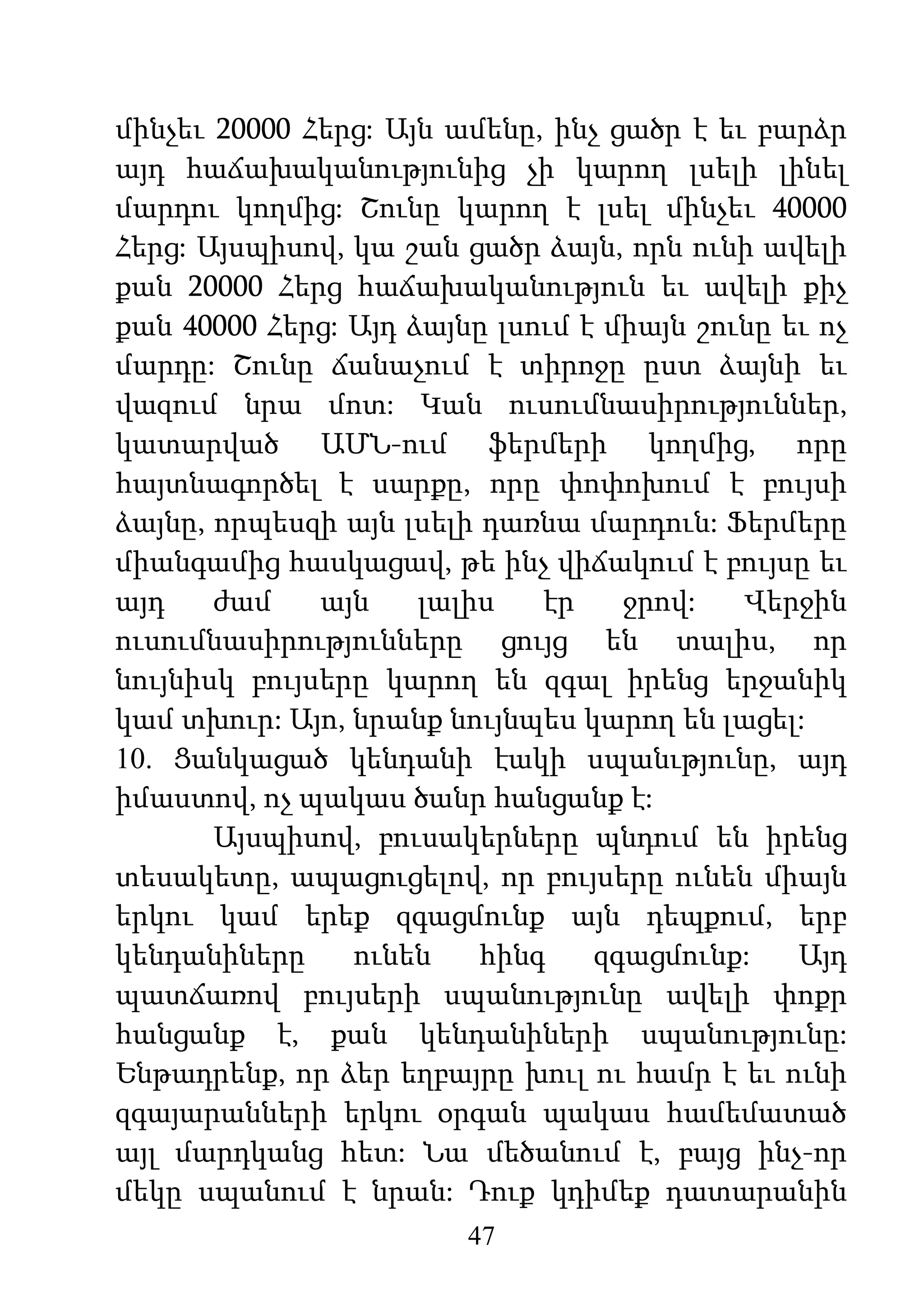 47
մինչեւ 20000 Հերց: Այն ամենը, ինչ ցածր է եւ բարձր
այդ հաճախականությունից չի կարող լսելի լինել
մարդու կողմից: Շունը կարող է լսել մինչեւ 40000
Հերց: Այսպիսով, կա շան ցածր ձայն, որն ունի ավելի
քան 20000 Հերց հաճախականություն եւ ավելի քիչ
քան 40000 Հերց: Այդ ձայնը լսում է միայն շունը եւ ոչ
մարդը: Շունը ճանաչում է տիրոջը ըստ ձայնի եւ
վազում նրա մոտ: Կան ուսումնասիրություններ,
կատարված ԱՄՆ-ում ֆերմերի կողմից, որը
հայտնագործել է սարքը, որը փոփոխում է բույսի
ձայնը, որպեսզի այն լսելի դառնա մարդուն: Ֆերմերը
միանգամից հասկացավ, թե ինչ վիճակում է բույսը եւ
այդ ժամ այն լալիս էր ջրով: Վերջին
ուսումնասիրությունները ցույց են տալիս, որ
նույնիսկ բույսերը կարող են զգալ իրենց երջանիկ
կամ տխուր: Այո, նրանք նույնպես կարող են լացել:
10. Ցանկացած կենդանի էակի սպանւթյունը, այդ
իմաստով, ոչ պակաս ծանր հանցանք է:
Այսպիսով, բուսակերները պնդում են իրենց
տեսակետը, ապացուցելով, որ բույսերը ունեն միայն
երկու կամ երեք զգացմունք այն դեպքում, երբ
կենդանիները ունեն հինգ զգացմունք: Այդ
պատճառով բույսերի սպանությունը ավելի փոքր
հանցանք է, քան կենդանիների սպանությունը:
Ենթադրենք, որ ձեր եղբայրը խուլ ու համր է եւ ունի
զգայարանների երկու օրգան պակաս համեմատած
այլ մարդկանց հետ: Նա մեծանում է, բայց ինչ-որ
մեկը սպանում է նրան: Դուք կդիմեք դատարանին
 
