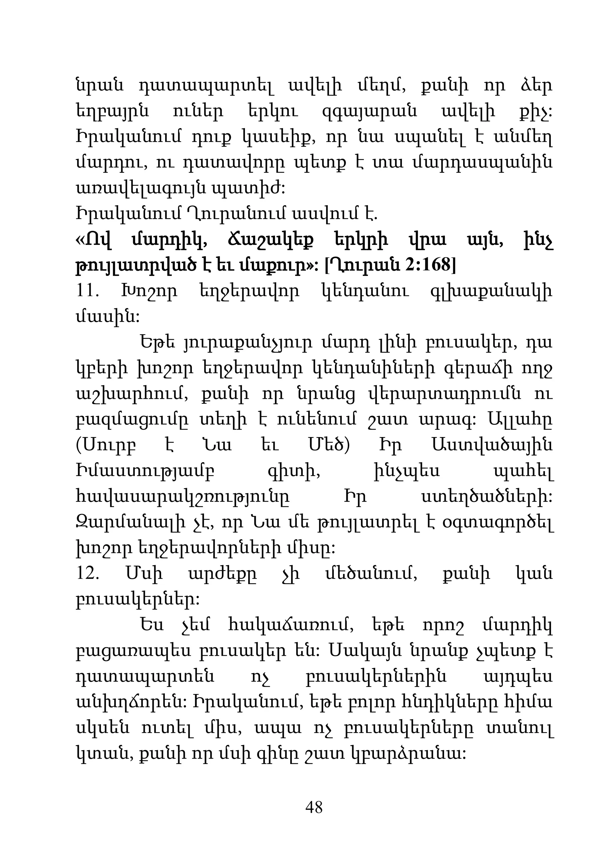48
նրան դատապարտել ավելի մեղմ, քանի որ ձեր
եղբայրն ուներ երկու զգայարան ավելի քիչ:
Իրականում դուք կասեիք, որ նա սպանել է անմեղ
մարդու, ու դատավորը պետք է տա մարդասպանին
առավելագույն պատիժ:
Իրականում Ղուրանում ասվում է.
«Ով մարդիկ, Ճաշակեք երկրի վրա այն, ինչ
թույլատրված է եւ մաքուր»: [Ղուրան 2:168]
11. Խոշոր եղջերավոր կենդանու գլխաքանակի
մասին:
Եթե յուրաքանչյուր մարդ լինի բուսակեր, դա
կբերի խոշոր եղջերավոր կենդանիների գերաճի ողջ
աշխարհում, քանի որ նրանց վերարտադրումն ու
բազմացումը տեղի է ունենում շատ արագ: Ալլահը
(Սուրբ է Նա եւ Մեծ) Իր Աստվածային
Իմաստությամբ գիտի, ինչպես պահել
հավասարակշռությունը Իր ստեղծածների:
Զարմանալի չէ, որ Նա մե թույլատրել է օգտագործել
խոշոր եղջերավորների միսը:
12. Մսի արժեքը չի մեծանում, քանի կան
բուսակերներ:
Ես չեմ հակաճառում, եթե որոշ մարդիկ
բացառապես բուսակեր են: Սակայն նրանք չպետք է
դատապարտեն ոչ բուսակերներին այդպես
անխղճորեն: Իրականում, եթե բոլոր հնդիկները հիմա
սկսեն ուտել միս, ապա ոչ բուսակերները տանուլ
կտան, քանի որ մսի գինը շատ կբարձրանա:
 