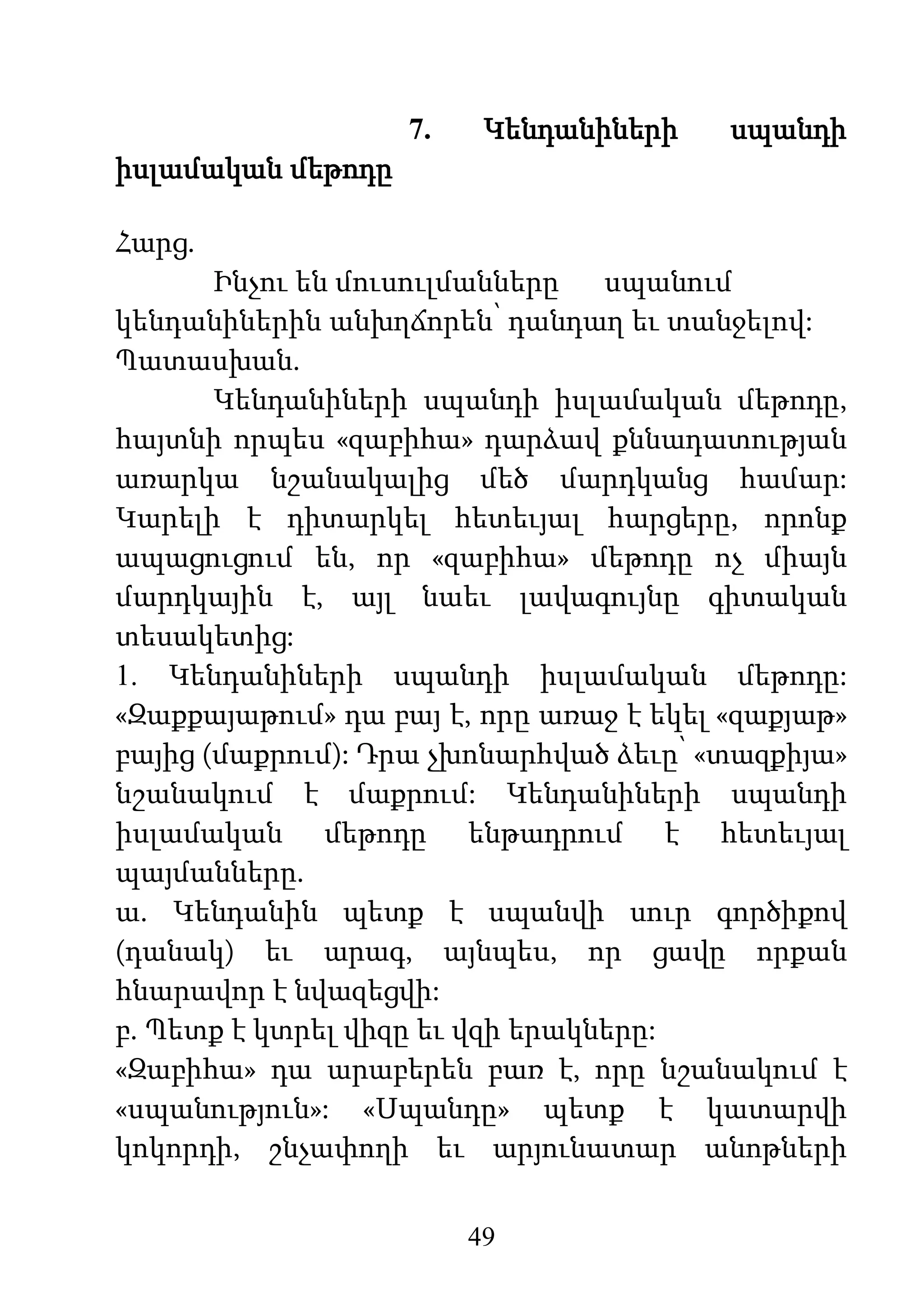 49
7. Կենդանիների սպանդի
իսլամական մեթոդը
Հարց.
Ինչու են մուսուլմանները սպանում
կենդանիներին անխղճորեն՝ դանդաղ եւ տանջելով:
Պատասխան.
Կենդանիների սպանդի իսլամական մեթոդը,
հայտնի որպես «զաբիհա» դարձավ քննադատության
առարկա նշանակալից մեծ մարդկանց համար:
Կարելի է դիտարկել հետեւյալ հարցերը, որոնք
ապացուցում են, որ «զաբիհա» մեթոդը ոչ միայն
մարդկային է, այլ նաեւ լավագույնը գիտական
տեսակետից:
1. Կենդանիների սպանդի իսլամական մեթոդը:
«Զաքքայաթում» դա բայ է, որը առաջ է եկել «զաքյաթ»
բայից (մաքրում): Դրա չխոնարհված ձեւը՝ «տազքիյա»
նշանակում է մաքրում: Կենդանիների սպանդի
իսլամական մեթոդը ենթադրում է հետեւյալ
պայմանները.
ա. Կենդանին պետք է սպանվի սուր գործիքով
(դանակ) եւ արագ, այնպես, որ ցավը որքան
հնարավոր է նվազեցվի:
բ. Պետք է կտրել վիզը եւ վզի երակները:
«Զաբիհա» դա արաբերեն բառ է, որը նշանակում է
«սպանություն»: «Սպանդը» պետք է կատարվի
կոկորդի, շնչափողի եւ արյունատար անոթների
 