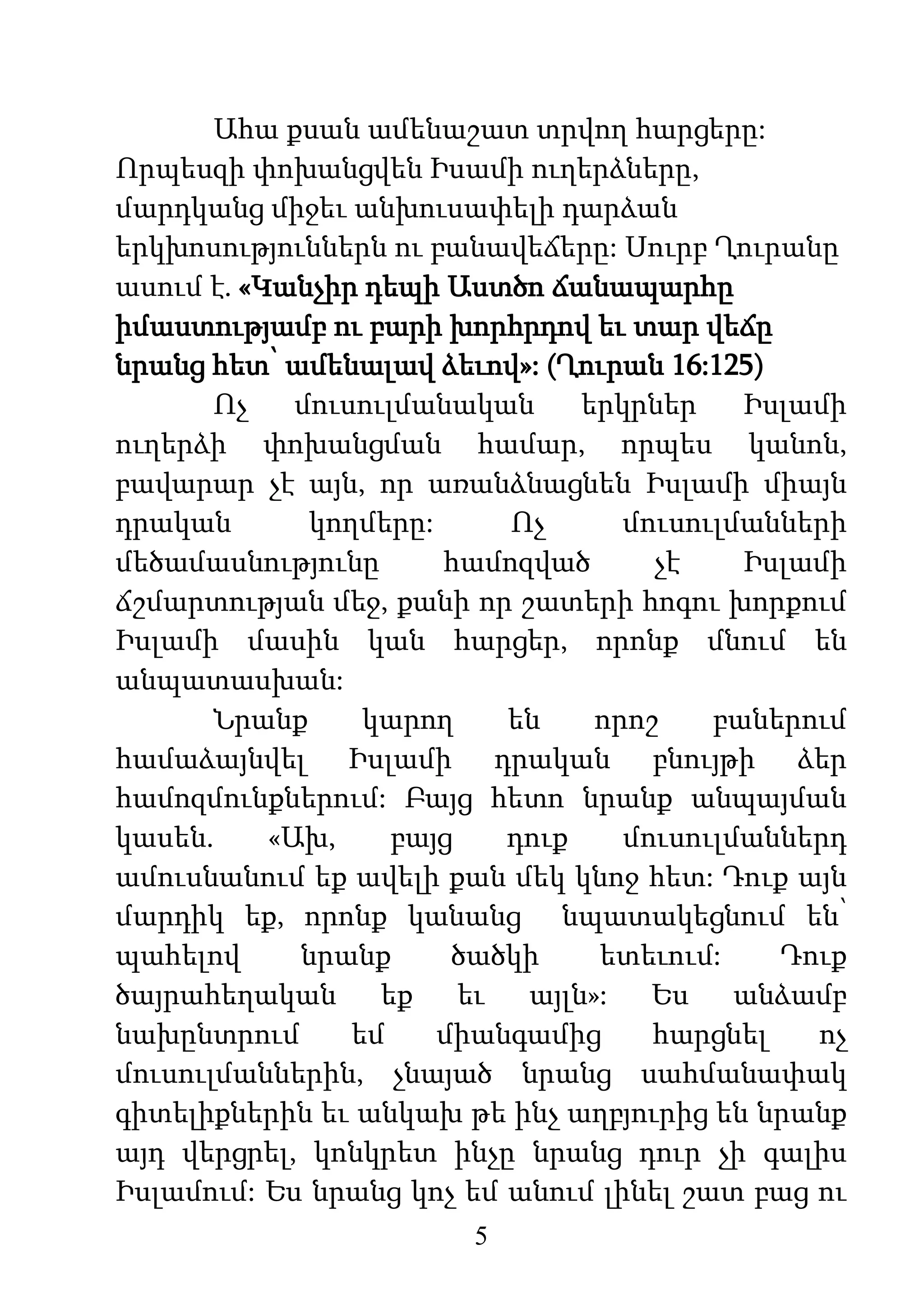 5
Ահա քսան ամենաշատ տրվող հարցերը:
Որպեսզի փոխանցվեն Իսամի ուղերձները,
մարդկանց միջեւ անխուսափելի դարձան
երկխոսություններն ու բանավեճերը: Սուրբ Ղուրանը
ասում է. «Կանչիր դեպի Աստծո ճանապարհը
իմաստությամբ ու բարի խորհրդով եւ տար վեճը
նրանց հետ՝ ամենալավ ձեւով»: (Ղուրան 16:125)
Ոչ մուսուլմանական երկրներ Իսլամի
ուղերձի փոխանցման համար, որպես կանոն,
բավարար չէ այն, որ առանձնացնեն Իսլամի միայն
դրական կողմերը: Ոչ մուսուլմանների
մեծամասնությունը համոզված չէ Իսլամի
ճշմարտության մեջ, քանի որ շատերի հոգու խորքում
Իսլամի մասին կան հարցեր, որոնք մնում են
անպատասխան:
Նրանք կարող են որոշ բաներում
համաձայնվել Իսլամի դրական բնույթի ձեր
համոզմունքներում: Բայց հետո նրանք անպայման
կասեն. «Ախ, բայց դուք մուսուլմաններդ
ամուսնանում եք ավելի քան մեկ կնոջ հետ: Դուք այն
մարդիկ եք, որոնք կանանց նպատակեցնում են՝
պահելով նրանք ծածկի ետեւում: Դուք
ծայրահեղական եք եւ այլն»: Ես անձամբ
նախընտրում եմ միանգամից հարցնել ոչ
մուսուլմաններին, չնայած նրանց սահմանափակ
գիտելիքներին եւ անկախ թե ինչ աղբյուրից են նրանք
այդ վերցրել, կոնկրետ ինչը նրանց դուր չի գալիս
Իսլամում: Ես նրանց կոչ եմ անում լինել շատ բաց ու
 