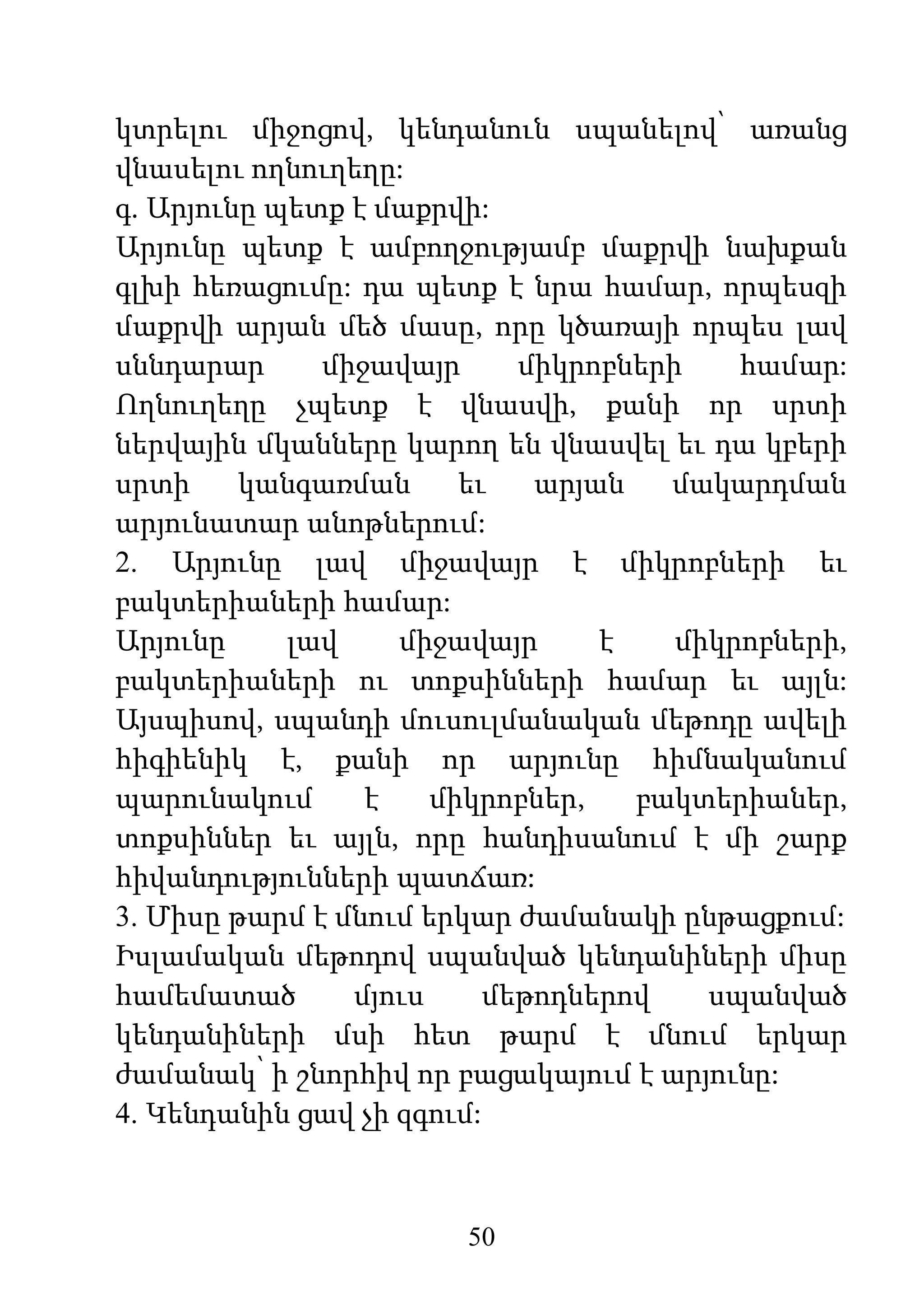 50
կտրելու միջոցով, կենդանուն սպանելով՝ առանց
վնասելու ողնուղեղը:
գ. Արյունը պետք է մաքրվի:
Արյունը պետք է ամբողջությամբ մաքրվի նախքան
գլխի հեռացումը: դա պետք է նրա համար, որպեսզի
մաքրվի արյան մեծ մասը, որը կծառայի որպես լավ
սննդարար միջավայր միկրոբների համար:
Ողնուղեղը չպետք է վնասվի, քանի որ սրտի
ներվային մկանները կարող են վնասվել եւ դա կբերի
սրտի կանգառման եւ արյան մակարդման
արյունատար անոթներում:
2. Արյունը լավ միջավայր է միկրոբների եւ
բակտերիաների համար:
Արյունը լավ միջավայր է միկրոբների,
բակտերիաների ու տոքսինների համար եւ այլն:
Այսպիսով, սպանդի մուսուլմանական մեթոդը ավելի
հիգիենիկ է, քանի որ արյունը հիմնականում
պարունակում է միկրոբներ, բակտերիաներ,
տոքսիններ եւ այլն, որը հանդիսանում է մի շարք
հիվանդությունների պատճառ:
3. Միսը թարմ է մնում երկար ժամանակի ընթացքում:
Իսլամական մեթոդով սպանված կենդանիների միսը
համեմատած մյուս մեթոդներով սպանված
կենդանիների մսի հետ թարմ է մնում երկար
ժամանակ՝ ի շնորհիվ որ բացակայում է արյունը:
4. Կենդանին ցավ չի զգում:
 