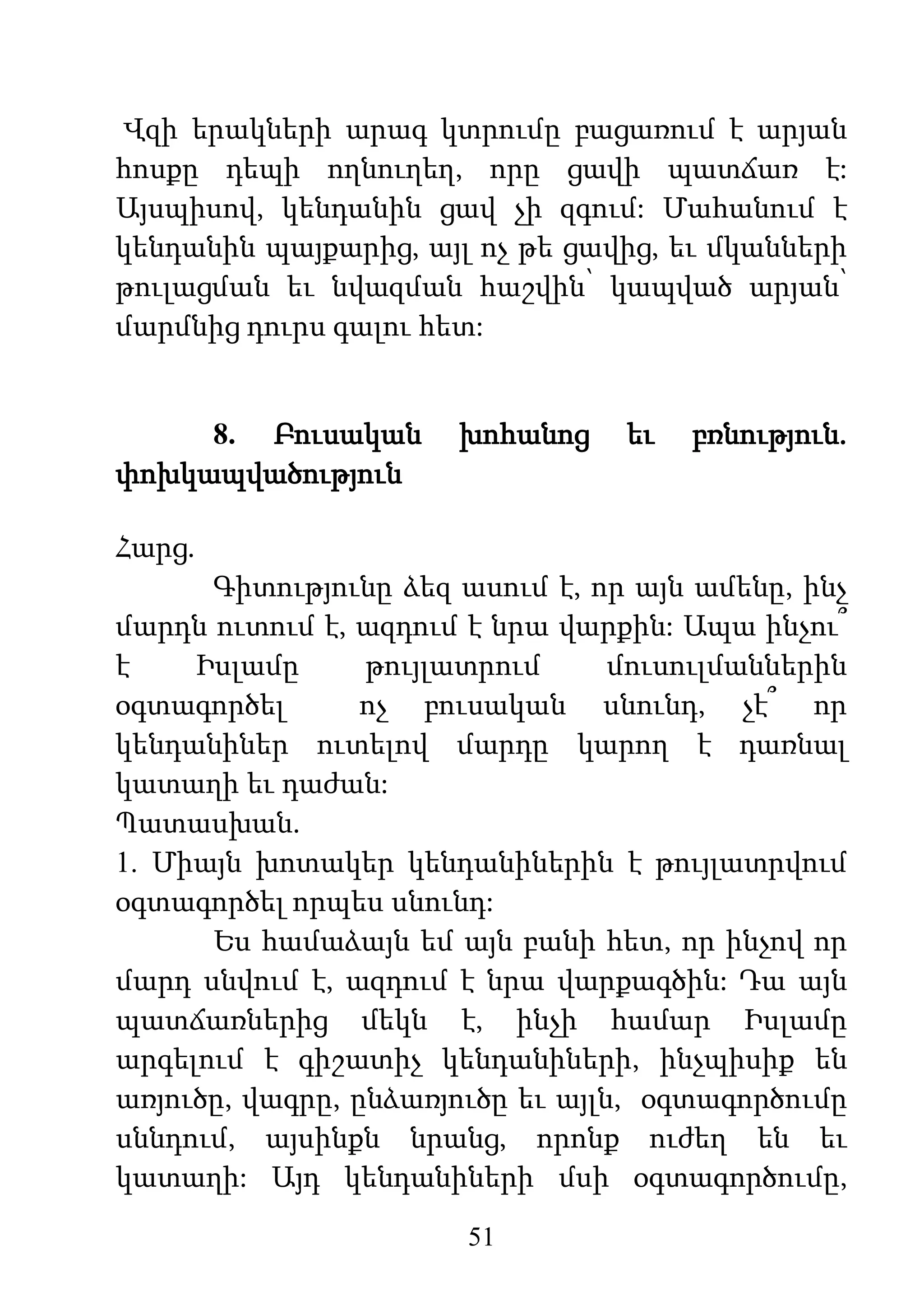 51
Վզի երակների արագ կտրումը բացառում է արյան
հոսքը դեպի ողնուղեղ, որը ցավի պատճառ է:
Այսպիսով, կենդանին ցավ չի զգում: Մահանում է
կենդանին պայքարից, այլ ոչ թե ցավից, եւ մկանների
թուլացման եւ նվազման հաշվին՝ կապված արյան՝
մարմնից դուրս գալու հետ:
8. Բուսական խոհանոց եւ բռնություն.
փոխկապվածություն
Հարց.
Գիտությունը ձեզ ասում է, որ այն ամենը, ինչ
մարդն ուտում է, ազդում է նրա վարքին: Ապա ինչու՞
է Իսլամը թույլատրում մուսուլմաններին
օգտագործել ոչ բուսական սնունդ, չէ՞ որ
կենդանիներ ուտելով մարդը կարող է դառնալ
կատաղի եւ դաժան:
Պատասխան.
1. Միայն խոտակեր կենդանիներին է թույլատրվում
օգտագործել որպես սնունդ:
Ես համաձայն եմ այն բանի հետ, որ ինչով որ
մարդ սնվում է, ազդում է նրա վարքագծին: Դա այն
պատճառներից մեկն է, ինչի համար Իսլամը
արգելում է գիշատիչ կենդանիների, ինչպիսիք են
առյուծը, վագրը, ընձառյուծը եւ այլն, օգտագործումը
սննդում, այսինքն նրանց, որոնք ուժեղ են եւ
կատաղի: Այդ կենդանիների մսի օգտագործումը,
 