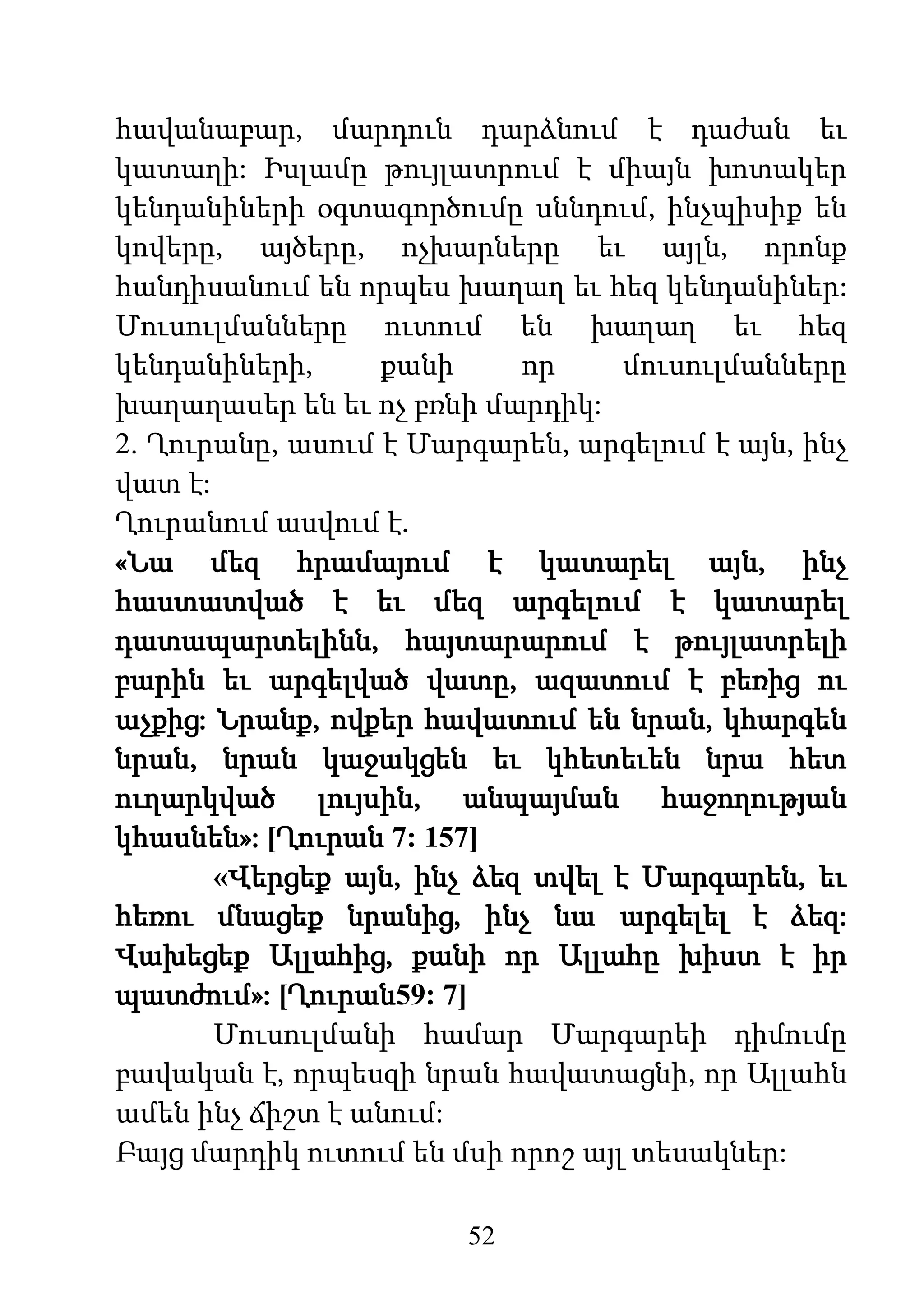 52
հավանաբար, մարդուն դարձնում է դաժան եւ
կատաղի: Իսլամը թույլատրում է միայն խոտակեր
կենդանիների օգտագործումը սննդում, ինչպիսիք են
կովերը, այծերը, ոչխարները եւ այլն, որոնք
հանդիսանում են որպես խաղաղ եւ հեզ կենդանիներ:
Մուսուլմանները ուտում են խաղաղ եւ հեզ
կենդանիների, քանի որ մուսուլմանները
խաղաղասեր են եւ ոչ բռնի մարդիկ:
2. Ղուրանը, ասում է Մարգարեն, արգելում է այն, ինչ
վատ է:
Ղուրանում ասվում է.
«Նա մեզ հրամայում է կատարել այն, ինչ
հաստատված է եւ մեզ արգելում է կատարել
դատապարտելինն, հայտարարում է թույլատրելի
բարին եւ արգելված վատը, ազատում է բեռից ու
աչքից: Նրանք, ովքեր հավատում են նրան, կհարգեն
նրան, նրան կաջակցեն եւ կհետեւեն նրա հետ
ուղարկված լույսին, անպայման հաջողության
կհասնեն»: [Ղուրան 7: 157]
«Վերցեք այն, ինչ ձեզ տվել է Մարգարեն, եւ
հեռու մնացեք նրանից, ինչ նա արգելել է ձեզ:
Վախեցեք Ալլահից, քանի որ Ալլահը խիստ է իր
պատժում»: [Ղուրան59: 7]
Մուսուլմանի համար Մարգարեի դիմումը
բավական է, որպեսզի նրան հավատացնի, որ Ալլահն
ամեն ինչ ճիշտ է անում:
Բայց մարդիկ ուտում են մսի որոշ այլ տեսակներ:
 