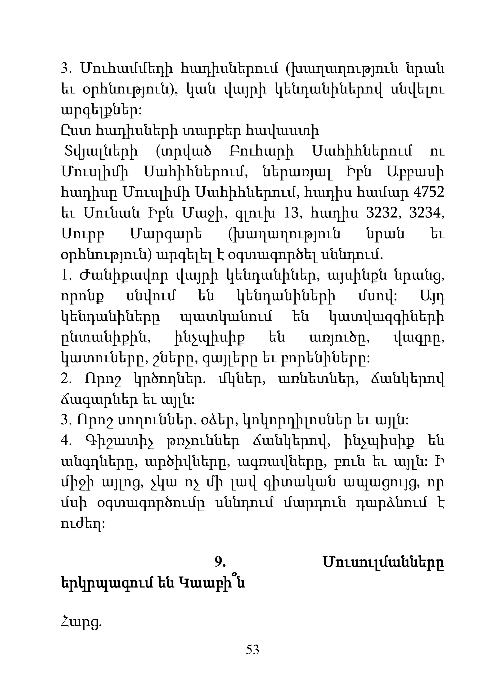 53
3. Մուհամմեդի հադիսներում (խաղաղություն նրան
եւ օրհնություն), կան վայրի կենդանիներով սնվելու
արգելքներ:
Ըստ հադիսների տարբեր հավաստի
Տվյալների (տրված Բուհարի Սահիհներում ու
Մուսլիմի Սահիհներում, ներառյալ Իբն Աբբասի
հադիսը Մուսլիմի Սահիհներում, հադիս համար 4752
եւ Սունան Իբն Մաջի, գլուխ 13, հադիս 3232, 3234,
Սուրբ Մարգարե (խաղաղություն նրան եւ
օրհնություն) արգելել է օգտագործել սննդում.
1. Ժանիքավոր վայրի կենդանիներ, այսինքն նրանց,
որոնք սնվում են կենդանիների մսով: Այդ
կենդանիները պատկանում են կատվազգիների
ընտանիքին, ինչպիսիք են առյուծը, վագրը,
կատուները, շները, գայլերը եւ բորենիները:
2. Որոշ կրծողներ. մկներ, առնետներ, ճանկերով
ճագարներ եւ այլն:
3. Որոշ սողուններ. օձեր, կոկորդիլոսներ եւ այլն:
4. Գիշատիչ թռչուններ ճանկերով, ինչպիսիք են
անգղները, արծիվները, ագռավները, բուն եւ այլն: Ի
միջի այլոց, չկա ոչ մի լավ գիտական ապացույց, որ
մսի օգտագործումը սննդում մարդուն դարձնում է
ուժեղ:
9. Մուսուլմանները
երկրպագում են Կաաբի՞ն
Հարց.
 