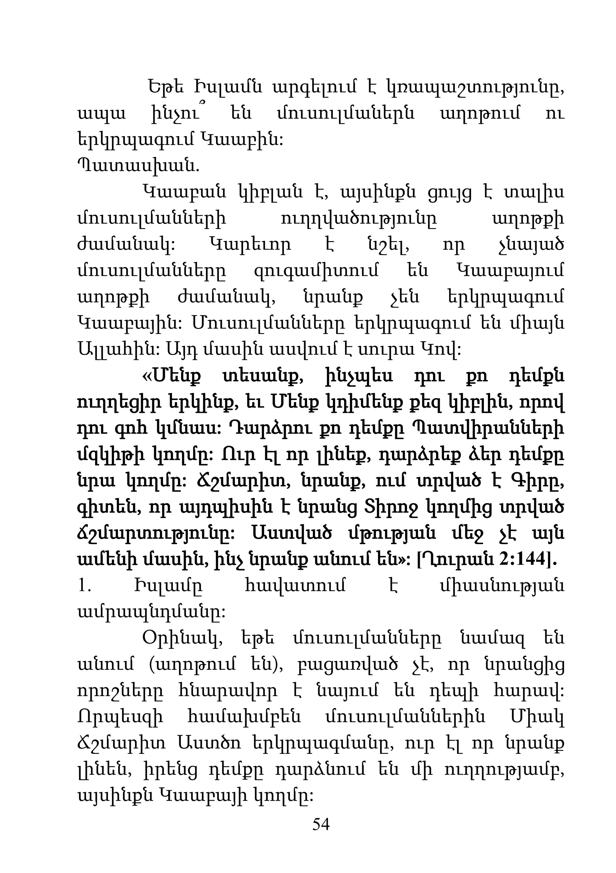 54
Եթե Իսլամն արգելում է կռապաշտությունը,
ապա ինչու՞ են մուսուլմաներն աղոթում ու
երկրպագում Կաաբին:
Պատասխան.
Կաաբան կիբլան է, այսինքն ցույց է տալիս
մուսուլմանների ուղղվածությունը աղոթքի
ժամանակ: Կարեւոր է նշել, որ չնայած
մուսուլմանները զուգամիտում են Կաաբայում
աղոթքի ժամանակ, նրանք չեն երկրպագում
Կաաբային: Մուսուլմանները երկրպագում են միայն
Ալլահին: Այդ մասին ասվում է սուրա Կով:
«Մենք տեսանք, ինչպես դու քո դեմքն
ուղղեցիր երկինք, եւ Մենք կդիմենք քեզ կիբլին, որով
դու գոհ կմնաս: Դարձրու քո դեմքը Պատվիրանների
մզկիթի կողմը: Ուր էլ որ լինեք, դարձրեք ձեր դեմքը
նրա կողմը: Ճշմարիտ, նրանք, ում տրված է Գիրը,
գիտեն, որ այդպիսին է նրանց Տիրոջ կողմից տրված
ճշմարտությունը: Աստված մթության մեջ չէ այն
ամենի մասին, ինչ նրանք անում են»: [Ղուրան 2:144].
1. Իսլամը հավատում է միասնության
ամրապնդմանը:
Օրինակ, եթե մուսուլմանները նամազ են
անում (աղոթում են), բացառված չէ, որ նրանցից
որոշները հնարավոր է նայում են դեպի հարավ:
Որպեսզի համախմբեն մուսուլմաններին Միակ
Ճշմարիտ Աստծո երկրպագմանը, ուր էլ որ նրանք
լինեն, իրենց դեմքը դարձնում են մի ուղղությամբ,
այսինքն Կաաբայի կողմը:
 