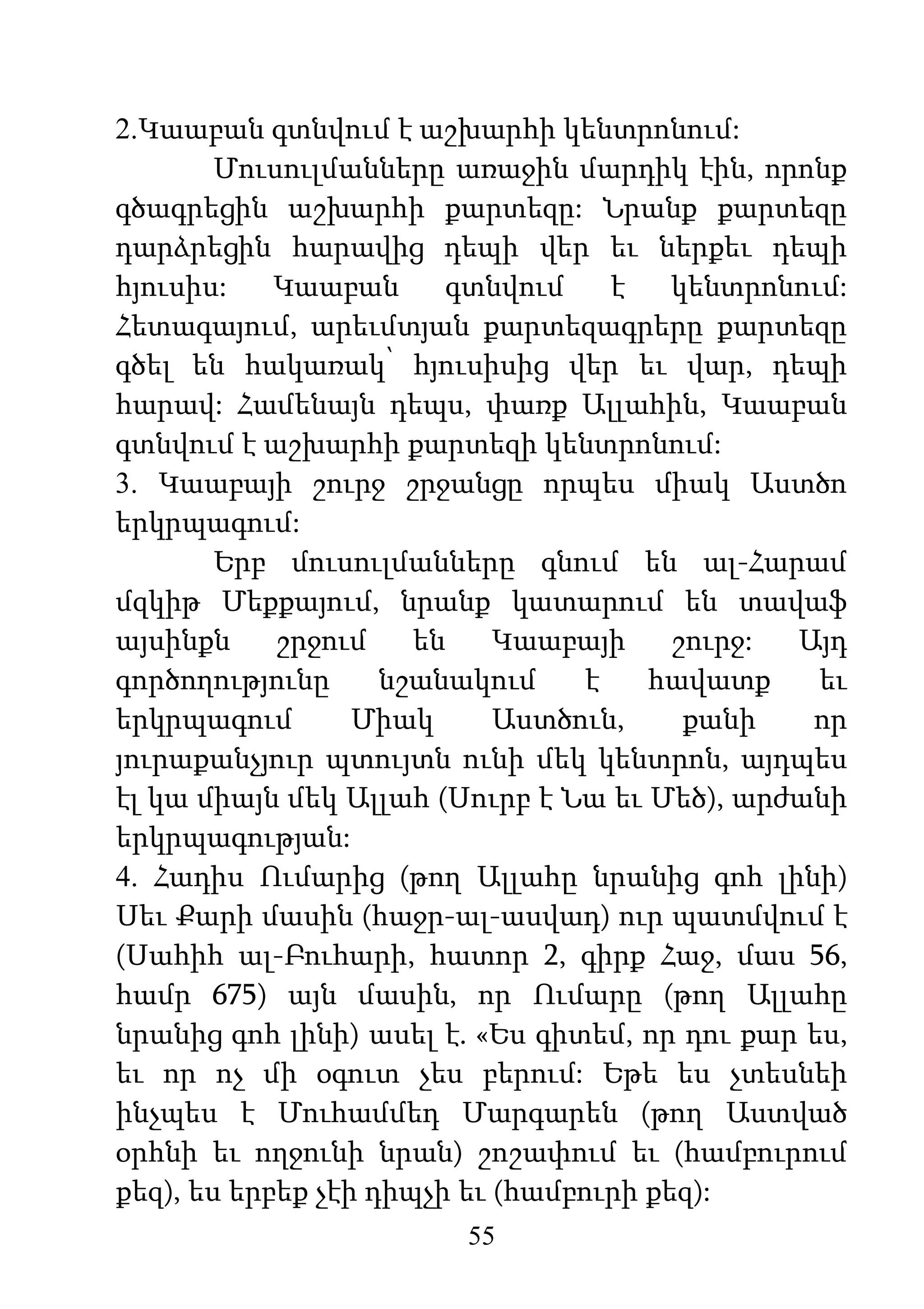 55
2.Կաաբան գտնվում է աշխարհի կենտրոնում:
Մուսուլմանները առաջին մարդիկ էին, որոնք
գծագրեցին աշխարհի քարտեզը: Նրանք քարտեզը
դարձրեցին հարավից դեպի վեր եւ ներքեւ դեպի
հյուսիս: Կաաբան գտնվում է կենտրոնում:
Հետագայում, արեւմտյան քարտեզագրերը քարտեզը
գծել են հակառակ՝ հյուսիսից վեր եւ վար, դեպի
հարավ: Համենայն դեպս, փառք Ալլահին, Կաաբան
գտնվում է աշխարհի քարտեզի կենտրոնում:
3. Կաաբայի շուրջ շրջանցը որպես միակ Աստծո
երկրպագում:
Երբ մուսուլմանները գնում են ալ-Հարամ
մզկիթ Մեքքայում, նրանք կատարում են տավաֆ
այսինքն շրջում են Կաաբայի շուրջ: Այդ
գործողությունը նշանակում է հավատք եւ
երկրպագում Միակ Աստծուն, քանի որ
յուրաքանչյուր պտույտն ունի մեկ կենտրոն, այդպես
էլ կա միայն մեկ Ալլահ (Սուրբ է Նա եւ Մեծ), արժանի
երկրպագության:
4. Հադիս Ումարից (թող Ալլահը նրանից գոհ լինի)
Սեւ Քարի մասին (հաջր-ալ-ասվադ) ուր պատմվում է
(Սահիհ ալ-Բուհարի, հատոր 2, գիրք Հաջ, մաս 56,
համր 675) այն մասին, որ Ումարը (թող Ալլահը
նրանից գոհ լինի) ասել է. «Ես գիտեմ, որ դու քար ես,
եւ որ ոչ մի օգուտ չես բերում: Եթե ես չտեսնեի
ինչպես է Մուհամմեդ Մարգարեն (թող Աստված
օրհնի եւ ողջունի նրան) շոշափում եւ (համբուրում
քեզ), ես երբեք չէի դիպչի եւ (համբուրի քեզ):
 