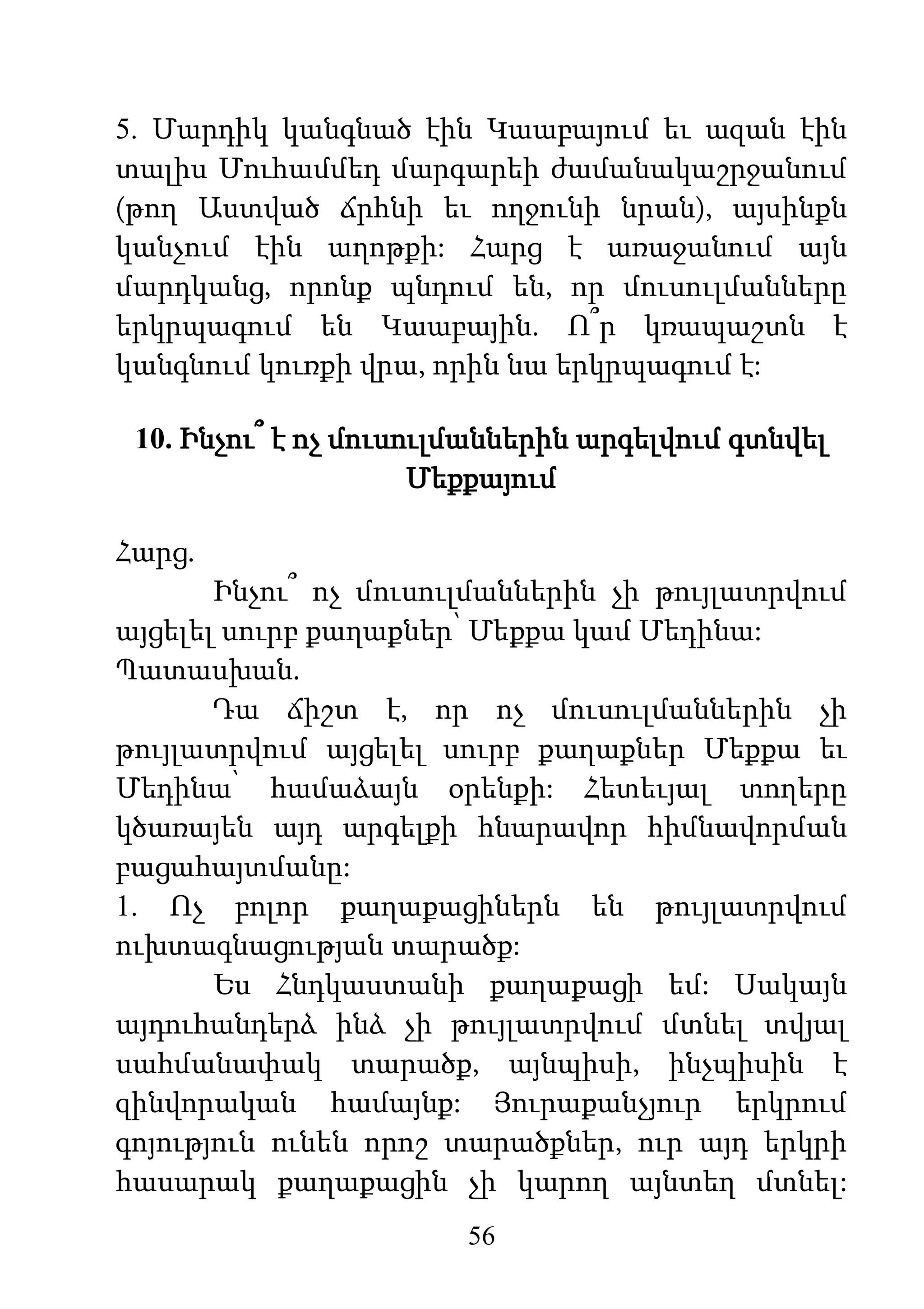 56
5. Մարդիկ կանգնած էին Կաաբայում եւ ազան էին
տալիս Մուհամմեդ մարգարեի ժամանակաշրջանում
(թող Աստված ճրհնի եւ ողջունի նրան), այսինքն
կանչում էին աղոթքի: Հարց է առաջանում այն
մարդկանց, որոնք պնդում են, որ մուսուլմանները
երկրպագում են Կաաբային. Ո՞ր կռապաշտն է
կանգնում կուռքի վրա, որին նա երկրպագում է:
10. Ինչու՞ է ոչ մուսուլմաններին արգելվում գտնվել
Մեքքայում
Հարց.
Ինչու՞ ոչ մուսուլմաններին չի թույլատրվում
այցելել սուրբ քաղաքներ՝ Մեքքա կամ Մեդինա:
Պատասխան.
Դա ճիշտ է, որ ոչ մուսուլմաններին չի
թույլատրվում այցելել սուրբ քաղաքներ Մեքքա եւ
Մեդինա՝ համաձայն օրենքի: Հետեւյալ տողերը
կծառայեն այդ արգելքի հնարավոր հիմնավորման
բացահայտմանը:
1. Ոչ բոլոր քաղաքացիներն են թույլատրվում
ուխտագնացության տարածք:
Ես Հնդկաստանի քաղաքացի եմ: Սակայն
այդուհանդերձ ինձ չի թույլատրվում մտնել տվյալ
սահմանափակ տարածք, այնպիսի, ինչպիսին է
զինվորական համայնք: Յուրաքանչյուր երկրում
գոյություն ունեն որոշ տարածքներ, ուր այդ երկրի
հասարակ քաղաքացին չի կարող այնտեղ մտնել:
 