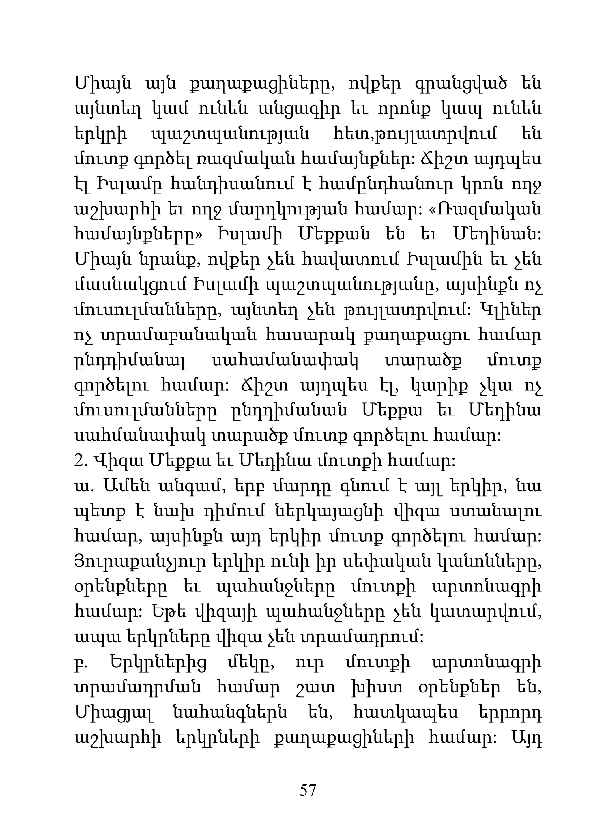 57
Միայն այն քաղաքացիները, ովքեր գրանցված են
այնտեղ կամ ունեն անցագիր եւ որոնք կապ ունեն
երկրի պաշտպանության հետ,թույլատրվում են
մուտք գործել ռազմական համայնքներ: Ճիշտ այդպես
էլ Իսլամը հանդիսանում է համընդհանուր կրոն ողջ
աշխարհի եւ ողջ մարդկության համար: «Ռազմական
համայնքները» Իսլամի Մեքքան են եւ Մեդինան:
Միայն նրանք, ովքեր չեն հավատում Իսլամին եւ չեն
մասնակցում Իսլամի պաշտպանությանը, այսինքն ոչ
մուսուլմանները, այնտեղ չեն թույլատրվում: Կլիներ
ոչ տրամաբանական հասարակ քաղաքացու համար
ընդդիմանալ սահամանափակ տարածք մուտք
գործելու համար: Ճիշտ այդպես էլ, կարիք չկա ոչ
մուսուլմանները ընդդիմանան Մեքքա եւ Մեդինա
սահմանափակ տարածք մուտք գործելու համար:
2. Վիզա Մեքքա եւ Մեդինա մուտքի համար:
ա. Ամեն անգամ, երբ մարդը գնում է այլ երկիր, նա
պետք է նախ դիմում ներկայացնի վիզա ստանալու
համար, այսինքն այդ երկիր մուտք գործելու համար:
Յուրաքանչյուր երկիր ունի իր սեփական կանոնները,
օրենքները եւ պահանջները մուտքի արտոնագրի
համար: Եթե վիզայի պահանջները չեն կատարվում,
ապա երկրները վիզա չեն տրամադրում:
բ. Երկրներից մեկը, ուր մուտքի արտոնագրի
տրամադրման համար շատ խիստ օրենքներ են,
Միացյալ նահանգներն են, հատկապես երրորդ
աշխարհի երկրների քաղաքացիների համար: Այդ
 