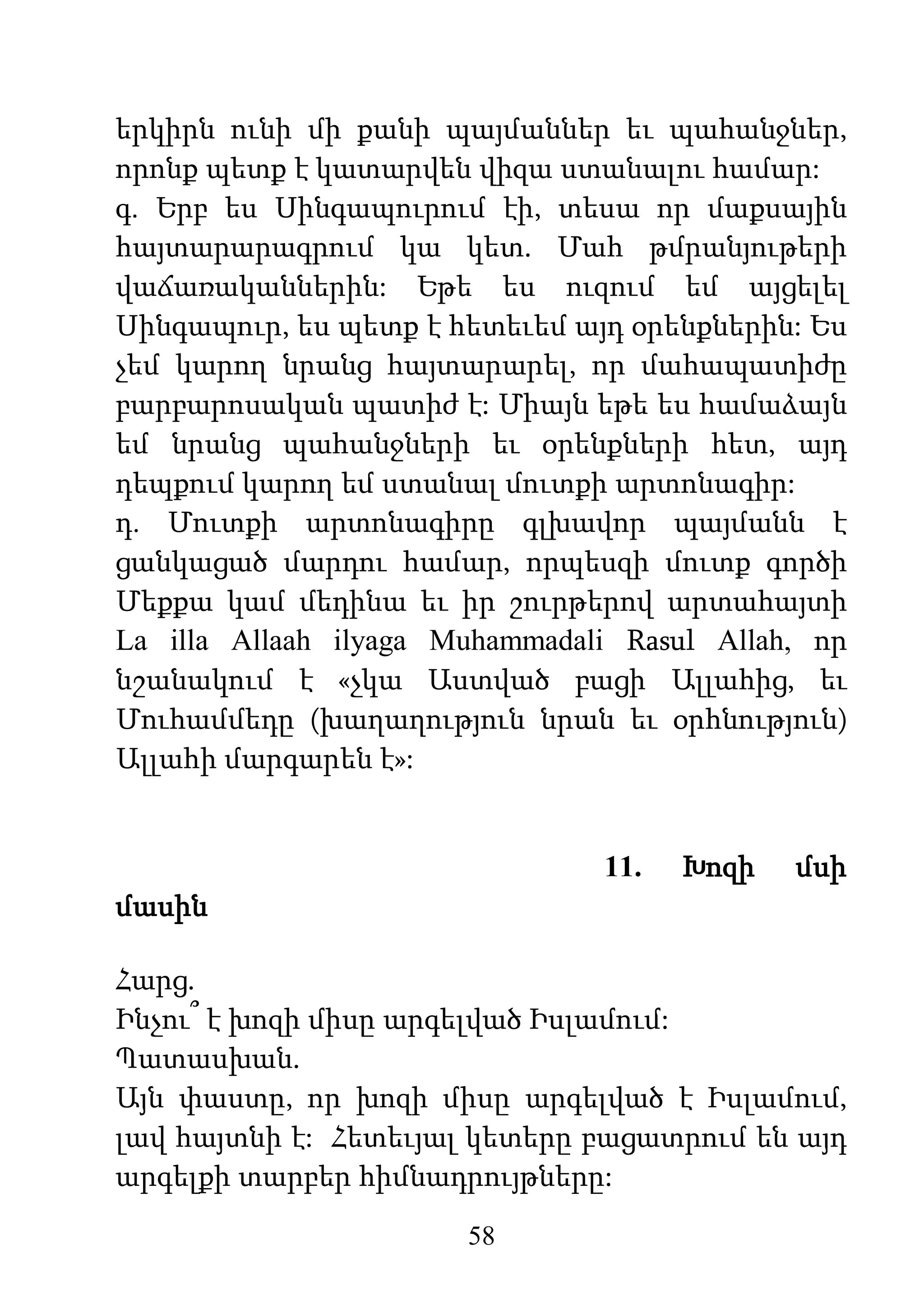 58
երկիրն ունի մի քանի պայմաններ եւ պահանջներ,
որոնք պետք է կատարվեն վիզա ստանալու համար:
գ. Երբ ես Սինգապուրում էի, տեսա որ մաքսային
հայտարարագրում կա կետ. Մահ թմրանյութերի
վաճառականներին: Եթե ես ուզում եմ այցելել
Սինգապուր, ես պետք է հետեւեմ այդ օրենքներին: Ես
չեմ կարող նրանց հայտարարել, որ մահապատիժը
բարբարոսական պատիժ է: Միայն եթե ես համաձայն
եմ նրանց պահանջների եւ օրենքների հետ, այդ
դեպքում կարող եմ ստանալ մուտքի արտոնագիր:
դ. Մուտքի արտոնագիրը գլխավոր պայմանն է
ցանկացած մարդու համար, որպեսզի մուտք գործի
Մեքքա կամ մեդինա եւ իր շուրթերով արտահայտի
La illa Allaah ilyaga Muhammadali Rasul Allah, որ
նշանակում է «չկա Աստված բացի Ալլահից, եւ
Մուհամմեդը (խաղաղություն նրան եւ օրհնություն)
Ալլահի մարգարեն է»:
11. Խոզի մսի
մասին
Հարց.
Ինչու՞ է խոզի միսը արգելված Իսլամում:
Պատասխան.
Այն փաստը, որ խոզի միսը արգելված է Իսլամում,
լավ հայտնի է: Հետեւյալ կետերը բացատրում են այդ
արգելքի տարբեր հիմնադրույթները:
 
