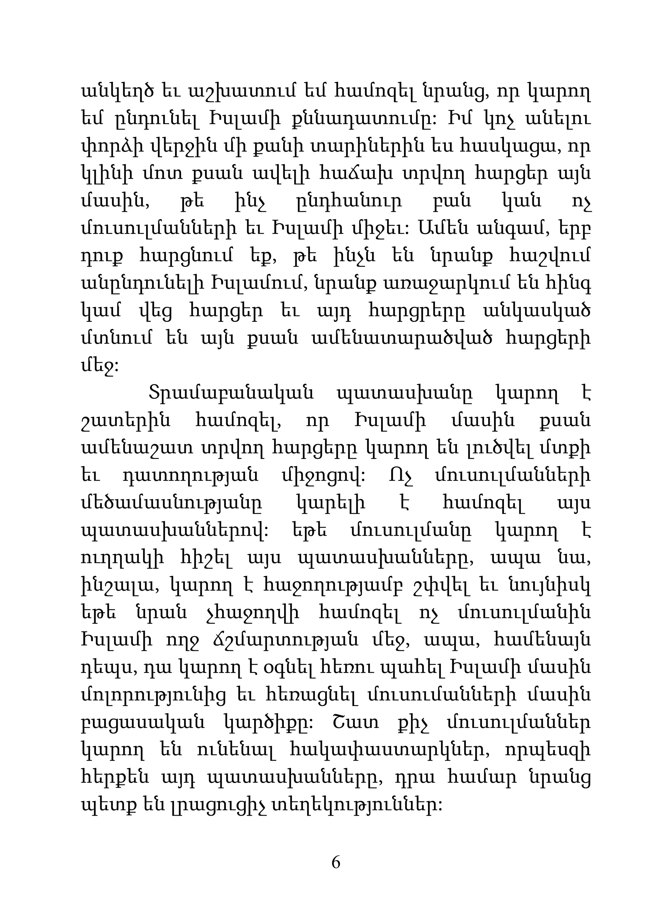 6
անկեղծ եւ աշխատում եմ համոզել նրանց, որ կարող
եմ ընդունել Իսլամի քննադատումը: Իմ կոչ անելու
փորձի վերջին մի քանի տարիներին ես հասկացա, որ
կլինի մոտ քսան ավելի հաճախ տրվող հարցեր այն
մասին, թե ինչ ընդհանուր բան կան ոչ
մուսուլմանների եւ Իսլամի միջեւ: Ամեն անգամ, երբ
դուք հարցնում եք, թե ինչն են նրանք հաշվում
անընդունելի Իսլամում, նրանք առաջարկում են հինգ
կամ վեց հարցեր եւ այդ հարցրերը անկասկած
մտնում են այն քսան ամենատարածված հարցերի
մեջ:
Տրամաբանական պատասխանը կարող է
շատերին համոզել, որ Իսլամի մասին քսան
ամենաշատ տրվող հարցերը կարող են լուծվել մտքի
եւ դատողության միջոցով: Ոչ մուսուլմանների
մեծամասնությանը կարելի է համոզել այս
պատասխաններով: եթե մուսուլմանը կարող է
ուղղակի հիշել այս պատասխանները, ապա նա,
ինշալա, կարող է հաջողությամբ շփվել եւ նույնիսկ
եթե նրան չհաջողվի համոզել ոչ մուսուլմանին
Իսլամի ողջ ճշմարտության մեջ, ապա, համենայն
դեպս, դա կարող է օգնել հեռու պահել Իսլամի մասին
մոլորությունից եւ հեռացնել մուսումանների մասին
բացասական կարծիքը: Շատ քիչ մուսուլմաններ
կարող են ունենալ հակափաստարկներ, որպեսզի
հերքեն այդ պատասխանները, դրա համար նրանց
պետք են լրացուցիչ տեղեկություններ:
 